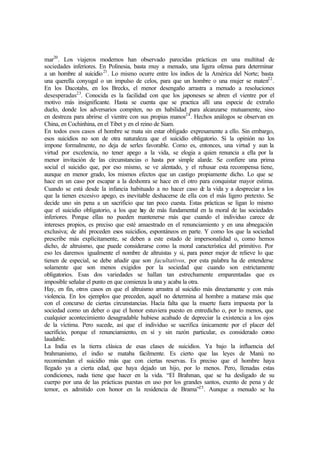 mar20
. Los viajeros modernos han observado parecidas prácticas en una multitud de
sociedades inferiores. En Polinesia, basta muy a menudo, una ligera ofensa para determinar
a un hombre al suicidio21
. Lo mismo ocurre entre los indios de la América del Norte; basta
una querella conyugal o un impulso de celos, para que un hombre o una mujer se maten22
.
En los Dacotahs, en los Brecks, el menor desengaño arrastra a menudo a resoluciones
desesperadas23
. Conocida es la facilidad con que los japoneses se abren el vientre por el
motivo más insignificante. Hasta se cuenta que se practica allí una especie de extraño
duelo, donde los adversarios compiten, no en habilidad para alcanzarse mutuamente, sino
en destreza para abrirse el vientre con sus propias manos24
. Hechos análogos se observan en
China, en Cochinhina, en el Tibet y en el reino de Siam.
En todos esos casos el hombre se mata sin estar obligado expresamente a ello. Sin embargo,
esos suicidios no son de otra naturaleza que el suicidio obligatorio. Si la opinión no los
impone formalmente, no deja de serles favorable. Como es, entonces, una virtud y aun la
virtud por excelencia, no tener apego a la vida, se elogia a quien renuncia a ella por la
menor invitación de las circunstancias o hasta por simple alarde. Se confiere una prima
social el suicidio que, por eso mismo, se ve alentado, y el rehusar esta recompensa tiene,
aunque en menor grado, los mismos efectos que un castigo propiamente dicho. Lo que se
hace en un caso por escapar a la deshonra se hace en el otro para conquistar mayor estima.
Cuando se está desde la infancia habituado a no hacer caso de la vida y a despreciar a los
que la tienen excesivo apego, es inevitable deshacerse de ella con el más ligero pretexto. Se
decide uno sin pena a un sacrificio que tan poco cuesta. Estas prácticas se ligan lo mismo
que el suicidio obligatorio, a los que hay de más fundamental en la moral de las sociedades
inferiores. Porque ellas no pueden mantenerse más que cuando el individuo carece de
intereses propios, es preciso que esté amaestrado en el renunciamiento y en una abnegación
exclusiva; de ahí proceden esos suicidios, espontáneos en parte. Y como los que la sociedad
prescribe más explícitamente, se deben a este estado de impersonalidad o, como hemos
dicho, de altruismo, que puede considerarse como la moral característica del primitivo. Por
eso les daremos igualmente el nombre de altruistas y si, para poner mejor de relieve lo que
tienen de especial, se debe añadir que son facultativos, por esta palabra ha de entenderse
solamente que son menos exigidos por la sociedad que cuando son estrictamente
obligatorios. Esas dos variedades se hallan tan estrechamente emparentadas que es
imposible señalar el punto en que comienza la una y acaba la otra.
Hay, en fin, otros casos en que el altruismo arrastra al suicidio más directamente y con más
violencia. En los ejemplos que preceden, aquél no determina al hombre a matarse más que
con el concurso de ciertas circunstancias. Hacía falta que la muerte fuera impuesta por la
sociedad como un deber o que el honor estuviera puesto en entredicho o, por lo menos, que
cualquier acontecimiento desagradable hubiese acabado de depreciar la existencia a los ojos
de la víctima. Pero sucede, así que el individuo se sacrifica únicamente por el placer del
sacrificio, porque el renunciamiento, en sí y sin razón particular, es considerado como
laudable.
La India es la tierra clásica de esas clases de suicidios. Ya bajo la influencia del
brahmanismo, el indio se mataba fácilmente. Es cierto que las leyes de Manú no
recomiendan el suicidio más que con ciertas reservas. Es preciso que el hombre haya
llegado ya a cierta edad, que haya dejado un hijo, por lo menos. Pero, llenadas estas
condiciones, nada tiene que hacer en la vida. “El Brahman, que se ha desligado de su
cuerpo por una de las prácticas puestas en uso por los grandes santos, exento de pena y de
temor, es admitido con honor en la residencia de Brama”25
. Aunque a menudo se ha
 