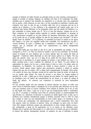 acusado al budismo de haber llevado ese principio hasta sus más extremas consecuencias y
erigido el suicidio en práctica religiosa, en realidad, más bien lo ha condenado. Sin duda,
enseñaba que el supremo bien deseable era aniquilarse en el nirvana; pero esta suspensión
del ser puede y debe obtenerse en esta vida y no hay necesidad de maniobras violentas para
realizarla. Con todo, la idea de que el hombre debe huir de la existencia está tan en el
espíritu de la doctrina y es tan conforme a las aspiraciones del espíritu indio, que se la
encuentra bajo formas diferentes en las principales sectas que han nacido del budismo o se
han constituido al mismo tiempo que él. Tal es el caso del jainismo. Aunque uno de los
libros canónicos de la religión jainista reprueba el suicidio, reprochándole el aumentar la
vida, inscripciones recogidas en un gran número de santuarios demuestran que, sobre todo
en los jainas del sur, el suicidio religioso ha sido de una práctica muy frecuente26
. El fiel se
dejaba morir de hambre27
. En el judaísmo, la costumbre de buscar la muerte en las aguas
del Ganges o en otros ríos sagrados estaba muy extendida. Las inscripciones nos dan a
conocer nombres de reyes y ministros que se prepararon a terminar así sus días28
, y se
asegura que al principio del siglo esas supersticiones no habían desaparecido
completamente29
.
En los Bhils habla una roca desde lo alto de la cual se precipitaban por piedad, a fin de
consagrarse a Siva30
; en 1822 un oficial ha asistido a uno de esos sacrificios. Se ha hecho
clásica la historia de esos fanáticos que se hacen aplastar bajo las ruedas del ídolo de
Jaggarnat31
. Charlevoix habla observado ya ritos del mismo género en el Japón: “No hay
nada más general –dice– que ver a lo largo de las orillas del mar barcas llenas de esos
fanáticos que se precipitan en el agua cargados de piedras, o que taladran sus naves y se
dejan sumergir poco a poco cantando las alabanzas de sus ídolos. Un gran número de
espectadores les siguen con los ojos y exaltan hasta el cielo su valor y les piden, antes de
desaparecer, su bendición. Los sectarios de Amida se hacen encerrar y murar en las
cavernas, donde apenas tienen espacio para permanecer sentados, y donde no pueden
respirar más que por un orificio. Allí se dejan morir tranquilamente de hambre. Otros suben
a la cumbre de rocas muy elevadas, encima de las cuales hay minas de azufre, de donde de
vez en cuando salen llamas. No cesan de invocar a sus dioses; les ruegan acepten el
sacrificio de su vida y piden que se eleven algunas de esas llamas. En cuanto aparece una,
la consideran como un indicio del consentimiento de los dioses y se echan de cabeza al
fondo del abismo... Se conserva con veneración la memoria de estos pretendidos
mártires”32
.
No hay suicidios donde esté más marcado el carácter altruista. En efecto, en todos esos
casos vemos al individuo aspirar a despojarse de su ser personal, para abismarse en esa otra
cosa que considera como su ciencia verdadera. Poco importa el nombre que le dé, es sólo
en ella donde cree existir, y para ser es por lo que tan enérgicamente tiende a confundirse
con ella. Y es porque se considera como falto de existencia propia. La impersonalidad está
aquí llevada a su máximum; el altruismo se encuentra en estado agudo. Pero, se dirá: ¿no se
producen esos suicidios sencillamente porque el hombre encuentra triste la vida? Es claro
que, cuando se mata con esta espontaneidad, no tiene mucho apego a la existencia, de la
que se forma, por consiguiente, una representación más o menos melancólica. Pero, bajo
este aspecto, todos los suicidios se parecen. Sería, sin embargo, un grave error no hacer
entre ellos ninguna distinción; porque esta representación no tiene siempre idéntica causa y,
por consiguiente, a pesar de las apariencias, no es la misma en los diferentes casos.
Mientras que el egoísta está triste porque no ve nada real en el mundo más que el individuo;
la tristeza del altruista intemperante procede, al contrario, de que el individuo le parece
 