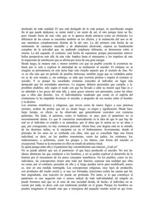 destituido de toda realidad. El uno está desligado de la vida porque, no percibiendo ningún
fin al que puede dedicarse, se siente inútil y sin razón de ser; el otro porque tiene un fin,
pero situado fuera de esta vida, que se le aparece desde entonces como un obstáculo. La
diferencia de las causas se encuentra también en los efectos, y la melancolía del uno es de
una naturaleza completamente distinta de la del otro. La del primero está hecha de un
sentimiento de cansancio incurable y de abatimiento disolvente, expresa un hundimiento
completo de la actividad que, no pudiendo emplearse útilmente, se desmorona sobre sí
misma. La del segundo, al contrario, está hecha de esperanza; porque precisamente entrevé
bellas perspectivas más allá de esta vida. Implica hasta el entusiasmo y los impulsos de una
fe impaciente de satisfacerse que se afirma por actos de una gran energía.
Desde luego, la manera más o menos sombría con que un pueblo concibe la existencia no
basta por si sola a explicar la intensidad de su inclinación al suicidio. El cristiano no se
imagina su permanencia en esta tierra bajo más risueño aspecto que el sectario de Jina. No
ve en ella más que un período de pruebas dolorosas; también juzga que su verdadera patria
no es de este mundo, y, sin embargo, se sabe qué aversión profesa e inspira al cristiano el
suicidio. Y es porque las sociedades cristianas conceden al individuo un lugar más
destacado que las sociedades anteriores. Le asignan. deberes personales que cumplir, y le
prohíben eludirlos; sólo según el modo con que ha llevado a cabo su misión aquí bajo es o
no admitido a los goces del más allá, y estos goces mismos son personales, como las obras
que a ellos dan derecho. Así, el individualismo moderado que existe en el espíritu del
cristianismo le ha impedido favorecer el suicidio, a despecho de sus teorías sobre el hombre
y su destino.
Los sistemas metafísicos y religiosos, que sirven como de marco lógico a esas prácticas
morales, acaban de probar que tal es, desde luego, su origen y significación. Desde hace
largo tiempo, en efecto, se ha observado que generalmente coexisten con creencias
panteístas. Sin duda, el jainismo, como el budismo, es ateo; pero el panteísmo no es
necesariamente deísta. Lo que le caracteriza esencialmente es la idea de que lo que hay de
real en el individuo es extraño a su naturaleza, que el alma que lo anima no es un alma y
que, por consiguiente, no hay existencia personal. Ahora bien, este dogma está en la entraña
de las doctrinas indias; se le encuentra ya en el brahmanismo. Inversamente, donde el
principio de los seres no se confunde con ellos, sino que es concebido bajo una forma
individual, es decir, en los pueblos monoteístas, como los judíos, los cristianos, los.
mahometanos, o politeístas, como los griegos y los latinos, esta forma del suicidio es
excepcional. Nunca se la encuentra en ellos en estado de práctica ritual.
Es quizá porque entre ella y el panteísmo hay verosímilmente una relación. ¿Cuál es?
No se puede admitir que sea el panteísmo el que haya producido el suicidio. No son las
ideaos abstractas las que conducen a los hombres, y no se podría explicar el desarrollo de la
historia por el mecanismo de los puros conceptos metafísicos. En los pueblos, como en los
individuos, las concepciones tienen ante todo por función, expresar una realidad que ellas
no crean; por el contrario, proceden de ella y si luego pueden servir para modificarla, nunca
es, sino en una medida restringida. Las concepciones religiosas, muy lejos de producirlo,
son productos del medio social y, si una vez formadas, reaccionan contra las causas que las
han engendrado, esta reacción no puede ser profunda. Por tanto, si lo que constituye el
panteísmo es una negación más o menos radical de toda individualidad; tal religión no
puede formarse más que en el seno de una sociedad donde, de hecho, el individuo no se
cuente por nada, es decir, está casi totalmente perdido en el grupo. Porque los hombres no
pueden imaginarse el mundo más que a semejanza del pequeño mundo social en que viven.
 
