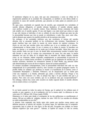El panteísmo religioso no es, pues, más que una consecuencia y como un reflejo de la
organización panteísta de la sociedad. Por consiguiente, es también en esta última donde se
encuentra la causa del suicidio particular, que presenta en todas partes en conexión con el
panteísmo.
He aquí, pues, constituido un segundo tipo de suicidio, que comprende tres variedades: el
suicidio altruista obligatorio, el suicidio altruista facultativo, el suicidio altruista agudo,
cuyo perfecto modelo es el suicidio místico. Estas diferentes formas contrastan del modo
más notable con el suicidio egoísta. El uno está ligado a esa ruda moral que estima en nada
lo que sólo interesa al individuo; el otro es solitario de esta ética refinada que pone tan alta
la personalidad humana que ésta no puede ya subordinarse a nada. Hay, pues, entre ellas,
toda la distancia que separa a los pueblos primitivos de las naciones más cultas.
Sin embargo, si las sociedades inferiores son, por excelencia, el terreno del suicidio
altruista, éste se encuentra también en las civilizaciones más recientes. Especialmente se
puede clasificar bajo este rótulo la muerte de cierto número de mártires cristianos. En
efecto no son más que suicidas todos esos neófitos que si no se mataban por sí mismos,
voluntariamente se hacían matar. Si por sí mismos no se daban la muerte, la buscaban con
todas sus fuerzas y se conducían de un modo que la hiciera inevitable. Ahora bien, para que
haya suicidio, basta con que el acto, de donde debe necesariamente resultar la muerte, haya
sido llevado a cabo por la víctima con conocimiento de causa. Por otra parte, la pasión
entusiasta con que los fieles de la religión iban al encuentro del último suplicio, muestra
cómo, en ese momento, habían enajenado completamente su personalidad, en provecho de
la idea de que se habían hecha servidores. Es probable que las epidemias de suicidio que, en
muchas ocasiones, desolaran los monasterios durante la Edad Media, que parecían haber
sido determinadas por exceso de fervor religioso, fueran de la misma naturaleza33
.
En nuestras sociedades contemporáneas, como la personalidad individual está cada vez más
independizada de la personalidad colectiva, tales suicidios no pueden propagarse mucho. Es
posible hablar de soldados que prefieren la muerte a la humillación de la derrota, como el
comandante Beaurepaire y almirante Villeneuve, sea de desgraciados que se matan para
evitar una vergüenza a su familia, afirmando que ceden a móviles altruistas. Porque si los
unos y nos otros renuncian a la vida, es porque hay algo a lo que amaban más que a sí
propios. Pero estos son casos aislados, que no se producen más que excepcionalmente34
.
Sin embargo, todavía hoy existe entre nosotros un medio especial donde el suicidio altruista
está en estado crónico: es el ejército.
II
Es un hecho general en todos los países de Europa, que la aptitud de los militares para el
suicidio es muy superior a la de la población civil de la misma edad. La diferencia en más
varía entre 25 y 900 por 100. (Véase cuadro XXIII).
Dinamarca es el único país donde el contingente de las dos poblaciones es sensiblemente el
mismo, 388 por un millón de soldados, durante los años 1845-56. Los suicidios de oficiales
no están comprendidos en esa cifra35
.
A primera vista sorprende este hecho tanto más cuanto que muchas causas parece que
deberían preservar al ejército del suicidio. En primer lugar, los individuos que lo componen
representan, bajo el, punto de vista físico, la flor del país. Escogidos con cuidado, no tienen
defectos orgánicos que sean graves36
. Además, el espíritu de cuerpo, la vida en común,
 