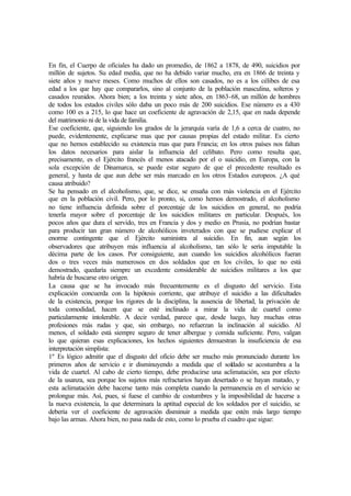 En fin, el Cuerpo de oficiales ha dado un promedio, de 1862 a 1878, de 490, suicidios por
millón de sujetos. Su edad media, que no ha debido variar mucho, era en 1866 de treinta y
siete años y nueve meses. Como muchos de ellos son casados, no es a los célibes de esa
edad a los que hay que compararlos, sino al conjunto de la población masculina, solteros y
casados reunidos. Ahora bien; a los treinta y siete años, en 1863-68, un millón de hombres
de todos los estados civiles sólo daba un poco más de 200 suicidios. Ese número es a 430
como 100 es a 215, lo que hace un coeficiente de agravación de 2,15, que en nada depende
del matrimonio ni de la vida de familia.
Ese coeficiente, que, siguiendo los grados de la jerarquía varía de 1,6 a cerca de cuatro, no
puede, evidentemente, explicarse mas que por causas propias del estado militar. Es cierto
que no hemos establecido su existencia mas que para Francia; en los otros países nos faltan
los datos necesarios para aislar la influencia del celibato. Pero como resulta que,
precisamente, es el Ejército francés el menos atacado por el o suicidio, en Europa, con la
sola excepción de Dinamarca, se puede estar seguro de que el precedente resultado es
general, y hasta de que aun debe ser más marcado en los otros Estados europeos. ¿A qué
causa atribuido?
Se ha pensado en el alcoholismo, que, se dice, se ensaña con más violencia en el Ejército
que en la población civil. Pero, por lo pronto, si, como hemos demostrado, el alcoholismo
no tiene influencia definida sobre el porcentaje de los suicidios en general, no podría
tenerla mayor sobre el porcentaje de los suicidios militares en particular. Después, los
pocos años que dura el servido, tres en Francia y dos y medio en Prusia, no podrían bastar
para producir tan gran número de alcohólicos inveterados con que se pudiese explicar el
enorme contingente que el Ejército suministra al suicidio. En fin, aun según los
observadores que atribuyen más influencia al alcoholismo, tan sólo le sería imputable la
décima parte de los casos. Por consiguiente, aun cuando los suicidios alcohólicos fueran
dos o tres veces más numerosos en dos soldados que en los civiles, lo que no está
demostrado, quedaría siempre un excedente considerable de suicidios militares a los que
habría de buscarse otro origen.
La causa que se ha invocado más frecuentemente es el disgusto del servicio. Esta
explicación concuerda con la hipótesis corriente, que atribuye el suicidio a las dificultades
de la existencia, porque los rigores de la disciplina, la ausencia de libertad, la privación de
toda comodidad, hacen que se esté inclinado a mirar la vida de cuartel como
particularmente intolerable. A decir verdad, parece que, desde luego, hay muchas otras
profesiones más rudas y que, sin embargo, no refuerzan la inclinación al suicidio. Al
menos, el soldado está siempre seguro de tener albergue y comida suficiente. Pero, valgan
lo que quieran esas explicaciones, los hechos siguientes demuestran la insuficiencia de esa
interpretación simplista:
1º Es lógico admitir que el disgusto del oficio debe ser mucho más pronunciado durante los
primeros años de servicio e ir disminuyendo a medida que el soldado se acostumbra a la
vida de cuartel. Al cabo de cierto tiempo, debe producirse una aclimatación, sea por efecto
de la usanza, sea porque los sujetos más refractarios hayan desertado o se hayan matado, y
esta aclimatación debe hacerse tanto más completa cuando la permanencia en el servicio se
prolongue más. Así, pues, si fuese el cambio de costumbres y la imposibilidad de hacerse a
la nueva existencia, la que determinara la aptitud especial de los soldados por el suicidio, se
debería ver el coeficiente de agravación disminuir a medida que estén más largo tiempo
bajo las armas. Ahora bien, no pasa nada de esto, como lo prueba el cuadro que sigue:
 