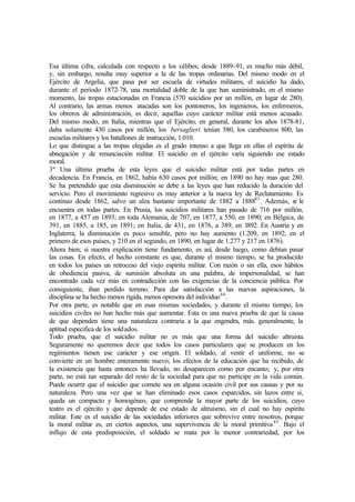 Esa última cifra, calculada con respecto a los célibes, desde 1889-91, es mucho más débil,
y, sin embargo, resulta muy superior a la de las tropas ordinarias. Del mismo modo en el
Ejército de Argelia, que pasa por ser escuela de virtudes militares, el suicidio ha dado,
durante el período 1872-78, una mortalidad doble de la que han suministrado, en el mismo
momento, las tropas estacionadas en Francia (570 suicidios por un millón, en lugar de 280).
Al contrario, las armas menos atacadas son los pontoneros, los ingenieros, los enfermeros,
los obreros de administración, es decir, aquellas cuyo carácter militar está menos acusado.
Del mismo modo, en Italia, mientras que el Ejército, en general, durante los años 1878-81,
daba solamente 430 casos por millón, los bersaglieri tenían 580, los carabineros 800, las
escuelas militares y los batallones de instrucción, 1.010.
Lo que distingue a las tropas elegidas es el grado intenso a que llega en ellas el espíritu de
abnegación y de renunciación militar. El suicidio en el ejército varía siguiendo ese estado
moral.
3º Una última prueba de esta leyes que el suicidio militar está por todas partes en
decadencia. En Francia, en 1862, había 630 casos por millón; en 1890 no hay mas que 280.
Se ha pretendido que esta disminución se debe a las leyes que han reducido la duración del
servicio. Pero el movimiento regresivo es muy anterior a la nueva ley de Reclutamiento. Es
continuo desde 1862, salvo un alza bastante importante de 1882 a 188843
. Además, se le
encuentra en todas partes. En Prusia, los suicidios militares han pasado de 716 por millón,
en 1877, a 457 en 1893; en toda Alemania, de 707, en 1877, a 550, en 1890; en Bélgica, de
391, en 1885, a 185, en 1891; en Italia, de 431, en 1876, a 389, en 1892. En Austria y en
Inglaterra, la disminución es poco sensible, pero no hay aumento (1.209, en 1892, en el
primero de esos países, y 210 en el segundo, en 1890, en lugar de 1.277 y 217 en 1876).
Ahora bien; si nuestra explicación tiene fundamento, es así, desde luego, como debían pasar
las cosas. En efecto, el hecho constante es que, durante el mismo tiempo, se ha producido
en todos los países un retroceso del viejo espíritu militar. Con razón o sin ella, esos hábitos
de obediencia pasiva, de sumisión absoluta en una palabra, de impersonalidad, se han
encontrado cada vez más en contradicción con las exigencias de la conciencia pública. Por
consiguiente, iban perdido terreno. Para dar satisfacción a las nuevas aspiraciones, la
disciplina se ha hecho menos rígida, menos opresora del individuo44
.
Por otra parte, es notable que en esas mismas sociedades, y durante el mismo tiempo, los
suicidios civiles no han hecho más que aumentar. Esta es una nueva prueba de que la causa
de que dependen tiene una naturaleza contraria a la que engendra, más. generalmente, la
aptitud especifica de los soldados.
Todo prueba, que el suicidio militar no es más que una forma del suicidio altruista.
Seguramente no queremos decir que todos los casos particulares que se producen en los
regimientos tienen ese carácter y ese origen. El soldado, al vestir el uniforme, no se
convierte en un hombre enteramente nuevo; los efectos de la educación que ha recibido, de
la existencia que hasta entonces ha llevado, no desaparecen como por encanto; y, por otra
parte, no está tan separado del resto de la sociedad para que no participe en la vida común.
Puede ocurrir que el suicidio que comete sea en alguna ocasión civil por sus causas y por su
naturaleza. Pero una vez que se han eliminado esos casos esparcidos, sin lazos entre si,
queda un compacto y homogéneo, que comprende la mayor parte de los suicidios, cuyo
teatro es el ejército y que depende de ese estado de altruismo, sin el cual no hay espíritu
militar. Este es el suicidio de las sociedades inferiores que sobrevive entre nosotros, porque
la moral militar es, en ciertos aspectos, una supervivencia de la moral primitiva45
. Bajo el
influjo de esta predisposición, el soldado se mata por la menor contrariedad, por los
 