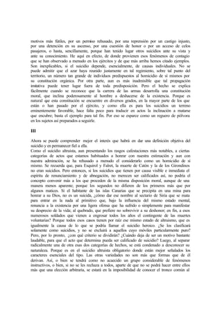 motivos más fútiles, por un permiso rehusado, por una reprensión por un castigo injusto,
por una detención en su ascenso, por una cuestión de honor o por un acceso de celos
pasajeros, o hasta, sencillamente, porque han tenido lugar otros suicidios ante su vista y
ante su conocimiento. He aquí en efecto, de donde provienen esos fenómenos de contagio
que se han observado a menudo en los ejércitos y de que más arriba hemos citado ejemplos.
Son inexplicables, si el suicidio depende, esencialmente, de causas individuales. No se
puede admitir que el azar haya reunido justamente en tal regimiento, sobre tal punto del
territorio, un número tan grande de individuos predispuestos al homicidio de sí mismos por
su constitución orgánica. Por otra parte, aun es más inadmisible que tal propagación
imitativa puede tener lugar fuera de toda predisposición. Pero el hecho se explica
fácilmente cuando se reconoce que la carrera de las armas desarrolla una constitución
moral, que inclina poderosamente al hombre a deshacerse de la existencia. Porque es
natural que esta constitución se encuentre en diversos grados, en la mayor parte de los que
están o han pasado por el ejército, y como ella es para los suicidios un terreno
eminentemente favorable, hace falta poco para traducir en actos la inclinación a matarse
que encubre; basta el ejemplo para tal fin. Por eso se esparce como un reguero de pólvora
en los sujetos así preparados a seguirle.
III
Ahora se puede comprender mejor el interés que habrá en dar una definición objetiva del
suicidio y en permanecer fiel a ella.
Como el suicidio altruista, aun presentando los rasgos cafestaciones más notables, a ciertas
categorías de actos que estamos habituados a honrar con nuestra estimación y aun con
nuestra admiración, se ha rehusado a menudo el considerarlo como un homicidio de sí
mismo. Se recuerda que, para Esquirol y Falret, la muerte de Catón y la de los Girondinos
no eran suicidios. Pero entonces, si los suicidios que tienen por causa visible e inmediata el
espíritu de renunciamiento y de abnegación, no merecen ser calificados así, no podría el
concepto convenir más a los que proceden de la misma disposición moral, aunque de una
manera menos aparente; porque los segundos no difieren de los primeros más que por
algunos matices. Si el habitante de las islas Canarias que se precipita en una mina para
honrar a su Dios, no es un suicida, ¿cómo dar ese nombre al sectario de Siria que se mata
para entrar en la nada al primitivo que, bajo la influencia del mismo estado mental,
renuncia a la existencia por una ligera ofensa que ha sufrido o simplemente para manifestar
su desprecio de la vida; al quebrado, que prefiere no sobrevivir a su deshonor; en fin, a esos
numerosos soldados que vienen a engrosar todos los años el contingente de las muertes
voluntarias? Porque todos esos casos tienen por raíz ese mismo estado de altruismo, que es
igualmente la causa de lo que se podría llamar el suicidio heroico. ¿Se los clasificará
solamente como suicidios, y no se excluirá a aquellos cuyo móviles particularmente puro?
Pero, por lo pronto, ¿con qué criterio se dividirán? ¿Cuándo deja de ser un motivo bastante
laudable, para que el acto que determina pueda ser calificado de suicidio? Luego, al separar
radicalmente una de otra esas dos categorías de hechos, se está condenado a desconocer su
naturaleza. Porque es en el suicidio altruista obligatorio donde están mejor señalados los
caracteres esenciales del tipo. Las otras variedades no son más que formas que de él
derivan. Así, o bien se tendrá como no acaecido un grupo considerable de fenómenos
instructivos, o bien, si no se les rechaza a todos, aparte de que no se podrá hacer entre ellos
más que una elección arbitraria, se estará en la imposibilidad de conocer el tronco común al
 