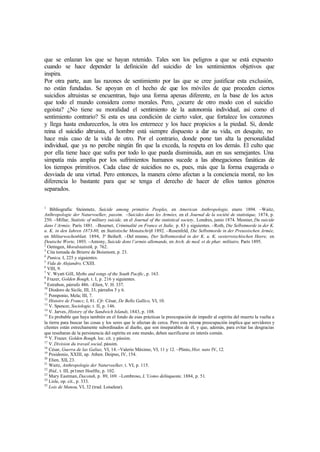 que se enlazan los que se hayan retenido. Tales son los peligros a que se está expuesto
cuando se hace depender la definición del suicidio de los sentimientos objetivos que
inspira.
Por otra parte, aun las razones de sentimiento por las que se cree justificar esta exclusión,
no están fundadas. Se apoyan en el hecho de que los móviles de que proceden ciertos
suicidios altruistas se encuentran, bajo una forma apenas diferente, en la base de los actos
que todo el mundo considera como morales. Pero, ¿ocurre de otro modo con el suicidio
egoísta? ¿No tiene su moralidad el sentimiento de la autonomía individual, así como el
sentimiento contrario? Si esta es una condición de cierto valor, que fortalece los corazones
y llega hasta endurecerlos, la otra los enternece y los hace propicios a la piedad. Si, donde
reina el suicidio altruista, el hombre está siempre dispuesto a dar su vida, en desquite, no
hace más caso de la vida de otro. Por el contrario, donde pone tan alta la personalidad
individual, que ya no percibe ningún fin que la exceda, la respeta en los demás. El culto que
por ella tiene hace que sufra por todo lo que pueda disminuida, aun en sus semejantes. Una
simpatía más amplia por los sufrimientos humanos sucede a las abnegaciones fanáticas de
los tiempos primitivos. Cada clase de suicidios no es, pues, más que la forma exagerada o
desviada de una virtud. Pero entonces, la manera cómo afectan a la conciencia moral, no los
diferencia lo bastante para que se tenga el derecho de hacer de ellos tantos géneros
separados.
1
Bibliografía: Steinmetz, Suicide among primitive Peoples, en American Anthropologie, enero 1894. –Waitz,
Anlhropologie der Naturvoelker, passim. –Suicides dans les Armées, en el Journal de la société de statistique, 1874, p.
250. –Millar, Statistic of military suicide, en el Journal of the statistical society, Londres, junio 1874. Mesnier, Du suicide
dans l’Armée, París 1881. –Bournet, Criminalité en France et Italie, p. 83 y siguientes. –Roth, Die Selbstmorde in der K.
u. K. in den Iahren 1873-80, en Statistische Monatschrift 1892. –Rosenfeld, Die Selbstmorde in der Preussischen Armée,
en Militarwochenblatt, 1894, 3° Beiheft. –Del mismo, Der Selbstmorded in der K. u. K. oesterreischischen Heere, en
Deutsche Worte, 1893. –Antony, Suicide dons l’armée allemande, en Arch. de med. et de phar. militaire, París 1895.
2
Oetingen, Moralstatistik, p. 762.
3
Cita tomada de Brierre de Boismont, p. 23.
4
Punica, I, 225 y siguientes.
5
Vida de Alejandro, CXIII.
6
VIII, 9.
7
V. Wyatt GilI, Myths and songs of the South Pacific, p. 163.
8
Frazer, Golden Bough, t. I, p. 216 y siguientes.
9
Estrabon, párrafo 486. –Elien, V. H. 337.
10
Diodoro de Sicile, III, 33, párrafos 5 y 6.
11
Pomponio, Mela; III, 7.
12
Histoire de Francc, I, 81. Cfr. César, De Bello Gallico, VI, 10.
13
V. Spencer, Sociologie, t. II, p. 146.
14
V. Jarves, History of the Sandwich Islands, 1843, p. 108.
15
Es probable que haya también en el fondo de esas prácticas la preocupación de impedir al espíritu del muerto la vuelta a
la tierra para buscar las cosas y los seres que le afectan de cerca. Pero esta misma preocupación implica que servidores y
clientes están estrechamente subordinados al dueño, que son inseparables de él, y que, además, para evitar las desgracias
que resultaran de la persistencia del espíritu en este mundo, deben sacrificarse en interés común.
16
V. Frazer, Golden Bough, loc. cit. y pássim.
17
V. Division du travail social, pássim.
18
César, Guerra de las Galias, VI, 14. –Valerio Máximo, VI, 11 y 12. –Plinio, Hist. nato IV, 12.
19
Posidonio, XXIII, ap. Athen. Deipno, IV, 154.
20
Elien, XII, 23.
21
Waitz, Anthropologie der Naturvoelker, t. VI, p. 115.
22
Ibíd., t. III, pr1mer Hoelfte, p. 102.
23
Mary Eastman, Dacotah, p. 89, 169. –Lombroso, L’Uomo delinquente, 1884, p. 51.
24
Lisle, op. cit., p. 333.
25
Lois de Manou, VI, 32 (trad. Loiseleur).
 