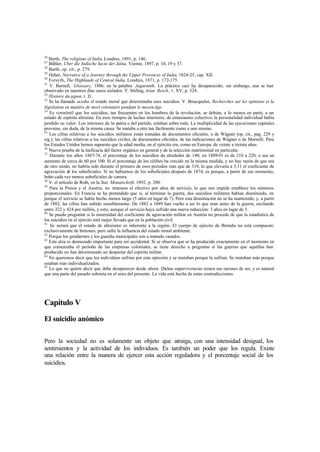 26
Barth, The religions of India,Londres, 1891, p. 146.
27
Bühler, Uber die Indische Secte der Jaïna, Vienne, 1897, p. 10, 19 y 37.
28
Barth, op. cit., p. 279.
29
Heber, Narrative of a Journey through the Upper Provinces of India, 1824-25, cap. XII.
30
Forsyth, The Highlands of Central India, Londres, 1871, p. 172-175.
31
V. Burnell, Glossary, 1886, en la palabra Jagarnnth. La práctica casi ha desaparecido; sin embargo, aun se han
observado en nuestros días casos aislados. V. Stirling, Asiat. Resch., t. XV, p. 324.
32
Histoire du japon, t. II.
33
Se ha llamado acedia el estado moral que determinaba esos suicidios. V. Boucquelot, Recherches sur les opinions et la
législation en matière de mort volontaire pendant le moyen âge.
34
Es verosímil que los suicidios, tan frecuentes en los hombres de la revolución, se debían, a lo menos en parte, a un
estado de espíritu altruista. En esos tiempos de luchas interiores, de entusiasmo colectivo; la personalidad individual había
perdido su valor. Los intereses de la patria o del partido, estaban sobre todo. La multiplicidad de las ejecuciones capitales
proviene, sin duda, de la misma causa. Se mataba a otro tan fácilmente como a uno mismo.
35
Las cifras relativas a los suicidios militares están tomadas de documentos oficiales, o de Wágner (op. cit., pág. 229 y
sig.); las cifras relativas a los suicidios civiles, de documentos oficiales, de las indicaciones de Wágner o de Morselli. Para
los Estados Unidos hemos supuesto que la edad media, en el ejército era, como en Europa, de veinte a treinta años.
36
Nueva prueba de la ineficacia del factor orgánico en general y de la selección matrimonial en particular.
37
Durante los años 1867-74, el porcentaje de los suicidios da alrededor de 140; en 1889-91 es de 210 a 220, o sea un
aumento de cerca de 60 por 100. Si el porcentaje de los célibes ha crecido en la misma medida, y no hay razón de que sea
de otro modo, no habría sido durante el primero de esos períodos más que de 319, lo que elevaría a 3,11 el coeficiente de
agravación de los suboficiales. Si no habíamos de los suboficiales después de 1874, es porque, a partir de ese momento,
hubo cada vez menos suboficiales de carrera.
38
V. el artículo de Roth, en la Stat. Monatschrift, 1892, p. 200.
39
Para la Prusia y el Austria, no tenemos el efectivo por años de servicio, lo que nos impide establece los números
proporcionales. En Francia se ha pretendido que si, al terminar la guerra, dos suicidios militares habían disminuido, en
porque el servicio se había hecho menos largo (5 años en lugar de 7). Pero esta disminución no se ha mantenido, y, a partir
de 1882, las cifras han subido sensiblemente. De 1882 a 1889 han vuelto a ser lo que eran antes de la guerra, oscilando
entre 322 y 424 por millón, y esto, aunque el servicio haya sufrido una nueva reducción: 3 años en lugar de 5.
40
Se puedo preguntar si la enormidad del coeficiente de agravación militar en Austria no procede de que la estadística de
los suicidios en el ejército está mejor llevada que en la población civil.
41
Se notará que el estado de altruismo es inherente a la región. El cuerpo de ejército de Bretaña no está compuesto
exclusivamente de bretones, pero sufre la influencia del estado moral ambiente.
42
Porque los gendarmes y los guardia municipales son a menudo casados.
43
Este alza es demasiado importante para ser accidental. Si se observa que se ha producido exactamente en el momento en
que comenzaba el período de las empresas coloniales, se tiene derecho a preguntar si las guerras que aquéllas han
producido no han determinado un despertar del espíritu militar.
44
No queremos decir que los individuos sufrían por esta opresión y se mataban porque la sufrían. Se mataban más porque
estaban más individualizados.
45
Lo que no quiere decir que deba desaparecer desde ahora. Dichas supervivencias tienen sus razones de ser, y es natural
que una parte del pasado subsista en el seno del presente. La vida está hecha de estas contradicciones.
Capítulo V
El suicidio anómico
Pero la sociedad no es solamente un objeto que atraiga, con una intensidad desigual, los
sentimientos y la actividad de los individuos. Es también un poder que los regula. Existe
una relación entre la manera de ejercer esta acción reguladora y el porcentaje social de los
suicidios.
 