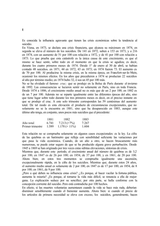 I
Es conocida la influencia agravante que tienen las crisis económicas sobre la tendencia al
suicidio.
En Viena, en 1873, se declara una crisis financiera, que alcanza su máximum en 1874, en
seguida se eleva el número de los suicidios. De 141 en 1872, suben a 153 en 1873, y a 216
en 1874, con un aumento de 51 por 100 con relación a 1872, y de 41 por 100 con relación a
1873. Lo que prueba que esta catástrofe es la única causa de este crecimiento, es que el
mismo se hace sentir, sobre todo en el momento en que la crisis se agudiza; es decir,
durante los cuatro primeros meses de 1874. Desde 1º de enero al 30 de abril, se habían
contado 48 suicidios. en 1871, 44 en 1872, 43 en 1873; en 1874 fueron 73. El aumento es
de 70 por 100. Al producirse la misma crisis, en la misma época, en Francfort-sur-le-Mein,
ocasionó los mismos efectos. En los años que precedieron a 1874 se producían 22 suicidios
al año por término medio; en 1874 hubo 32, ó sea un 45 por 100 más.
No se ha olvidado el famoso crac; que se produjo en la Bolsa de París durante el invierno
de 1892. Las consecuencias se lucieron sentir no solamente en París, sino en toda Francia.
Desde 1874 a 1886, el crecimiento medio anual no es más que de un 2 por 100; en 1882 es
de un 7 por 100. Además no se reparte igualmente entre las diferentes épocas del año, sino
que tiene lugar sobre todo durante los tres primeros meses es decir, en el preciso instante en
que se produjo el crac. A este solo trimestre corresponden las 59 centésimas del aumento
total. De tal modo es esta elevación el producto de circunstancias excepcionales, que no
solamente no se la encuentra en 1881, sino que ha desaparecido en 1883, aunque este
último año tenga, en conjunto, unos pocos más suicidios que el precedente:
1881 1882 1883
Año total 6.741 7.213 (+7%) 7.267
Primer trimestre 1.589 1.170 (+ 11%) 1.604
Esta relación no se comprueba solamente en algunos casos excepcionales: es la ley. La cifra
de las quiebras es un barómetro que refleja con sensibilidad suficiente las variaciones por
que pasa la vida económica. Cuando, de un año a otro, se hacen bruscamente más
numerosas, se puede estar seguro de que se ha producido alguna grave perturbación. Desde
1845 a 1869 se han originado por tres veces estas súbitas elevaciones, síntomas de crisis.
Mientras que, durante este período, el crecimiento anual del número de quiebras es de 3,2
por 100, en 1847 es de 26 por 100; en 1854, de 37 por 100, y en 1861, de 20 por 100.
Ahora bien; en estos tres momentos se comprueba igualmente una ascensión,
excepcionalmente rápida, en la cifra de los suicidios. Mientras que, durante estos 24 años,
el aumento medio anual es solamente de 2 por 100, en 1847 es de 17 por 100; en 1854, de 8
por 100; en 1861, de 9 por 100.
¿Pero a qué deben su influencia estas crisis? ¿.Es porque, al hacer vacilar la fortuna pública,
aumenta la miseria? ¿Es porque, al tornarse la vida más difícil, se renuncia a ella de mejor
gana. La explicación seduce por su sencillez; por otra parte, se halla conforme con la
concepción corriente del suicidio. Pero está contradicha por 100 hechos.
En efecto, si las muertes voluntarias aumentasen cuando la vida se hace más ruda, deberían
disminuir sensiblemente cuando el bienestar aumenta. Ahora bien: si cuando el precio de
los artículos de primera necesidad se eleva con exceso, los suicidios, generalmente, hacen
 