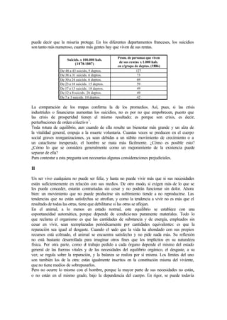 puede decir que la miseria protege. En los diferentes departamentos franceses, los suicidios
son tanto más numeroso, cuanto más gentes hay que viven de sus rentas.
Suicids. x 100.000 hab.
(1878-1887)
Prom. de personas que viven
de sus rentas x 1.000 hab.
en c/grupo de deptos. (1886)
De 48 a 43 suicids, 5 deptos. 127
De 38 a 31 suicids. 6 deptos. 73
De 30 a 24 suicids. 6 deptos. 69
De 23 a 18 suicids. 15 deptos. 59
De 17 a 13 suicids. 18 deptos. 49
De 12 a 8suicids. 26 deptos. 49
De 7 a 3 suicids. 10 deptos. 42
La comparación de los mapas confirma la de los promedios. Así, pues, si las crisis
industriales o financieras aumentan los suicidios, no es por no que empobrecen, puesto que
las crisis de prosperidad tienen el mismo resultado; es porque son crisis, es decir,
perturbaciones de orden colectivo7
.
Toda rotura de equilibrio, aun cuando de ella resulte un bienestar más grande y un alza de
la vitalidad general, empuja a la muerte voluntaria. Cuantas veces se producen en el cuerpo
social graves reorganizaciones, ya sean debidas a un súbito movimiento de crecimiento o a
un cataclismo inesperado, el hombre se mata más fácilmente. ¿Cómo es posible esto?
¿Cómo lo que se considera generalmente como un mejoramiento de la existencia puede
separar de ella?
Para contestar a esta pregunta son necesarias algunas consideraciones prejudiciales.
II
Un ser vivo cualquiera no puede ser feliz, y hasta no puede vivir más que si sus necesidades
están suficientemente en relación con sus medios. De otro modo, si exigen más de lo que se
les puede conceder, estarán contrariadas sin cesar y no podrán funcionar sin dolor. Ahora
bien: un movimiento que no puede producirse sin sufrimiento tiende a no reproducirse. Las
tendencias que no están satisfechas se atrofian, y como la tendencia a vivir no es más que el
resultado de todas las otras, tiene que debilitarse si las otras se aflojan.
En el animal, a lo menos en estado normal, este equilibrio se establece con una
espontaneidad automática, porque depende de condiciones puramente materiales. Todo lo
que reclama el organismo es que las cantidades de substancia y de energía, empleados sin
cesar en vivir, sean reemplazadas periódicamente por cantidades equivalentes: es que la
reparación sea igual al desgaste. Cuando el vado que la vida ha ahondado con sus propios
recursos está colmado, el animal se encuentra satisfecho y no pide nada más. Su reflexión
no está bastante desarrollada para imaginar otros fines que los implícitos en su naturaleza
física. Por otra parte, como el trabajo pedido a cada órgano depende el mismo del estado
general de las fuerzas vitales y de las necesidades del equilibrio orgánico, el desgaste, a su
vez, se regula sobre la reparación, y la balanza se realiza por sí misma. Los límites del uno
son también los de la otra: están igualmente inscritos en la constitución misma del viviente,
que no tiene medios de sobrepasarlos.
Pero no ocurre lo mismo con el hombre, porque la mayor parte de sus necesidades no están,
o no están en el mismo grado, bajo la dependencia del cuerpo. En rigor, se puede todavía
 