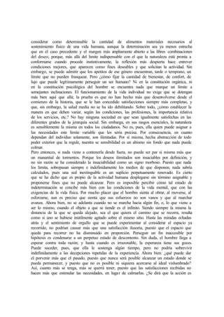 considerar como determinable la cantidad de alimentos materiales necesarios al
sostenimiento físico de una vida humana, aunque la determinación sea ya menos estrecha
que en el caso precedente y el margen más ampliamente abierto a las libres combinaciones
del deseo; porque, más allá del limite indispensable con el que la naturaleza está pronta a
conformarse cuando procede instintivamente, la reflexión más despierta hace entrever
condiciones mejores, que aparecen como fines deseables y que solicitan la actividad. Sin
embargo, se puede admitir que los apetitos de ese género encuentran, tarde o temprano, un
límite que no pueden franquear. Pero ¿cómo fijar la cantidad de bienestar, de confort, de
lujo que puede legítimamente perseguir un ser humano? Ni en la constitución orgánica, ni
en la constitución psicológica del hombre se encuentra nada que marque un límite a
semejantes inclinaciones. El funcionamiento de la vida individual no exige que se detengan
más bien aquí que allá; la prueba es que no han hecho más que desenvolverse desde el
comienzo de la historia, que se le han concedido satisfacciones siempre más completas, y
que, sin embargo, la salud media no se ha ido debilitando. Sobre todo, ¿cómo establecer la
manera en que deben variar, según las condiciones, las profesiones, la importancia relativa
de los servicios, etc.? No hay ninguna sociedad en que sean igualmente satisfechas en las
diferentes grados de la jerarquía social. Sin embarga, en sus rasgos esenciales, la naturaleza
es sensiblemente la misma en todos los ciudadanos. No es, pues, ella quien puede asignar a
las necesidades este límite variable que les sería precisa. Por consecuencia, en cuanto
dependan del individuo solamente, son ilimitadas. Por sí misma, hecha abstracción de todo
poder exterior que la regule, nuestra se sensibilidad es un abismo sin fondo que nada puede
colmar.
Pero entonces, si nada viene a contenerla desde fuera, no puede ser par sí misma más que
un manantial de tormentos. Porque los deseos ilimitados son insaciables por definición, y
no sin razón se ha considerado la insaciabilidad como un signo morboso. Puesto que nada
los limita, sobrepasan siempre e indefinidamente los medios de que disponen; nada sabría
calculados, pues una sed inextinguible es un suplicio perpetuamente renovado. Es cierto
que se ha dicho que es propio de la actividad humana desplegarse sin término asignable y
proponerse fines que no puede alcanzar. Pero es imposible percibir cómo tal estado de
indeterminación se concibe más bien con las condiciones de la vida mental, que con las
exigencias de la vida física. Por mucho placer que el hombre sienta al obrar, al moverse, al
esforzarse, aun es preciso que sienta que sus esfuerzos no son vanos y que al marchar
avanza. Ahora bien, no se adelanta cuando no se marcha hacia algún fin, o, lo que viene a
ser lo mismo, cuando el objeto a que se tiende es el infinito. Siendo siempre la misma la
distancia de la que se queda alejado, sea el que quiera el camino que se recorra, resulta
como si uno se hubiese inútilmente agitado sobre el mismo sitio. Hasta las miradas echadas
atrás y el sentimiento de orgullo que se puede experimentar al considerar el espacio ya
recorrido, no podrían causar más que una satisfacción ilusoria, puesto que el espacio que
queda para recorrer no ha disminuido en proporción. Perseguir un fin inaccesible por
hipótesis es condenarse a un perpetuo estado de descontento. Sin duda, el hombre llega a
esperar contra toda razón; y hasta cuando es irrazonable, la esperanza tiene sus goces.
Puede suceder, pues, que ella le sostenga algún tiempo, pero no podría sobrevivir
indefinidamente a las decepciones repetidas de la experiencia. Ahora bien: ¿qué puede dar
el porvenir más que el pasado, puesto que nunca será posible alcanzar un estado donde se
pueda permanecer, y puesto que no es posible ni siquiera acercarse al ideal vislumbrado?
Así, cuanto más se tenga, más se querrá tener, puesto que las satisfacciones recibidas no
hacen más que estimular las necesidades, en lugar de calmarlas. ¿Se dirá que la acción es
 