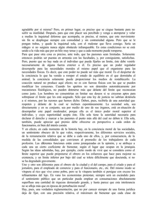 agradable por sí misma? Pero, en primer lugar, es preciso que se ciegue bastante para no
sufrir su inutilidad. Después, para que este placer sea percibido y venga a atemperar y velar
a medias la inquietud dolorosa que acompaña, es preciso, al menos, que este movimiento
sin fin se despliegue siempre con comodidad y sin contrariedad alguna. Pero que se le
pongan trabas, y quede la inquietud sola, con el malestar que lleva consigo. Sería un
milagro si no surgiera nunca algún obstáculo infranqueable. En estas condiciones no se está
unido a la vida más que por un hilo muy tenue y que a cada momento puede romperse.
Para que pase otra cosa es preciso, ante todo, que las pasiones sean limitadas. Solamente
entonces podrán ser puestas en armonía con las facultades, y, por consiguiente, satisfechas.
Pero, puesto que no hay nada en el individuo que pueda fijarles un limite, éste debe venirle
necesariamente de alguna fuerza exterior a él. Es preciso que un poder regulador
desempeñe para las necesidades morales el mismo papel que el organismo para las
necesidades físicas. Es decir, que este poder no puede ser más que moral. Es el despertar de
la conciencia lo que ha venido a romper el estado de equilibrio en el que dormitaba el
animal; la conciencia solamente puede proporcionar los medios de restablecerlo. La
coacción natural no produce aquí efecto; no es con fuerzas físicas con las que se pueden
modificar los corazones. Cuando los apetitos no son detenidos automáticamente por
mecanismos fisiológicos, no pueden detenerse más que delante del límite que reconozcan
como justo. Los hombres no consentirían en limitar sus deseos si se creyeran aptos para
sobrepasar el límite que les está asignado. Sólo que esta ley de justicia no sabrían dictársela
a sí mismos, por las razones que hemos dicho. Deben, pues, recibirla de una autoridad que
respeten y delante de la cual se inclinen espontáneamente. La sociedad sola, sea
directamente y en su conjunto, sea por medio de uno de sus órganos, está en situación de
desempeñar este papel moderador; porque ella es el único poder moral superior al
individuo, y cuya superioridad acepta éste. Ella sola tiene la autoridad necesaria para
declarar él derecho y marcar a las pasiones el punto más allá del cual no deben ir. Ella sola,
también, puede apreciar qué premio debe ofrecerse en perspectiva a cada orden de
funcionarios, en bien del interés común.
Y en efecto, en cada momento de la historia hay, en la conciencia moral de las sociedades,
un sentimiento obscuro de lo que valen, respectivamente, los diferentes servicios sociales,
de la remuneración relativa que se debe a cada uno de ellos, y, por consecuencia, de la
medida de las comodidades que convienen al promedio de los trabajadores de cada
profesión. Las diferentes funciones están como jerarquizadas en la opinión, y se atribuye a
cada una un cierto coeficiente de bienestar, según el lugar que ocupan en la jerarquía.
Según las ideas admitidas, hay, por ejemplo, cierto modo de vivir que se considera como el
límite superior que puede proponerse el obrero en los esfuerzos que hace para mejorar su
existencia, y un límite inferior por bajo del cual se tolera difícilmente que descienda, si no
se ha degradado gravemente.
Uno y otro son diferentes para el obrero de la ciudad y el del campo, para el criado y para el
jornalero, para el empleado de comercio y para el funcionario, etc., etc. Del mismo modo se
vitupera al rico que vive como pobre, pero se le vitupera también si persigue con exceso los
refinamientos del lujo. En vano los economistas protestan; siempre será un escándalo para
el sentimiento público que un particular pueda emplear en consumaciones absolutamente
superfluas una cantidad de riquezas demasiado grande, y hasta parece que esta intolerancia
no se afloja más que en épocas de perturbación moral8
.
Hay, pues, una verdadera reglamentación, que no por carecer siempre de una forma jurídica
deja de fijar, con una precisión relativa, el máximum de bienestar que cada clase de
 