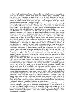 sociedad puede legítimamente buscar o alcanzar. Por otra parte, la escala así establecida no
tiene nada de inmutable. Cambiará según que la renta colectiva crezca o disminuya, y según
los cambios que experimentan las ideas morales de la sociedad. Así es que lo que tiene
carácter de lujo para una época, no lo tiene para otra; que el bienestar que durante largo
tiempo no estaba asignado a una clase más que a título excepcional, acaba por parecer,
como rigurosamente necesario y de estricta equidad.
Bajo esta presión, cada uno, en su esfera, se da cuenta vagamente del punto extremo adonde
pueden ir sus ambiciones, y no aspira a nada más allá. Si, por lo menos, es respetuoso de la
regla y dócil a la autoridad colectiva, es decir, si tiene una sana constitución moral, siente
que no está bien exigir más. Así Se marca a las pasiones un objetivo y un término.
Indudablemente, esta determinación no tiene nada de rígida, ni de absoluta. El ideal
económico asignado a cada categoría de ciudadanos está comprendido entre ciertos límites,
dentro de los cuales los deseos pueden moverse con libertad. Pero no es ilimitado. Esta
limitación relativa y la moderación que de ella resulta, es la que hace que los hombres estén
contentos con su suerte, al mismo tiempo que les estimula con medida a hacerla mejor; y
este contento medio, es el que produce ese sentimiento de goce tranquilo y activo, ese
placer de ser y vivir que, tanto para las sociedades como para los individuos, es la
característica de la salud. Cada uno, por lo menos en general, está entonces en armonía con
su condición y no desea más que lo que pueda legítimamente esperar, como precio normal.
de su actividad. Por otra parte, el hombre no está por esto condenado a una especie de
inmovilidad. Puede tratar de embellecer su existencia; pero las tentativas que hace en este
sentido pueden malograrse sin dejarle desesperado. Porque como ama lo que tiene y no
pone toda su pasión en perseguir lo que no tiene, las novedades a las que le acontezca
suspirar pueden faltar a sus deseos y a sus esperanzas, sin que le falte todo a la vez. Le
queda lo esencial. El equilibrio de su dicha se establece porque está definido y no bastan
algunos disgustos para trastornarlo.
Con todo, no servirá para nada que cada uno estimase como justa la jerarquía de las
funciones tal como está organizada por la opinión, si al mismo tiempo no se considerase
como igualmente justa la manera con que se reclutan esas funciones. El trabajador no se
encuentra en armonía con su situación social si no está convencido de que tiene lo que debe
tener. Si se cree apto para ocupar otra, la que tiene no puede satisfacerle. No basta, pues,
que el nivel medio de las necesidades esté, para cada condición, regulado por el sentir
público; aun es necesario que otra reglamentación, más precisa, fije la manera cómo las
diferentes condiciones deben ser asequibles a los particulares. Y, en efecto, no hay sociedad
donde esta reglamentación no exista. Varia según los tiempos y los lugares. Antaño hacía
del nacimiento el principio casi exclusivo de la clasificación social; hoy no mantiene otra
desigualdad nativa que la que resulta de la formación hereditaria y del mérito. Pero, bajo
esas diversas formas, en todas partes tiene el mismo objeto. También en todas partes no es
posible más que si se impone a los individuos por una autoridad que está por encima de
ellos, es decir, por la autoridad colectiva. Porque no puede establecerse sin pedir a los unos
y a los otros, sacrificios y concesiones en nombre del interés público.
Es cierto que algunos han creído que esta presión moral se haría inútil el día en que la
situación económica cesara de ser transmitida hereditariamente. Se iba dicho que si la
herencia fuese abolida y cada uno entrara en la vida con los mismos recursos, si la lucha
entre los distintos competidores se entablase en condiciones de perfecta igualdad, ninguno
podría encontrar resultados injustos. Todo el mundo sentiría espontáneamente que las cosas
estaban como debían estar.
 