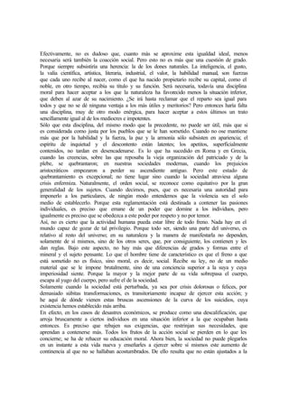 Efectivamente, no es dudoso que, cuanto más se aproxime esta igualdad ideal, menos
necesaria será también la coacción social. Pero esto no es más que una cuestión de grado.
Porque siempre subsistiría una herencia: la de los dones naturales. La inteligencia, el gusto,
la valía científica, artística, literaria, industrial, el valor, la habilidad manual, son fuerzas
que cada uno recibe al nacer, como el que ha nacido propietario recibe su capital, como el
noble, en otro tiempo, recibía su título y su función. Será necesaria, todavía una disciplina
moral para hacer aceptar a los que la naturaleza ha favorecido menos la situación inferior,
que deben al azar de su nacimiento. ¿Se irá hasta reclamar que el reparto sea igual para
todos y que no se dé ninguna ventaja a los más útiles y meritorios? Pero entonces haría falta
una disciplina, muy de otro modo enérgica, para hacer aceptar a estos últimos un trato
sencillamente igual al de los mediocres e impotentes.
Sólo que esta disciplina, del mismo modo que la precedente, no puede ser útil, más que si
es considerada como justa por los pueblos que se le han sometido. Cuando no ose mantiene
más que por la habilidad y la fuerza, la paz y la armonía sólo subsisten en apariencia; el
espíritu de inquietud y el descontento están latentes; los apetitos, superficialmente
contenidos, no tardan en desencadenarse. Es lo que ha sucedido en Roma y en Grecia,
cuando las creencias, sobre las que reposaba la vieja organización del patriciado y de la
plebe, se quebrantaron; en nuestras sociedades modernas, cuando los prejuicios
aristocráticos empezaron a perder su ascendiente antiguo. Pero este estado de
quebrantamiento es excepcional; no tiene lugar sino cuando la sociedad atraviesa alguna
crisis enfermiza. Naturalmente, el orden social, se reconoce como equitativo por la gran
generalidad de los sujetos. Cuando decimos, pues, que es necesaria una autoridad para
imponerlo a los particulares, de ningún modo entendemos que la violencia sea el solo
medio de establecerlo. Porque esta reglamentación está destinada a contener las pasiones
individuales, es preciso que emane de un poder que domine a los individuos, pero
igualmente es preciso que se obedezca a este poder por respeto y no por temor.
Así, no es cierto que la actividad humana pueda estar libre de todo freno. Nada hay en el
mundo capaz de gozar de tal privilegio. Porque todo ser, siendo una parte del universo, es
relativo al resto del universo; en su naturaleza y la manera de manifestarla no dependen,
solamente de sí mismos, sino de los otros seres, que, por consiguiente, los contienen y les
dan reglas. Bajo este aspecto, no hay más que diferencias de grados y formas entre el
mineral y el sujeto pensante. Lo que el hombre tiene de característico es que el freno a que
está sometido no es físico, sino moral, es decir, social. Recibe su ley, no de un medio
material que se le impone brutalmente, sino de una conciencia superior a la suya y cuya
imperiosidad siente. Porque la mayor y la mejor parte de su vida sobrepasa el cuerpo,
escapa al yugo del cuerpo, pero sufre el de la sociedad.
Solamente cuando la sociedad está perturbada, ya sea por crisis dolorosas o felices, por
demasiado súbitas transformaciones, es transitoriamente incapaz de ejercer esta acción; y
he aquí de dónde vienen estas bruscas ascensiones de la curva de los suicidios, cuya
existencia hemos establecido más arriba.
En efecto, en los casos de desastres económicos, se produce como una descalificación, que
arroja bruscamente a ciertos individuos en una situación inferior a la que ocupaban hasta
entonces. Es preciso que rebajen sus exigencias, que restrinjan sus necesidades, que
aprendan a contenerse más. Todos los frutos de la acción social se pierden en lo que les
concierne; se ha de rehacer su educación moral. Ahora bien, la sociedad no puede plegarlos
en un instante a esta vida nueva y enseñarles a ejercer sobre sí mismos este aumento de
continencia al que no se hallaban acostumbrados. De ello resulta que no están ajustados a la
 