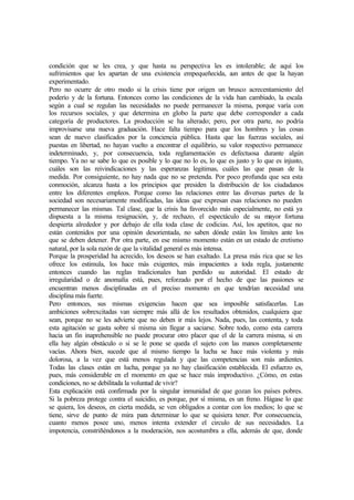 condición que se les crea, y que hasta su perspectiva les es intolerable; de aquí los
sufrimientos que les apartan de una existencia empequeñecida, aun antes de que la hayan
experimentado.
Pero no ocurre de otro modo si la crisis tiene por origen un brusco acrecentamiento del
poderío y de la fortuna. Entonces como las condiciones de la vida han cambiado, la escala
según a cual se regulan las necesidades no puede permanecer la misma, porque varía con
los recursos sociales, y que determina en globo la parte que debe corresponder a cada
categoría de productores. La producción se ha alterado; pero, por otra parte, no podría
improvisarse una nueva graduación. Hace falta tiempo para que los hombres y las cosas
sean de nuevo clasificados por la conciencia pública. Hasta que las fuerzas sociales, así
puestas en libertad, no hayan vuelto a encontrar el equilibrio, su valor respectivo permanece
indeterminado, y, por consecuencia, toda reglamentación es defectuosa durante algún
tiempo. Ya no se sabe lo que es posible y lo que no lo es, lo que es justo y lo que es injusto,
cuáles son las reivindicaciones y las esperanzas legitimas, cuáles las que pasan de la
medida. Por consiguiente, no hay nada que no se pretenda. Por poco profunda que sea esta
conmoción, alcanza hasta a los principios que presiden la distribución de los ciudadanos
entre los diferentes empleos. Porque como las relaciones entre las diversas partes de la
sociedad son necesariamente modificadas, las ideas que expresan esas relaciones no pueden
permanecer las mismas. Tal clase, que la crisis ha favorecido más especialmente, no está ya
dispuesta a la misma resignación, y, de rechazo, el espectáculo de su mayor fortuna
despierta alrededor y por debajo de ella toda clase de codicias. Así, los apetitos, que no
están contenidos por una opinión desorientada, no saben dónde están los límites ante los
que se deben detener. Por otra parte, en ese mismo momento están en un estado de eretismo
natural, por la sola razón de que la vitalidad general es más intensa.
Porque la prosperidad ha acrecido, los deseos se han exaltado. La presa más rica que se les
ofrece los estimula, los hace más exigentes, más impacientes a toda regla, justamente
entonces cuando las reglas tradicionales han perdido su autoridad. El estado de
irregularidad o de anomalía está, pues, reforzado por el hecho de que las pasiones se
encuentran menos disciplinadas en el preciso momento en que tendrían necesidad una
disciplina más fuerte.
Pero entonces, sus mismas exigencias hacen que sea imposible satisfacerlas. Las
ambiciones sobrexcitadas van siempre más allá de los resultados obtenidos, cualquiera que
sean, porque no se les advierte que no deben ir más lejos. Nada, pues, las contenta, y toda
esta agitación se gasta sobre sí misma sin llegar a saciarse. Sobre todo, como esta carrera
hacia un fin inaprehensible no puede procurar otro placer que el de la carrera misma, si en
ella hay algún obstáculo o si se le pone se queda el sujeto con las manos completamente
vacías. Ahora bien, sucede que al mismo tiempo la lucha se hace más violenta y más
dolorosa, a la vez que está menos regulada y que las competencias son más ardientes.
Todas las clases están en lucha, porque ya no hay clasificación establecida. El esfuerzo es,
pues, más considerable en el momento en que se hace más improductivo. ¿Cómo, en estas
condiciones, no se debilitada la voluntad de vivir?
Esta explicación está confirmada por la singular inmunidad de que gozan los países pobres.
Si la pobreza protege contra el suicidio, es porque, por sí misma, es un freno. Hágase lo que
se quiera, los deseos, en cierta medida, se ven obligados a contar con los medios; lo que se
tiene, sirve de punto de mira para determinar lo que se quisiera tener. Por consecuencia,
cuanto menos posee uno, menos intenta extender el circulo de sus necesidades. La
impotencia, constriñéndonos a la moderación, nos acostumbra a ella, además de que, donde
 