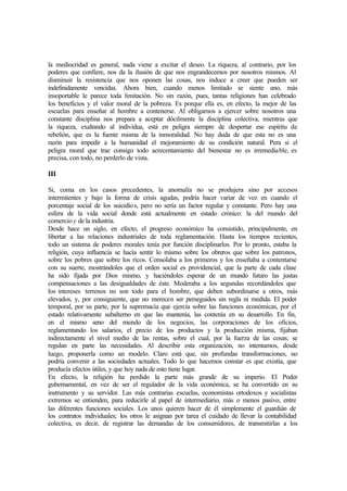 la mediocridad es general, nada viene a excitar el deseo. La riqueza, al contrario, por los
poderes que confiere, nos da la ilusión de que nos engrandecemos por nosotros mismos. Al
disminuir la resistencia que nos oponen las cosas, nos induce a creer que pueden ser
indefinidamente vencidas. Ahora bien, cuando menos limitado se siente uno, más
insoportable le parece toda limitación. No sin razón, pues, tantas religiones han celebrado
los beneficios y el valor moral de la pobreza. Es porque ella es, en efecto, la mejor de las
escuelas para enseñar al hombre a contenerse. Al obligarnos a ejercer sobre nosotros una
constante disciplina nos prepara a aceptar dócilmente la disciplina colectiva, mientras que
la riqueza, exaltando al individua, está en peligra siempre de despertar ese espíritu de
rebelión, que es la fuente misma de la inmoralidad. No hay duda de que esta no es una
razón para impedir a la humanidad el mejoramiento de su condición natural. Pera si el
peligra moral que trae consigo todo acrecentamiento del bienestar no es irremediable, es
precisa, con todo, no perderlo de vista.
III
Si, coma en los casos precedentes, la anomalía no se produjera sino por accesos
intermitentes y bajo la forma de crisis agudas, podría hacer variar de vez en cuando el
porcentaje social de los suicidios, pero no sería un factor regular y constante. Pero hay una
esfera de la vida social donde está actualmente en estado crónico: la del mundo del
comercio y de la industria.
Desde hace un siglo, en efecto, el progreso económico ha consistido, principalmente, en
libertar a las relaciones industriales de toda reglamentación. Hasta los tiempos recientes,
todo un sistema de poderes morales tenía por función disciplinarlos. Por lo pronto, estaba la
religión, cuya influencia se hacía sentir lo mismo sobre los obreros que sobre los patronos,
sobre los pobres que sobre los ricos. Consolaba a los primeros y los enseñaba a contentarse
con su suerte, mostrándoles que el orden social es providencial, que la parte de cada clase
ha sido fijada por Dios mismo, y haciéndoles esperar de un mundo futuro las justas
compensaciones a las desigualdades de éste. Moderaba a los segundas recordándoles que
los intereses terrenos no son todo para el hombre, que deben subordinarse a otros, más
elevados, y, por consiguiente, que no merecen ser perseguidos sin regla ni medida. El poder
temporal, por su parte, por la supremacía que ejercía sobre las funciones económicas, por el
estado relativamente subalterno en que las mantenía, las contenía en su desarrollo. En fin,
en el mismo seno del mundo de los negocios, las corporaciones de los oficios,
reglamentando los salarios, el precio de los productos y la producción misma, fijaban
indirectamente el nivel medio de las rentas, sobre el cual, por la fuerza de las cosas; se
regulan en parte las necesidades. Al describir esta organización, no intentamos, desde
luego, proponerla como un modelo. Claro está que, sin profundas transformaciones, no
podría convenir a las sociedades actuales. Todo lo que hacemos constar es que existía, que
producía efectos útiles, y que hoy nada de esto tiene lugar.
En efecto, la religión ha perdido la parte más grande de su imperio. El Poder
gubernamental, en vez de ser el regulador de la vida económica, se ha convertido en su
instrumento y su servidor. Las más contrarias escuelas, economistas ortodoxos y socialistas
extremos se entienden, para reducirle al papel de intermediario, más o menos pasivo, entre
las diferentes funciones sociales. Los unos quieren hacer de él simplemente el guardián de
los contratos individuales; los otros le asignan por tarea el cuidado de llevar la contabilidad
colectiva, es decir, de registrar las demandas de los consumidores, de transmitirlas a los
 