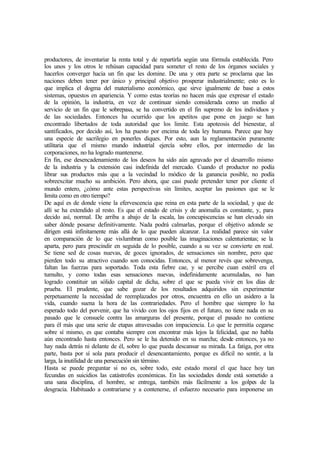 productores, de inventariar la renta total y de repartirla según una fórmula establecida. Pero
los unos y los otros le rehúsan capacidad para someter el resto de los órganos sociales y
hacerlos converger hacia un fin que les domine. De una y otra parte se proclama que las
naciones deben tener por único y principal objetivo prosperar industrialmente; esto es lo
que implica el dogma del materialismo económico, que sirve igualmente de base a estos
sistemas, opuestos en apariencia. Y como estas teorías no hacen más que expresar el estado
de la opinión, la industria, en vez de continuar siendo considerada como un medio al
servicio de un fin que le sobrepasa, se ha convertido en el fin supremo de los individuos y
de las sociedades. Entonces ha ocurrido que los apetitos que pone en juego se han
encontrado libertados de toda autoridad que los limite. Esta apoteosis del bienestar, al
santificados, por decido así, los ha puesto por encima de toda ley humana. Parece que hay
una especie de sacrilegio en ponerles diques. Por esto, aun la reglamentación puramente
utilitaria que el mismo mundo industrial ejercía sobre ellos, por intermedio de las
corporaciones, no ha logrado mantenerse.
En fin, ese desencadenamiento de los deseos ha sido aún agravado por el desarrollo mismo
de la industria y la extensión casi indefinida del mercado. Cuando el productor no podía
librar sus productos más que a la vecindad lo módico de la ganancia posible, no podía
sobreexcitar mucho su ambición. Pero ahora, que casi puede pretender tener por cliente el
mundo entero, ¿cómo ante estas perspectivas sin límites, aceptar las pasiones que se le
limita como en otro tiempo?
De aquí es de donde viene la efervescencia que reina en esta parte de la sociedad, y que de
allí se ha extendido al resto. Es que el estado de crisis y de anomalía es constante, y, para
decido así, normal. De arriba a abajo de la escala, las concupiscencias se han elevado sin
saber dónde posarse definitivamente. Nada podrá calmarlas, porque el objetivo adonde se
dirigen está infinitamente más allá de lo que pueden alcanzar. La realidad parece sin valor
en comparación de lo que vislumbran como posible las imaginaciones calenturientas; se la
aparta, pero para prescindir en seguida de lo posible, cuando a su vez se convierte en real.
Se tiene sed de cosas nuevas, de goces ignorados, de sensaciones sin nombre, pero que
pierden todo su atractivo cuando son conocidas. Entonces, al menor revés que sobrevenga,
faltan las fuerzas para soportado. Toda esta fiebre cae, y se percibe cuan estéril era el
tumulto, y como todas esas sensaciones nuevas, indefinidamente acumuladas, no han
logrado constituir un sólido capital de dicha, sobre el que se pueda vivir en los días de
prueba. El prudente, que sabe gozar de los resultados adquiridos sin experimentar
perpetuamente la necesidad de reemplazados por otros, encuentra en ello un asidero a la
vida, cuando suena la hora de las contrariedades. Pero el hombre que siempre lo ha
esperado todo del porvenir, que ha vivido con los ojos fijos en el futuro, no tiene nada en su
pasado que le consuele contra las amarguras del presente, porque el pasado no contiene
para él más que una serie de etapas atravesadas con impaciencia. Lo que le permitía cegarse
sobre sí mismo, es que contaba siempre con encontrar más lejos la felicidad, que no habla
aún encontrado hasta entonces. Pero se le ha detenido en su marcha; desde entonces, ya no
hay nada detrás ni delante de él, sobre lo que pueda descansar su mirada. La fatiga, por otra
parte, basta por sí sola para producir el desencantamiento, porque es difícil no sentir, a la
larga, la inutilidad de una persecución sin término.
Hasta se puede preguntar si no es, sobre todo, este estado moral el que hace hoy tan
fecundas en suicidios las catástrofes económicas. En las sociedades donde está sometido a
una sana disciplina, el hombre, se entrega, también más fácilmente a los golpes de la
desgracia. Habituado a contrariarse y a contenerse, el esfuerzo necesario para imponerse un
 