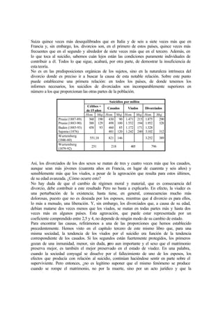 Suiza quince veces más desequilibrados que en Italia y de seis a siete veces más que en
Francia y, sin embargo, los. divorcios son, en el primero de estos países, quince veces más
frecuentes que en el segundo y alrededor de siete veces más que en el tercero. Además, en
lo que toca al suicidio, sabemos cuán lejos están las condiciones puramente individuales de
contribuir a él. Todos lo que sigue, acabará, por otra parte, de demostrar la insuficiencia de
esta teoría.
No es en las predisposiciones orgánicas de los sujetos, sino en la naturaleza intrínseca del
divorcio donde es preciso ir a buscar la causa de esta notable relación. Sobre este punto
puede establecerse una primera relación: en todos los países, de donde tenemos los
informes necesarios, los suicidios de divorciados son incomparablemente superiores en
número a los que proporcionan las otras partes de la población.
Suicidios por millón
Célibes +
de 15 años
Casados Viudos Divorciados
Hom. Muj. Hom. Muj. Hom. Muj. Hom. Muj.
Prusia (1887-89)
Prusia (1883-90)
Baden (1885-93)
Sajonia (1876)
360
388
458
190
129
93
430
498
460
481
90
100
85
120
1.471
1.552
1.172
1.242
215
194
171
240
1.875
1.952
1.328
3.102
290
328
312
Wurtemberg
(1846-60)
551,18 821 146 3.252 389
Wurtemberg
(1879-92)
251 218 405 796
Así, los divorciados de los dos sexos se matan de tres y cuatro veces más que los casados,
aunque sean más jóvenes (cuarenta años en Francia, en lugar de cuarenta y seis años) y
sensiblemente más que los viudos, a pesar de la agravación que resulta para estos últimos,
de su edad avanzada. ¿Cómo ocurre esto?
No hay duda de que el cambio de régimen moral y material, que es consecuencia del
divorcio, debe contribuir a este resultado Pero no basta a explicarlo. En efecto, la viudez es
una perturbación de la existencia; hasta tiene, en general, consecuencias mucho más
dolorosas, puesto que no es deseada por los esposos, mientras que el divorcio es para ellos,
lo más a menudo, una liberación. Y, sin embargo, los divorciados que, a causa de su edad,
debían matarse dos veces menos que los viudos, se matan en todas partes más y hasta dos
veces más en algunos países. Esta agravación, que puede estar representada por un
coeficiente comprendido entre 2,5 y 4, no depende de ningún modo de su cambio de estado.
Para encontrar las causas, refirámonos a una de las proporciones que hemos establecido
precedentemente. Hemos visto en el capítulo tercero de este mismo libro que, para una
misma sociedad, la tendencia de los viudos por el suicidio era función de la tendencia
correspondiente de los casados. Si los segundos están fuertemente protegidos, los primeros
gozan de una inmunidad, menor, sin duda, pero aun importante y el sexo que el matrimonio
preserva mejor, es también el mejor preservado en el estado de viudez. En una palabra,
cuando la sociedad conyugal se disuelve por el fallecimiento de uno de los esposos, los
efectos que producía con relación al suicidio, continúan haciéndose sentir en parte sobre el
superviviente. Pero entonces, ¿no es legítimo suponer que el mismo fenómeno se produce
cuando se rompe el matrimonio, no por la muerte, sino por un acto jurídico y que la
 