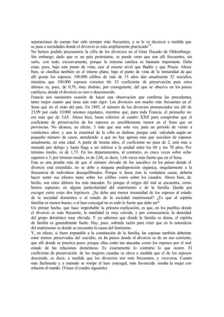 separaciones de cuerpo han sido siempre más frecuentes, y se le ve decrecer a medida que
se pasa a sociedades donde el divorcio es más ampliamente practicado14
.
No hemos podido procuramos la cifra de los divorcios en el Gran Ducado de Oldemburgo.
Sin embargo, dado que es un país protestante, se puede creer que son allí frecuentes, sin
serlo, con todo, excesivamente, porque la minoría católica es bastante importante. Debe
estar, pues, bajo este punto de vista, casi al mismo nivel que Badén y que Prusia. Ahora
bien, se clasifica también en el mismo plano, bajo el punto de vista de la inmunidad de que
allí gozan los esposos; 100.000 célibes de más de 15 años dan anualmente 52 suicidios,
mientras que 100.000 esposos cometen 66. El coeficiente de preservación para estos
últimos es, pues, de 0,79, muy distinto, por consiguiente, del que se observa en los países
católicos, donde el divorcio es raro o desconocido.
Francia nos suministra ocasión de hacer una observación que confirma las precedentes,
tanto mejor cuanto que tiene aún más rigor. Los divorcios son mucho más frecuentes en el
Sena que en el resto del país. En 1885, el número de los divorcios pronunciados era allí de
23,99 por cada 10.000 uniones regulares, mientras que, para toda Francia, el promedio no
era más que de 5,65. Ahora bien, basta referirse al cuadro XXII para comprobar que el
coeficiente de preservación de los esposos es sensiblemente menor en el Sena que en
provincias. No alcanza, en efecto, 3 más que una sola vez, para un período de veinte a
veinticinco años; y aun la exactitud de la cifra es dudosa, porque está calculada según un
pequeño número de casos, atendiendo a que no hay apenas más que suicidios de esposos
anualmente, en esta edad. A partir de treinta años, el coeficiente no pasa de 2, está más a
menudo por debajo y hasta llega a ser inferior a la unidad entre los 60 y los 70 años. Por
término medio, es de 1,73. En los departamentos, al contrario, es cinco veces sobre ocho
superior a 3; por término medio, es de 2,88, es decir, 1,66 veces más fuerte que en el Sena.
Esta es una prueba más de que el número elevado de los suicidios en los países donde el
divorcio está extendido, no se debe a ninguna predisposición orgánica, singularmente a la
frecuencia de individuos desequilibrados. Porque si fuese ésta la verdadera causa, debería
hacer sentir sus efectos tanto sobre los célibes como sobre los casados. Ahora bien, de
hecho, son estos últimos los más atacados. Es porque el origen del mal se encuentra, como
hemos supuesto, en alguna particularidad del matrimonio o de la familia. Queda por
escoger entre estas dos hipótesis. ¿Se debe esta menor inmunidad de los esposos al estado
de la sociedad doméstica o al estado de la sociedad matrimonial? ¿Es que el espíritu
familiar es menos bueno, o el lazo conyugal no es todo lo fuerte que debe ser?
Un primer hecho, que hace improbable la primera explicación, es que, en los pueblos donde
el divorcio es más frecuente, la natalidad es muy crecida, y por consecuencia, la densidad
del grupo doméstico muy elevada. Y ya sabemos que donde la familia es densa, el espíritu
de familia es generalmente fuerte. Hay, pues, sobrada razón para creer que en la naturaleza
del matrimonio es donde se encuentra la causa del fenómeno.
Y, en efecto, si fuera imputable a la constitución de la familia, las esposas también deberían
estar menos preservadas del suicidio, en los países donde el divorcio es de un uso corriente,
que allí donde se practica poco; porque ellas están tan atacadas como los esposos por el mal
estado de las relaciones domésticas. Es exactamente lo contrario lo que ocurre. El
coeficiente de preservación de las mujeres casadas se eleva a medida que el de los esposos
desciende, es decir, a medida que los divorcios son más frecuentes, y viceversa. Cuanto
más fácilmente y a menudo se rompe el lazo conyugal, más favorecida resulta la mujer con
relación al marido. (Véase el cuadro siguiente)
 