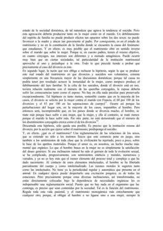 estado de la sociedad doméstica, de tal naturaleza que agrava la tendencia al suicidio. Pero
esta agravación debería producirse tanto en la mujer como en el marido. Un debilitamiento
del espíritu de familia no puede producir efectos tan opuestos sobre los dos sexos: no puede
favorecer a la madre y atacar tan gravemente al padre. Por consiguiente, es en el estado de
matrimonio y no en la constitución de la familia donde se encuentra la causa del fenómeno
que estudiamos. Y en efecto, es muy posible que el matrimonio obre en sentido inverso
sobre el marido que sobre la mujer. Porque si, en cuanto padres, tienen el mismo objetivo,
en cuanto cónyuges, sus intereses son diferentes y a menudo antagónicos. Puede ocurrir
muy bien que en ciertas sociedades, tal particularidad de la institución matrimonial
aproveche al uno y perjudique a la otra. Todo lo que precede tiende a probar que
precisamente el caso del divorcio es éste.
En segundo lugar, la razón que nos obliga a rechazar la hipótesis, según la que se produce
este mal estado del matrimonio en que divorcios y suicidios son voluntarios, consiste
simplemente en una frecuencia mayor de las discusiones domésticas; porque tal causa no
podría tener por resultado acrecer la inmunidad de la mujer, como tampoco produce el
debilitamiento del lazo familiar. Si la cifra de los suicidios, donde el divorcio está en uso,
tuviera relación realmente con el número de las querellas conyugales, la esposa debería
sufrir las consecuencias tanto como el esposo. No hay en ella nada peculiar para preservarla
excepcionalmente. Tal hipótesis es tanto menos, sostenible cuanto que en la mayoría de los
casos, el divorcio se solicita por la mujer contra el marido (en Francia, el 60 por 100 de los
divorcios y el 83 por 100 en las separaciones de cuerpo)17
. Ocurre así porque las
perturbaciones del hogar son, en la mayoría de los casos, imputables al hombre. Pero
entonces será, incomprensible que, en los países donde se divorcia mucho, el hombre, se
mate más porque hace sufrir a una mujer, que la mujer, y ella al contrario, se mate menos
porque el marido la hace sufrir más. Por otra parte, no está demostrado que el número de
los disentimientos conyugales crezca como el de los divorcios18
.
Descartada esta hipótesis, sólo queda una posible. Es preciso que la institución misma del
divorcio, por la acción que ejerce sobre el matrimonio, predisponga al suicidio.
Y, en efecto, ¿qué es el matrimonio? Una reglamentación de las relaciones de los sexos,
que se extiende no sólo a los instintos físicos que este comercio pone en juego, sino
también a los sentimientos de toda clase que la civilización ha injertado, poco a poco, sobre
la base de los apetitos materiales. Porque el amor es, en nosotros, un hecho mucho más
mental que orgánico. Lo que el hombre busca en la mujer no es simplemente la satisfacción
del deseo genésico. Si esa inclinación natural ha sido el germen de toda la evolución sexual,
se ha complicado, progresivamente, con sentimientos estéticos y morales, numerosos y
variados, y ya no es hoy más que el menor elemento del proceso total y complejo a que ha
dado nacimiento. Al contacto de estos elementos intelectuales, el hombre se ha libertado
parcialmente del cuerpo y como intelectualizado. Las razones morales le sugieren tanto
como las intelectuales. No tiene ya la periodicidad regular y automática que presenta en el
animal. En cualquier época puede despertarlo una excitación psíquica; es de todas las
estaciones. Pero precisamente porque estas diversas inclinaciones, así transformadas, no
están directamente colocadas bajo la dependencia de necesidades orgánicas les es
indispensable una reglamentación social. Puesto que no hay nada en el organismo que las
contenga, es preciso que sean contenidas por la sociedad. Tal es la función del matrimonio.
Regula toda esta vida pasional, y el matrimonio monogámica más estrechamente que
cualquier otro, porque, al obligar al hambre a no ligarse sino a una mujer, siempre la
 