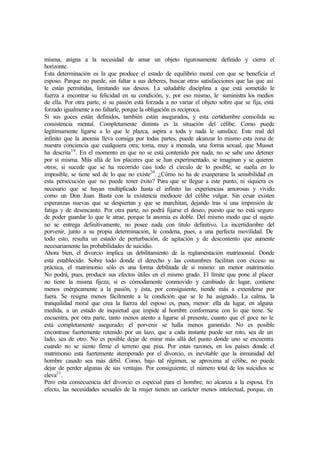 misma, asigna a la necesidad de amar un objeto rigurosamente definido y cierra el
horizonte.
Esta determinación es la que produce el estado de equilibrio moral con que se beneficia el
esposo. Parque no puede, sin faltar a sus deberes, buscar otras satisfacciones que las que así
le están permitidas, limitando sus deseos. La saludable disciplina a que está sometido le
fuerza a encontrar su felicidad en su condición, y, por eso mismo, le suministra los medios
de ella. Por otra parte, si su pasión está forzada a no variar el objeto sobre que se fija, está
forzado igualmente a no faltarle, porque la obligación es recíproca.
Si sus goces están definidos, también están asegurados, y esta certidumbre consolida su
consistencia mental. Completamente distinta es la situación del célibe. Como puede
legítimamente ligarse a lo que le plazca, aspira a toda y nada le satisface. Este mal del
infinito que la anomia lleva consiga por todas partes, puede alcanzar lo mismo esta zona de
nuestra conciencia que cualquiera otra; toma, muy a menuda, una forma sexual, que Musset
ha descrita19
. En el momento en que no se está contenido por nada, no se sabe uno detener
por sí misma. Más allá de los placeres que se han experimentado, se imaginan y se quieren
otros; si sucede que se ha recorrido casi todo el círculo de lo posible, se sueña en lo
imposible, se tiene sed de lo que no existe20
. ¿Cómo no ha de exasperarse la sensibilidad en
esta persecución que no puede tener éxito? Para que se llegue a este punto, ni siquiera es
necesario que se hayan multiplicado hasta el infinito las experiencias amorosas y vivido
como un Don Juan. Basta con la existencia mediocre del célibe vulgar. Sin cesar existen
esperanzas nuevas que se despiertan y que se marchitan, dejando tras sí una impresión de
fatiga y de desencanto. Por otra parte, no podrá fijarse el deseo, puesto que no está seguro
de poder guardar lo que le atrae, porque la anomia es doble. Del mismo modo que el sujeto
no se entrega definitivamente, no posee nada con titulo definitivo. La incertidumbre del
porvenir, junto a su propia determinación, le condena, pues, a una perfecta movilidad. De
todo esto, resulta un estado de perturbación, de agitación y de descontento que aumente
necesariamente las probabilidades de suicidio.
Ahora bien, el divorcio implica un debilitamiento de la reglamentación matrimonial. Donde
está establecido. Sobre todo donde el derecho y las costumbres facilitan con exceso su
práctica, el matrimonio sólo es una forma debilitada de sí mismo: un menor matrimonio.
No podrá, pues, producir sus efectos útiles en el mismo grado. El límite que pone al placer
no tiene la misma fijeza; si es cómodamente conmovido y cambiado de lugar, contiene
menos enérgicamente a la pasión, y ésta, por consiguiente, tiende más a extenderse por
fuera. Se resigna menos fácilmente a la condición que se le ha asignado. La calma, la
tranquilidad moral que crea la fuerza del esposo es, pues, menor: ella da lugar, en alguna
medida, a un estado de inquietud que impide al hombre conformarse con lo que tiene. Se
encuentra, por otra parte, tanto menos atento a ligarse al presente, cuanto que el goce no le
está completamente asegurado; el porvenir se halla menos garantido. No es posible
encontrase fuertemente retenido por un lazo, que a cada instante puede ser roto, sea de un
lado, sea de otro. No es posible dejar de mirar más allá del punto donde uno se encuentra
cuando no se siente firme el terreno que pisa. Por estas razones, en los países donde el
matrimonio está fuertemente atemperado por el divorcio, es inevitable que la inmunidad del
hombre casado sea más débil. Como, bajo tal régimen, se aproxima al célibe, no puede
dejar de perder algunas de sus ventajas. Por consiguiente, el número total de los suicidios se
eleva21
.
Pero esta consecuencia del divorcio es especial para el hombre; no alcanza a la esposa. En
efecto, las necesidades sexuales de la mujer tienen un carácter menos intelectual, porque, en
 
