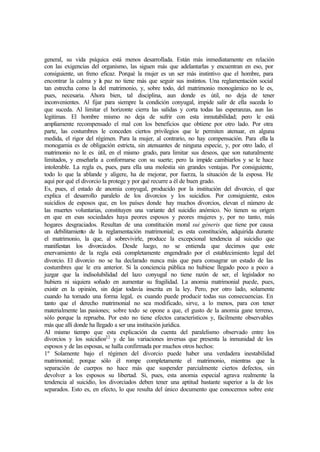 general, su vida psíquica está menos desarrollada. Están más inmediatamente en relación
con las exigencias del organismo, las siguen más que adelantarlas y encuentran en eso, por
consiguiente, un freno eficaz. Porqué la mujer es un ser más instintivo que el hombre, para
encontrar la calma y la paz no tiene más que seguir sus instintos. Una reglamentación social
tan estrecha como la del matrimonio, y, sobre todo, del matrimonio monogámico no le es,
pues, necesaria. Ahora bien, tal disciplina, aun donde es útil, no deja de tener
inconvenientes. Al fijar para siempre la condición conyugal, impide salir de ella suceda lo
que suceda. Al limitar el horizonte cierra las salidas y corta todas las esperanzas, aun las
legitimas. El hombre mismo no deja de sufrir con esta inmutabilidad; pero le está
ampliamente recompensado el mal con los beneficios que obtiene por otro lado. Por otra
parte, las costumbres le conceden ciertos privilegios que le permiten atenuar, en alguna
medida, el rigor del régimen. Para la mujer, al contrario, no hay compensación. Para ella la
monogamia es de obligación estricta, sin atenuantes de ninguna especie, y, por otro lado, el
matrimonio no le es útil, en el mismo grado, para limitar sus deseos, que son naturalmente
limitados, y enseñarla a conformarse con su suerte; pero la impide cambiarlos y se le hace
intolerable. La regla es, pues, para ella una molestia sin grandes ventajas. Por consiguiente,
todo lo que la ablande y aligere, ha de mejorar, por fuerza, la situación de la esposa. He
aquí por qué el divorcio la protege y por qué recurre a él de buen grado.
Es, pues, el estado de anomia conyugal, producido por la institución del divorcio, el que
explica el desarrollo paralelo de los divorcios y los suicidios. Por consiguiente, estos
suicidios de esposos que, en los países donde hay muchos divorcios, elevan el número de
las muertes voluntarias, constituyen una variante del suicidio anómico. No tienen su origen
en que en esas sociedades haya peores esposos y peores mujeres y, por no tanto, más
hogares desgraciados. Resultan de una constitución moral sui géneris que tiene por causa
un debilitamiento de la reglamentación matrimonial; es esta constitución, adquirida durante
el matrimonio, la que, al sobrevivirle, produce la excepcional tendencia al suicidio que
manifiestan los divorciados. Desde luego, no se entienda que decimos que este
enervamiento de la regla está completamente engendrado por el establecimiento legal del
divorcio. El divorcio no se ha declarado nunca más que para consagrar un estado de las
costumbres que le era anterior. Si la conciencia pública no hubiese llegado poco a poco a
juzgar que la indisolubilidad del lazo conyugal no tiene razón de ser, el legislador no
hubiera ni siquiera soñado en aumentar su fragilidad. La anomia matrimonial puede, pues,
existir en la opinión, sin dejar todavía inscrita en la ley. Pero, por otro lado, solamente
cuando ha tomado una forma legal, es cuando puede producir todas sus consecuencias. En
tanto que el derecho matrimonial no sea modificado, sirve, a lo menos, para con tener
materialmente las pasiones; sobre todo se opone a que, el gusto de la anomia gane terreno,
sólo porque la reprueba. Por esto no tiene efectos característicos y, fácilmente observables
más que allí donde ha llegado a ser una institución jurídica.
Al mismo tiempo que esta explicación da cuenta del paralelismo observado entre los
divorcios y los suicidios22
y de las variaciones inversas que presenta la inmunidad de los
esposos y de las esposas, se halla confirmada por muchos otros hechos:
1º Solamente bajo el régimen del divorcio puede haber una verdadera inestabilidad
matrimonial; porque sólo él rompe completamente el matrimonio, mientras que la
separación de cuerpos no hace más que suspender parcialmente ciertos defectos, sin
devolver a los esposos su libertad. Si, pues, esta anomia especial agrava realmente la
tendencia al suicidio, los divorciados deben tener una aptitud bastante superior a la de los
separados. Esto es, en efecto, lo que resulta del único documento que conocemos sobre este
 