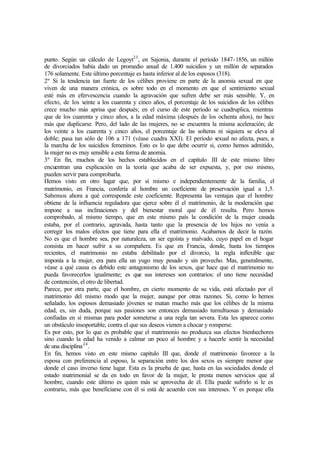 punto. Según un cálculo de Legoyt23
, en Sajonia, durante el período 1847-1856, un millón
de divorciados había dado un promedio anual de 1.400 suicidios y un millón de separados
176 solamente. Este último porcentaje es hasta inferior al de los esposos (318).
2º Si la tendencia tan fuerte de los célibes proviene en parte de la anomia sexual en que
viven de una manera crónica, es sobre todo en el momento en que el sentimiento sexual
esté más en efervescencia cuando la agravación que sufren debe ser más sensible. Y, en
efecto, de los veinte a los cuarenta y cinco años, el porcentaje de los suicidios de los célibes
crece mucho más aprisa que después; en el curso de este período se cuadruplica, mientras
que de los cuarenta y cinco años, a la edad máxima (después de los ochenta años), no hace
más que duplicarse. Pero, del lado de las mujeres, no se encuentra la misma aceleración; de
los veinte a los cuarenta y cinco años, el porcentaje de las solteras ni siquiera se eleva al
doble; pasa tan sólo de 106 a 171 (véase cuadra XXI). El período sexual no afecta, pues, a
la marcha de los suicidios femeninos. Esto es lo que debe ocurrir si, como hemos admitido,
la mujer no es muy sensible a esta forma de anomia.
3º En fin, muchos de los hechos establecidos en el capítulo III de este mismo libro
encuentran una explicación en la teoría que acaba de ser expuesta, y, por eso mismo,
pueden servir para comprobarla.
Hemos visto en otro lugar que, por sí mismo e independientemente de la familia, el
matrimonio, en Francia, confería al hombre un coeficiente de preservación igual a 1,5.
Sabemos ahora a qué corresponde este coeficiente. Representa las ventajas que el hombre
obtiene de la influencia reguladora que ejerce sobre él el matrimonio, de la moderación que
impone a sus inclinaciones y del bienestar moral que de él resulta. Pero hemos
comprobado, al mismo tiempo, que en este mismo país la condición de la mujer casada
estaba, por el contrario, agravada, hasta tanto que la presencia de los hijos no venía a
corregir los malos efectos que tiene para ella el matrimonio. Acabamos de decir la razón.
No es que el hombre sea, por naturaleza, un ser egoísta y malvado, cuyo papel en el hogar
consista en hacer sufrir a su compañera. Es que en Francia, donde, hasta los tiempos
recientes, el matrimonio no estaba debilitado por el divorcio, la regla inflexible que
imponía a la mujer, era para ella un yugo muy pesado y sin provecho. Mas, generalmente,
véase a qué causa es debido este antagonismo de los sexos, que hace que el matrimonio no
pueda favorecerlos igualmente; es que sus intereses son contrarios: el uno tiene necesidad
de contención, el otro de libertad.
Parece, por otra parte, que el hombre, en cierto momento de su vida, está afectado por el
matrimonio del mismo modo que la mujer, aunque por otras razones. Si, como lo hemos
señalado, los esposos demasiado jóvenes se matan mucho más que los célibes de la misma
edad, es, sin duda, porque sus pasiones son entonces demasiado tumultuosas y demasiado
confiadas en sí mismas para poder someterse a una regla tan severa. Esta les aparece como
un obstáculo insoportable, contra el que sus deseos vienen a chocar y romperse.
Es por esto, por lo que es probable que el matrimonio no produzca sus efectos bienhechores
sino cuando la edad ha venido a calmar un poco al hombre y a hacerle sentir la necesidad
de una disciplina24
.
En fin, hemos visto en este mismo capítulo III que, donde el matrimonio favorece a la
esposa con preferencia al esposo, la separación entre los dos sexos es siempre menor que
donde el caso inverso tiene lugar. Esta es la prueba de que, hasta en las sociedades donde el
estado matrimonial se da en todo en favor de la mujer, le presta menos servicios que al
hombre, cuando este último es quien más se aprovecha de él. Ella puede sufrirlo si le es
contrario, más que beneficiarse con él si está de acuerdo con sus intereses. Y es porque ella
 