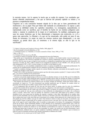 lo necesita menos. Así lo supone la teoría que se acaba de exponer. Los resultados que
hemos obtenido anteriormente y las que se derivan del presente capítulo se reúnen y se
prestan a comprobación mutua.
Llegamos así a una conclusión bastante alejada de la idea que se tiene generalmente del
matrimonio y de su papel. Pasa por haber sido instituido en consideración a la esposa y para
proteger su debilidad contra los caprichos masculinos. La monogamia, especialmente, es
representada como un sacrificio, que el hombre ha hecho de sus instintos polígamos para
realzar y mejorar la condición de la mujer en el matrimonio. Su realidad, cualesquiera que
sean las causas históricas que le han determinado a imponerse esta restricción, es a él a
quien más aprovecha. La libertad, a la que así ha renunciado, sólo podía ser para él una
fuente de tormentos. La mujer no tenía los mismos motivos para abandonarla, y en este
respecto, se puede decir que, al someterse a la misma regla, es ella la que se ha
sacrificado25
.
1
V. Starck, Verbrechen und Vergehn in Preussen, Berlin, 1884, página 55.
2
Die Geselsmënikil in Gesellschaftsleben, p. 345.
3
V. Fornasari di Verce, La criminalita e le vicende economiche d’Italia, Turín, 1894, p. 77-83.
4
Ibíd., p. 108-117.
5
V. Fornasari di Verce, op. cit., p. 86-104.
6
El aumento es menor en el período 1885-90, a consecuencia de una crisis financiera.
7
Para probar que el mejoramiento del bienestar disminuye los suicidios, se ha tratado muchas veces de sostener que,
cuando la emigración, esta válvula de seguridad de la miseria se practica ampliamente, bajan los suicidios (V. Legoyt, p.
257-259). Pero los casos en que, en lugar de una inversión, se comprueba un paralelismo entre esos dos fenómenos, son
numerosos. En Italia, de 1876 a 1890, el número de los emigrantes ha pasado de 76 por 100.000 a 335, cifra que aun ha
sido sobrepasada de 1887 a 1889. Al mismo tiempo, los suicidios no han dejado de crecer.
8
Esta reprobación es, en la actualidad, completamente moral, y no parece susceptible de ser sancionado jurídicamente. No
creemos que un restablecimiento cualquiera de leyes suntuarias sea deseable o simplemente posible.
9
Cuando la estadística distingue muchas especies de carreras liberales, indicamos como punto de mira aquella en que el
porcentaje de suicidios es más elevado.
10
Desde 1826 a 1880, las funciones económicas parece que han sido menos puestas a prueba (V. Compte-rendu de 1880);
pero, ¿era exacta la estadística de las profesiones?
11
Esta cifra no es alcanzada mas que por las gentes de letras.
12
Tomamos este período alejado porque el divorcio no existía en absoluto entonces. La ley de 1884, que lo ha establecido,
no parece, por otra parte, haber producido hasta el presente sensibles efectos sobre los suicidios de casados; su coeficiente
de preservación no había variado sensiblemente en 1882-92; una institución no produce sus efectos en tan poco tiempo.
13
Para Sajonia sólo tenemos los números relativos que van arriba, tomados de Oettingen.; bastan para nuestro objeto. Se
encontrarán en Legoyt (p. 171) otros documentos que prueban igualmente que, en Sajonia, los casados tienen un
porcentaje más elevado que los célibes. Legoyt mismo lo hace notar con sorpresa.
14
Si no comparamos bajo este punta de vista mas que esos pocos países, es porque, para los otros, las estadísticas
confunden los suicidios de los esposos con los de las esposas, y después se verá cuán necesario es distinguirlos.
Pero no se deberá deducir de este cuadro, que en Prusia, en Baden y en Sajonia, los casados se matan más que los solteros.
Es preciso no perder de vista que estos coeficientes se han establecido con independencia de la edad y de su influencia
sobre el suicidio. Ahora bien; como las hombres de veinticinco a treinta años, edad media de los solteras, se matan
alrededor de dos veces menos que los hombres de cuarenta a cuarenta y cinco años, edad media de los casados, éstos
gozan de cierta inmunidad, aun en los países donde el divorcio es frecuente: pero allí es más débil que en otra parte. Para
que se pudiera decir que es nula, haría falta que el porcentaje de los casados, hecha abstracción de la edad, fuese dos veces
más grande que el de los célibes; cosa que no ocurre. Esta omisión no altera en nada, por otra parte, la conclusión a que
hemos llegado. Porque la edad media de los casados vacía poco de uno a otro país, dos o tres años solamente, y, por otro
lado, la ley según la cual la edad influye sobre el suicidio, en todas partes es la misma. Por consiguiente, al desdeñaría
acción de ese factor, hemos disminuido bastante el valor absoluto de los coeficientes de preservación; pero, como los
hemos disminuido en todas partes según la misma proporción, no hemos alterado el valor relativo, que es el único que nos
importa. Porque no tratamos de estimar en su valor absoluto la inmunidad de los esposos en cada país, sino de clasificar
los diferentes países bajo el punto de vista de esta inmunidad. En cuanto a las razones que nos han determinado a hacer
esta simplificación, obedecen tanto a no querer complicar el problema inútilmente, como también a que no tenemos en
todos los casos los elementos necesarios paca calcular exactamente la influencia de la edad.
15
Los períodos son los mismos que los del Cuadro XXVII.
 