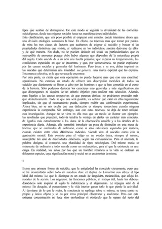 tipos que acaban de distinguirse. De este modo se seguiría la diversidad de las corrientes
suicidógenas, desde sus orígenes sociales hasta sus manifestaciones individuales.
Esta clasificación, que era poco posible al empezar este estudio, puede intentarse ahora que
una división etiológica suministra la base. En efecto, no tenemos mas que tomar por puntos
de mira las tres clases de factores que acabamos de asignar al suicidio y buscar si las
propiedades distintivas que reviste, al realizarse en los individuos, pueden derivarse de ellos
y de qué manera. Sin duda, no se pueden deducir así todas las particularidades que es
susceptible de presentar porque debe haber algunas que dependan de la naturaleza propia
del sujeto. Cada suicida da a su acto una huella personal, que expresa su temperamento, las
condiciones especiales en que se encuentra, y que, por consecuencia, no puede explicarse
por las causas sociales y generales del fenómeno. Pero éstas, a su vez, deben imprimir en
las suicidas que determinan una tonalidad sui géneris, una marca especial que las expresa.
Esta marca colectiva, es la que se trata de encontrar.
Por otra parte, es cierta que esta operación no puede hacerse mas que con una exactitud
aproximada. No estamos en estado de ofrecer una descripción metódica de todos las
suicidio que diariamente se llevan a cabo por las hombres o que se han cometida en el curso
de la historia. Sólo podemos destacar los caracteres más generales y más significativos, sin
que dispongamos ni siquiera de un criterio objetivo para realizar esta selección. Además,
para ligarlas a las causas respectivas de que parecen derivar, no podríamos proceder más
que deductivamente. Toda lo que nos será posible, es señalar que están en ellas lógicamente
implicados, sin que el razonamiento pueda, siempre recibir una confirmación experimental.
Ahora bien, no se nos oculta que una deducción es siempre sospechosa cuando ninguna
experiencia la comprueba. Sin embargo, aun con estas reservas, no deja de tener utilidad
esta investigación. Aunque no se viera en ella mas que un media de ilustrar con ejemplos
las resultadas que preceden, todavía tendría la ventaja de darles un carácter más concreto,
de ligarlos más estrechamente a los datos de la observación sensible y a los detalles de la
experiencia diaria. Además, ella permitirá introducir un poca de distinción en esta masa de
hechos, que se confunden de ordinario, como si sólo estuviesen separadas por matices,
cuando existen entre ellos diferencias radicales. Sucede con el suicidio como con la
generación mental. Esta consiste para el vulgo en un estado única, siempre el mismo,
susceptible tan sólo de diversidades exteriores, según las circunstancias. Para el alienista, la
palabra designa, al contrario, una pluralidad de tipos nosológicos. Del mismo moda se
representa de ordinario a todo suicida como un melancólico, para el que la existencia es una
carga. En realidad, los actos por los que un hombre renuncia a la vida se ordenan en
diferentes especies, cuya significación moral y social no es en absoluta la misma.
I
Existe una primera forma de suicidio, que la antigüedad ha conocido ciertamente, pero que
se ha desarrollado sobre todo en nuestros días: el Rafael de Lamartine nos ofrece el tipo
ideal del mismo. Lo que lo distingue es un estado de languidez, melancólica, que afloja los
resortes de la acción. Los negocios, las funciones públicas, el trabajo útil, hasta los deberes
domésticos sólo inspiran al sujeto la indiferencia y el alejamiento. Le repugna salir de sí
mismo. En desquite, el pensamiento y la vida interior ganan todo lo que pierde la actividad.
Al desviarse de lo que le rodea, la conciencia se repliega sobre sí misma, se toma como su
propio y único objeto y se da por tema principal observarse y analizarse. Pero con esta
extrema concentración no hace sino profundizar el obstáculo que la separe del resto del
 