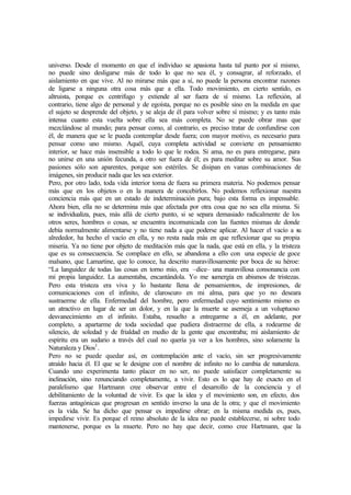 universo. Desde el momento en que el individuo se apasiona hasta tal punto por sí mismo,
no puede sino desligarse más de todo lo que no sea él, y consagrar, al reforzado, el
aislamiento en que vive. Al no mirarse más que a sí, no puede la persona encontrar razones
de ligarse a ninguna otra cosa más que a ella. Todo movimiento, en cierto sentido, es
altruista, porque es centrifugo y extiende al ser fuera de sí mismo. La reflexión, al
contrario, tiene algo de personal y de egoísta, porque no es posible sino en la medida en que
el sujeto se desprende del objeto, y se aleja de él para volver sobre sí mismo; y es tanto más
intensa cuanto esta vuelta sobre ella sea más completa. No se puede obrar mas que
mezclándose al mundo; para pensar como, al contrario, es preciso tratar de confundirse con
él, de manera que se le pueda contemplar desde fuera; con mayor motivo, es necesario para
pensar como uno mismo. Aquél, cuya completa actividad se convierte en pensamiento
interior, se hace más insensible a todo lo que le rodea. Si ama, no es para entregarse, para
no unirse en una unión fecunda, a otro ser fuera de él; es para meditar sobre su amor. Sus
pasiones sólo son aparentes, porque son estériles. Se disipan en vanas combinaciones de
imágenes, sin producir nada que les sea exterior.
Pero, por otro lado, toda vida interior toma de fuera su primera materia. No podemos pensar
más que en los objetos o en la manera de concebirlos. No podemos reflexionar nuestra
conciencia más que en un estado de indeterminación pura; bajo esta forma es impensable.
Ahora bien, ella no se determina más que afectada por otra cosa que no sea ella misma. Si
se individualiza, pues, más allá de cierto punto, si se separa demasiado radicalmente de los
otros seres, hombres o cosas, se encuentra incomunicada con las fuentes mismas de donde
debía normalmente alimentarse y no tiene nada a que poderse aplicar. Al hacer el vacío a su
alrededor, ha hecho el vacío en ella, y no resta nada más en que reflexionar que su propia
miseria. Ya no tiene por objeto de meditación más que la nada, que está en ella, y la tristeza
que es su consecuencia. Se complace en ello, se abandona a ello con una especie de goce
malsano, que Lamartine, que lo conoce, ha descrito maravillosamente por boca de su héroe:
“La languidez de todas las cosas en torno mío, era –dice– una maravillosa consonancia con
mi propia languidez. La aumentaba, encantándola. Yo me sumergía en abismos de tristezas.
Pero esta tristeza era viva y lo bastante llena de pensamientos, de impresiones, de
comunicaciones con el infinito, de claroscuro en mi alma, para que yo no deseara
sustraerme de ella. Enfermedad del hombre, pero enfermedad cuyo sentimiento mismo es
un atractivo en lugar de ser un dolor, y en la que la muerte se asemeja a un voluptuoso
desvanecimiento en el infinito. Estaba, resuelto a entregarme a él, en adelante, por
completo, a apartarme de toda sociedad que pudiera distraerme de ella, a rodearme de
silencio, de soledad y de frialdad en medio de la gente que encontraba; mi aislamiento de
espíritu era un sudario a través del cual no quería ya ver a los hombres, sino solamente la
Naturaleza y Dios1
.
Pero no se puede quedar así, en contemplación ante el vacío, sin ser progresivamente
atraído hacia él. El que se le designe con el nombre de infinito no lo cambia de naturaleza.
Cuando uno experimenta tanto placer en no ser, no puede satisfacer completamente su
inclinación, sino renunciando completamente, a vivir. Esto es lo que hay de exacto en el
paralelismo que Hartmann cree observar entre el desarrollo de la conciencia y el
debilitamiento de la voluntad de vivir. Es que la idea y el movimiento son, en efecto, dos
fuerzas antagónicas que progresan en sentido inverso la una de la otra; y que el movimiento
es la vida. Se ha dicho que pensar es impedirse obrar; en la misma medida es, pues,
impedirse vivir. Es porque el reino absoluto de la idea no puede establecerse, ni sobre todo
mantenerse, porque es la muerte. Pero no hay que decir, como cree Hartmann, que la
 