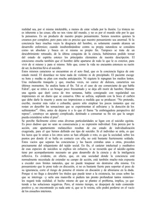 realidad sea, por sí misma intolerable, a menos de estar velada por la ilusión. La tristeza no
es inherente a las cosas; ella no nos viene del mundo, y no es por el mundo sólo por lo que
la pensamos. Es un producto de nuestro propio pensamiento. Somos nosotros quienes la
creamos por completo; pero para esto es preciso que nuestro pensamiento sea anormal. Si la
conciencia hace muchas veces la desgracia del hombre, es solamente cuando alcanza un
desarrollo enfermizo; cuando insubordinándose contra su propia naturaleza se considera
como un absoluto y busca en sí misma su propio fin. Tampoco se trata de un
descubrimiento retrasado, de la última conquista de la ciencia, hubiéramos podido tomar
del estado de espíritu estoico los principales elementos de nuestra descripción. El
estoicismo enseña también que el hombre debe apartarse de todo lo que le es exterior, para
vivir de sí mismo y para sí mismo. Sólo que, como la vida no encuentra entonces su razón
de ser, la doctrina lleva al suicidio.
Estos mismos caracteres se encuentran en el acto final, que es la conciencia lógica de este
estado moral. El desenlace no tiene nada de violento ni de precipitado. El paciente escoge
su hora y medita su plan con mucha anticipación. Ni siquiera le repugnan los medios lentos.
Una melancolía tranquila y que, muchas veces, no carece de dulzura, caracteriza sus
últimos momentos. Se analiza hasta el fin. Tal es el caso de ese comerciante de que habla
Falret2
, que se retira a un bosque poco frecuentado y se deja allí morir de hambre. Durante
una agonía que duró cerca de tres semanas, había consignado con regularidad sus
impresiones en un diario que se conserva. Otro se asfixia, soplando con la boca el carbón
que debe darle la muerte y anota sus impresiones a medida que se producen: “No pretendo,
escribe, mostrar más valor o cobardía; quiero sólo emplear los pocos instantes que me
restan en describir las sensaciones que se experimentan al asfixiarse y la duración de los
sufrimientos”3
. Otro, antes de dejarse ir a lo que él llama “la embriagadora perspectiva del
reposo”, construye un aparato complicado, destinado a consumar su fin sin que la sangre
pueda extenderse sobre el piso4
.
Se percibe fácilmente cómo estas diversas particularidades se ligan con el suicidio egoísta.
Es poco dudoso que no sean su consecuencia y su expresión individual. Esta pereza por la
acción, este apartamiento melancólico resultan de ese estado de individualización
exagerada, para el que hemos definido ese tipo de suicidio. Si el individuo se aísla, es que
los lazos que lo unían a los otros seres se han aflojado o roto, es que la sociedad, sobre los
puntos por donde él se halla en contacto con ella, no está bastante fuertemente soldada.
Estos vacíos que separan las conciencias y las hacen extrañas unas a otras, proceden
precisamente del relajamiento del tejido social. En fin, el carácter intelectual y meditativo
de esas especies de suicidios se explica sin esfuerzo, si se recuerda que el suicidio egoísta
tiene por acompañamiento necesario un gran desarrollo de la ciencia y de la inteligencia
reflexiva. Es evidente, en efecto, que, en una sociedad donde la conciencia esté
normalmente necesitada de extender su campo de acción, está también mucho más expuesta
a exceder esos límites naturales, que no puede traspasar sin destruirse ella misma. Un
pensamiento que lo pone todo en discusión, si no es bastante fuerte para soportar el peso de
su ignorancia, corre el riesgo de ponerse él mismo en discusión y de abismarse en la duda.
Porque si no llega a descubrir los títulos que puede tener a la existencia, las cosas sobre las
que se interroga –y sería una maravilla si pudiera tan pronto profundizar tantos misterios–
les negará toda realidad; el hecho mismo de que se plantee el problema, implica, ya que
tiende a las soluciones negativas. Pero, al mismo tiempo, se despojará de todo contenido
positivo y, no encontrando ya nada ante sí, que se le resista, sólo podrá perderse en el vacío
de los ensueños interiores.
 