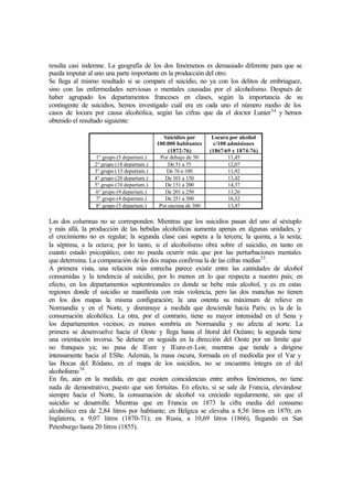 resulta casi indemne. La geografía de los dos fenómenos es demasiado diferente para que se
pueda imputar al uno una parte importante en la producción del otro.
Se llega al mismo resultado si se compara el suicidio, no ya con los delitos de embriaguez,
sino con las enfermedades nerviosas o mentales causadas por el alcoholismo. Después de
haber agrupado los departamentos franceses en clases, según la importancia de su
contingente de suicidios, hemos investigado cuál era en cada uno el número medio de los
casos de locura por causa alcohólica, según las cifras que da el doctor Lunier34
y hemos
obtenido el resultado siguiente:
Suicidios por
100.000 habitantes
(1872-76)
Locura por alcohol
c/100 admisiones
(1867-69 y 1874-76)
1° grupo (5 departam.) Por debajo de 50 11,45
2° grupo (18 departam.) De 51 a 75 12,07
3° grupo (15 departam.) De 76 a 100 11,92
4° grupo (20 departam.) De 101 a 150 13,42
5° grupo (10 departam.) De 151 a 200 14,37
6° grupo (9 departam.) De 201 a 250 13,26
7° grupo (4 departam.) De 251 a 300 16,32
8° grupo (5 departam.) Por encima de 300 13,47
Las dos columnas no se corresponden. Mientras que los suicidios pasan del uno al séxtuplo
y más allá. la producción de las bebidas alcohólicas aumenta apenas en algunas unidades, y
el crecimiento no es regular; la segunda clase casi supera a la tercera; la quinta, a la sexta;
la séptima, a la octava; por lo tanto, si el alcoholismo obra sobre el suicidio, en tanto en
cuanto estado psicopático, esto no pueda ocurrir más que por las perturbaciones mentales
que determina. La comparación de los dos mapas confirma la de las cifras medias35
.
A primera vista, una relación más estrecha parece existir entre las cantidades de alcohol
consumidas y la tendencia al suicidio, por lo menos en lo que respecta a nuestro país; en
efecto, en los departamentos septentrionales es donde se bebe más alcohol, y es en estas
regiones donde el suicidio se manifiesta con más violencia, pero las dos manchas no tienen
en los dos mapas la misma configuración; la una ostenta su máximum de relieve en
Normandía y en el Norte, y disminuye a medida que desciende hacia París; es la de la
consumación alcohólica. La otra, por el contrario, tiene su mayor intensidad en el Sena y
los departamentos vecinos; es menos sombría en Normandía y no afecta al norte. La
primera se desenvuelve hacia el Oeste y llega hasta el litoral del Océano; la segunda tiene
una orientación inversa. Se detiene en seguida en la dirección del Oeste por un límite que
no franquea ya; no pasa de lEure y lEure-et-Loir, mientras que tiende a dirigirse
intensamente hacia el ESlte. Además, la masa oscura, formada en el mediodía por el Var y
las Bocas del Ródano, en el mapa de los suicidios, no se encuentra íntegra en el del
alcoholismo36
.
En fin, aún en la medida, en que existen coincidencias entre ambos fenómenos, no tiene
nada de demostrativo, puesto que son fortuitas. En efecto, si se sale de Francia, elevándose
siempre hacia el Norte, la consumación de alcohol va creciedo regularmente, sin que el
suicidio se desarrolle. Mientras que en Francia en 1873 la cifra media del consumo
alcohólico era de 2,84 litros por habitante; en Bélgica se elevaba a 8,56 litros en 1870; en
Inglaterra, a 9,07 litros (1870-71); en Rusia, a 10,69 litros (1866), llegando en San
Petesburgo hasta 20 litros (1855).
 