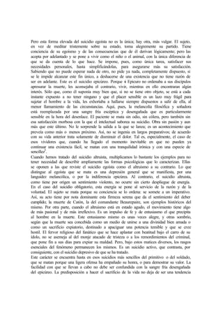 Pero esta forma elevada del suicidio egoísta no es la única; hay otra, más vulgar. El sujeto,
en vez de meditar tristemente sobre su estado, toma alegremente su partido. Tiene
conciencia de su egoísmo y de las consecuencias que de él derivan lógicamente; pero las
acepta por adelantado y se pone a vivir como el niño o el animal, con la única diferencia de
que se da cuenta de lo que hace. Se impone, pues, como única tarea, satisfacer sus
necesidades personales, hasta simplificándolas, para asegurarse más su satisfacción.
Sabiendo que no puede esperar nada de otro, no pide ya nada, completamente dispuesto, si
se le impide alcanzar este fin único, a deshacerse de una existencia que no tiene razón de
ser en adelante. Este es el suicidio epicúreo. Porque si Epicuro no ordenaba a sus discípulos
apresurar la muerte, les aconsejaba el contrario, vivir, mientras en ello encontraran algún
interés. Sólo que, como él suponía muy bien que, si no se tiene otro objeto, se está a cada
instante expuesto a no tener ninguno y que el placer sensible es un lazo muy frágil para
sujetar el hombre a la vida, les exhortaba a hallarse siempre dispuestos a salir de ella, al
menor llamamiento de las circunstancias. Aquí, pues, la melancolía filosófica y soñadora
está reemplazada por una sangre fría escéptica y desengañada que es particularmente
sensible en la hora del desenlace. El paciente se mata sin odio, sin cólera, pero también sin
esa satisfacción morbosa con la que el intelectual saborea su suicidio. Obra sin pasión y aun
más que este último. No le sorprende la salida a la que se lanza; es un acontecimiento que
preveía como más o menos próximo. Así, no se ingenia en largos preparativos; de acuerdo
con su vida anterior trata solamente de disminuir el dolor. Tal es, especialmente, el caso de
esos vividores que, cuando ha llegado el momento inevitable en que no pueden ya
continuar una existencia fácil, se matan con una tranquilidad irónica y con una especie de
sencillez5
.
Cuando hemos tratado del suicidio altruista, multiplicamos lo bastante los ejemplos para no
tener necesidad de describir ampliamente las formas psicológicas que lo caracterizan. Ellas
se oponen a las que reviste el suicidio egoísta como el altruismo a su contrario. Lo que
distingue al egoísta que se mata es una depresión general que se manifiesta, por una
languidez melancólica, o por la indiferencia epicúrea. Al contrario, el suicidio altruista,
como tiene por origen un sentimiento violento, no ocurre sin cierto despliegue de energía.
En el caso del suicidio obligatorio, esta energía se pone al servicio de la razón y de la
voluntad. El sujeto se mata porque su conciencia se lo ordena: se somete a un imperativo.
Así, su acto tiene por nota dominante esta firmeza serena que da el sentimiento del deber
cumplido; la muerte de Catón, la del comandante Beaurepaire, son ejemplos históricos del
mismo. Por otra parte, cuando el altruismo está en estado agudo, el movimiento tiene algo
de más pasional y de más irreflexivo. Es un impulso de fe y de entusiasmo el que precipita
al hombre en la muerte. Este entusiasmo mismo es unas veces alegre, y otras sombrío,
según que la muerte sea concebida como un medio de unirse a una divinidad bien amada o
como un sacrificio expiatorio, destinado a apaciguar una potencia temible y que se cree
hostil. El fervor religioso del fanático que se hace aplastar con beatitud bajo el carro de su
ídolo, no se asemeja al del monje atacado de tristeza o a los remordimientos del criminal,
que pone fin a sus días para expiar su maldad. Pero, bajo estos matices diversos, los rasgos
esenciales del fenómeno permanecen los mismos. Es un suicidio activo, que contrasta, por
consiguiente, con el suicidio depresivo de que se ha tratado.
Este carácter se encuentra hasta en esos suicidios más sencillos del primitivo o del soldado,
que se matan porque una ligera ofensa ha empañado su honra, o para demostrar su valor. La
facilidad con que se llevan a cabo no debe ser confundida con la sangre fría desengañada
del epicúreo. La predisposición a hacer el sacrificio de la vida no deja de ser una tendencia
 