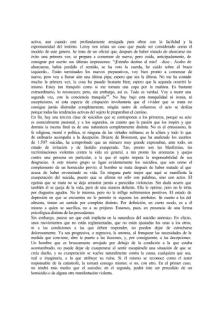 activa, aun cuando esté profundamente arraigada para obrar con la facilidad y la
espontaneidad del instinto. Leroy nos relata un caso que puede ser considerado como el
modelo de este género. Se trata de un oficial que, después de haber tratado de ahorcarse sin
éxito una primera vez, se prepara a comenzar de nuevo, pero cuida, anticipadamente, de
consignar por escrito sus últimas impresiones: “¡Extraño destino el mío! –dice–. Acabo de
ahorcarme, había perdido el sentido, se ha roto la cuerda, he caído sobre el brazo
izquierdo... Están terminados los nuevos preparativos, voy bien pronto a comenzar de
nuevo, pero voy a fumar aún una última pipa; espero que sea la última. No me ha costado
mucho la primera vez, la cosa ha pasado bastante bien; espero que la segunda ocurrirá lo
mismo. Estoy tan tranquilo como si me tomara una copa por la mañana. Es bastante
extraordinario, lo reconozco; pero, sin embargo, así es. Todo es verdad. Voy a morir una
segunda vez, con la conciencia tranquila”6
. No hay bajo esta tranquilidad ni ironía, ni
escepticismo, ni esta especie de crispación involuntaria que el vividor que se mata no
consigue jamás disimular completamente; ningún rastro de esfuerzos; el acto se desliza
porque todas las tendencias activas del sujeto le preparaban el camino.
En fin, hay una tercera clase de suicidios que se contraponen a los primeros, porque su acto
es esencialmente pasional, y a los segundos, en cuanto que la pasión que los inspira y que
domina la escena final es de una naturaleza completamente distinta. No es el entusiasmo, la
fe religiosa, moral o política, ni ninguna de las virtudes militares; es la cólera y todo lo que
de ordinario acompaña a la decepción. Brierre de Boismont, que ha analizado los escritos
de 1.507 suicidas, ha comprobado que un número muy grande expresaban, ante todo, un
estado de irritación y de fastidio exasperado. Tan, pronto son las blasfemias, las
recriminaciones violentas contra la vida en general, a tan pronto las amenazas y quejas
contra una persona en particular, a la que el sujeto imputa la responsabilidad de sus
desgracias. A este mismo grupo se ligan evidentemente los suicidios, que son como el
complemento de un homicidio previo; el hombre se mata después de haber matado al que
acusa de haber envenenado su vida. En ninguna parte mejor que aquí se manifiesta la
exasperación del suicida, puesto que se afirma no sólo con palabras, sino con actos. El
egoísta que se mata no se deja arrastrar jamás a parecidas violencias. Sin duda ocurre que
también él se queja de la vida, pero de una manera doliente. Ella le oprime, pero no le irrita
por disgustos agudos. No le interesa, pero no le inflige sufrimientos positivos. El estado de
depresión en que se encuentra no le permite ni siquiera los arrebatos. En cuanto a los del
altruista, tienen un sentida por completo distinto. Por definición, en cierto modo, es a él
mismo a quien se sacrifica, no a su prójimo. Estamos, pues, en presencia de una forma
psicológica distinta de las precedentes.
Sin embargo, parece ser que está implícita en la naturaleza del suicidio anómico. En efecto,
unos movimientos que no están reglamentadas, que no están ajustadas los unas a los otros,
ni a las condiciones a las que deben responder, no pueden dejar de estrecharse
dolorosamente. Ya sea progresiva, o regresiva, la anomia, al franquear las necesidades de la
medida que conviene, abre la puerta a las ilusiones, y, por consiguiente, a las decepciones.
Un hombre que es bruscamente arrojado por debajo de la condición a la que estaba
acostumbrado, no puede dejar de exasperarse al sentir escapársele una situación de que se
creía dueño, y su exasperación se vuelve naturalmente contra la causa, cualquiera que sea,
real o imaginaria, a la que atribuye su ruina. Si él mismo se reconoce como el autor
responsable de la catástrofe, la tomará consigo mismo; si no, con otro. En el primer caso,
no tendrá más medio que el suicidio; en el segunda, podrá éste ser precedido de un
homicidio o de alguna otra manifestación violenta.
 