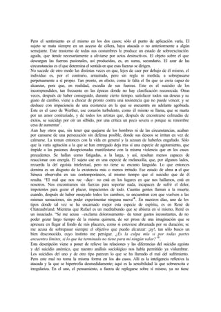 Pero el sentimiento es el mismo en los dos casos; sólo el punto de aplicación varía. El
sujeto se mata siempre en un acceso de cólera, haya atacada o no anteriormente a algún
semejante. Este trastorno de todas sus costumbres le produce un estado de sobreexcitación
aguda, que tiende necesariamente a aliviarse por actos destructivos. El objeto sobre el que
descargan las fuerzas pasionales, así producidas, es, en suma, secundario. El azar de las
circunstancias es el que determina el sentida en que esas fuerzas se dirigen.
No sucede de otro modo las distintas veces en que, lejos de caer por debajo de él mismo, el
individuo es, por el contrario, arrastrado, pero sin regla ni medida, a sobrepasarse
perpetuamente a sí propio. Tan pronto, en efecto, coma le falta el fin que se creía capaz de
alcanzar, pera que, en realidad, excedía de sus fuerzas. Este es el suicidio de los
incomprendidos, tan frecuente en las épocas donde no hay clasificación reconocida. Otras
veces, después de haber conseguido, durante cierto tiempo, satisfacer todos sus deseas y su
gusto de cambio, viene a chocar de pronto contra una resistencia que no puede vencer, y se
deshace con impaciencia de una existencia en la que se encuentra en adelante agobiada.
Este es el caso de Werther, ese corazón turbulento, como él mismo se llama, que se marta
por un amor contrariado, y de todos los artistas que, después de encontrarse colmadas de
éxitos, se suicidan por oír un silbido, por una crítica un poco severa o porque su renombre
cesa de aumentar7
.
Aun hay otros que, sin tener que quejarse de los hombres ni de las circunstancias, acaban
por cansarse de una persecución sin defensa posible, donde sus deseos se irritan en vez de
calmarse. La toman entonces con la vida en general y la acusan de haberles engañado. Sólo
que la varia agitación a la que se han entregado deja tras sí una especie de agotamiento, que
impide a las pasiones decepcionadas manifestarse con la misma violencia que en los casos
precedentes. Se hallan como fatigadas, a la larga, y así, resultan menos capaces de
reaccionar con energía. El sujeto cae en una especie de melancolía, que, por algunos lados,
recuerda la del egoísta intelectual, pero no tiene su encanto lánguido. Lo que entonces
domina es un disgusto de la existencia más o menos irritado. Ese estado de alma es el que
Séneca observaba en sus contemporáneos, al mismo tiempo que el suicidio que de él
resulta. “El mal que nos roe –dice– no está en los lugares en que nos hallamos, está en
nosotros. Nos encontramos sin fuerzas para soportar nada, incapaces de sufrir el dolor,
impotentes para gozar el placer, impacientes de todo. Cuantas gentes llaman a la muerte,
cuando, después de haber ensayado todos los cambios, se encuentran con que vuelven a las
mismas sensaciones, sin poder experimentar ninguna nueva”8
. En nuestros días, uno de los
tipos donde tal vez se ha encarnado mejor esta especie de espíritu, es en René de
Chateaubriand. Mientras que Rafael es un meditabundo que se abisma en sí mismo, René es
un insaciado. “Se me acusa –exclama dolorosamente– de tener gustos inconstantes, de no
poder gozar largo tiempo de la misma quimera, de ser presa de una imaginación que se
apresura en llegar al fondo de mis placeres, como si estuviese abrumada por su duración; se
me acusa de sobrepasar siempre el objetivo que puedo alcanzar: ¡ay!, tan sólo busco un
bien desconocido, cuyo instinto me persigue. ¿Es la culpa mía si por todas partes
encuentro límites, si lo que ha terminado no tiene para mí ningún valor?”9
.
Esta descripción viene a poner de relieve las relaciones y las diferencias del suicidio egoísta
y del suicidio anómico, que nuestro análisis sociológico nos había permitido ya vislumbrar.
Los suicidios del uno y de otro tipo parecen lo que se ha llamado el mal del sufrimiento.
Pero este mal no toma la misma forma en los dos casos. Allí es la inteligencia reflexiva la
atacada y la que se hipertrofia desmedidamente; aquí es la sensibilidad la que sobreexcita e
irregulariza. En el uno, el pensamiento, a fuerza de replegarse sobre sí mismo, ya no tiene
 