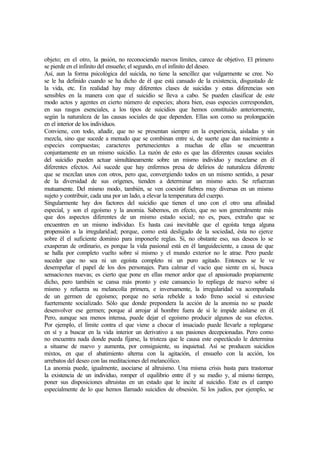 objeto; en el otro, la pasión, no reconociendo nuevos límites, carece de objetivo. El primero
se pierde en el infinito del ensueño; el segundo, en el infinito del deseo.
Así, aun la forma psicológica del suicida, no tiene la sencillez que vulgarmente se cree. No
se le ha definido cuando se ha dicho de él que está cansado de la existencia, disgustado de
la vida, etc. En realidad hay muy diferentes clases de suicidas y estas diferencias son
sensibles en la manera con que el suicidio se lleva a cabo. Se pueden clasificar de este
modo actos y agentes en cierto número de especies; ahora bien, esas especies corresponden,
en sus rasgos esenciales, a los tipos de suicidios que hemos constituido anteriormente,
según la naturaleza de las causas sociales de que dependen. Ellas son como su prolongación
en el interior de los individuos.
Conviene, con todo, añadir, que no se presentan siempre en la experiencia, aisladas y sin
mezcla, sino que sucede a menudo que se combinan entre sí, de suerte que dan nacimiento a
especies compuestas; caracteres pertenecientes a muchas de ellas se encuentran
conjuntamente en un mismo suicidio. La razón de esto es que las diferentes causas sociales
del suicidio pueden actuar simultáneamente sobre un mismo individuo y mezclarse en él
diferentes efectos. Así sucede que hay enfermos presa de delirios de naturaleza diferente
que se mezclan unos con otros, pero que, convergiendo todos en un mismo sentido, a pesar
de la diversidad de sus orígenes, tienden a determinar un mismo acto. Se refuerzan
mutuamente. Del mismo modo, también, se ven coexistir fiebres muy diversas en un mismo
sujeto y contribuir, cada una por un lado, a elevar la temperatura del cuerpo.
Singularmente hay dos factores del suicidio que tienen el uno con el otro una afinidad
especial, y son el egoísmo y la anomia. Sabemos, en efecto, que no son generalmente más
que dos aspectos diferentes de un mismo estado social; no es, pues, extraño que se
encuentren en un mismo individuo. Es hasta casi inevitable que el egoísta tenga alguna
propensión a la irregularidad; porque, como está desligado de la sociedad, ésta no ejerce
sobre él el suficiente dominio para imponerle reglas. Si, no obstante eso, sus deseos lo se
exasperan de ordinario, es porque la vida pasional está en él languideciente, a causa de que
se halla por completo vuelto sobre sí mismo y el mundo exterior no le atrae. Pero puede
suceder que no sea ni un egoísta completo ni un puro agitado. Entonces se le ve
desempeñar el papel de los dos personajes. Para calmar el vacío que siente en sí, busca
sensaciones nuevas; es cierto que pone en ellas menor ardor que el apasionado propiamente
dicho, pero también se cansa más pronto y este cansancio lo repliega de nuevo sobre sí
mismo y refuerza su melancolía primera, e inversamente, la irregularidad va acompañada
de un germen de egoísmo; porque no sería rebelde a todo freno social si estuviese
fuertemente socializado. Sólo que donde prepondera la acción de la anomia no se puede
desenvolver ese germen; porque al arrojar al hombre fuera de sí le impide aislarse en él.
Pero, aunque sea menos intensa, puede dejar el egoísmo producir algunos de sus efectos.
Por ejemplo, el límite contra el que viene a chocar el insaciado puede llevarle a replegarse
en sí y a buscar en la vida interior un derivativo a sus pasiones decepcionadas. Pero como
no encuentra nada donde pueda fijarse, la tristeza que le causa este espectáculo le determina
a situarse de nuevo y aumenta, por consiguiente, su inquietud. Así se producen suicidios
mixtos, en que el abatimiento alterna con la agitación, el ensueño con la acción, los
arrebatos del deseo con las meditaciones del melancólico.
La anomia puede, igualmente, asociarse al altruismo. Una misma crisis basta para trastornar
la existencia de un individuo, romper el equilibrio entre él y su medio y, al mismo tiempo,
poner sus disposiciones altruistas en un estado que le incite al suicidio. Este es el campo
especialmente de lo que hemos llamado suicidios de obsesión. Si los judíos, por ejemplo, se
 