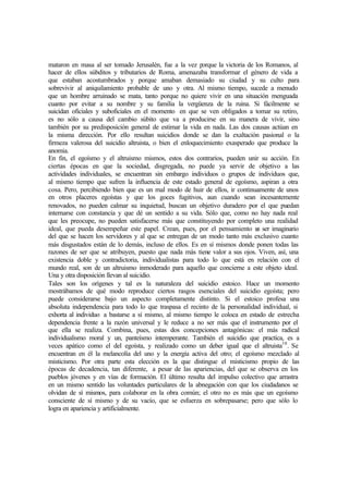 mataron en masa al ser tomado Jerusalén, fue a la vez porque la victoria de los Romanos, al
hacer de ellos súbditos y tributarios de Roma, amenazaba transformar el género de vida a
que estaban acostumbrados y porque amaban demasiado su ciudad y su culto para
sobrevivir al aniquilamiento probable de uno y otra. Al mismo tiempo, sucede a menudo
que un hombre arruinado se mata, tanto porque no quiere vivir en una situación menguada
cuanto por evitar a su nombre y su familia la vergüenza de la ruina. Si fácilmente se
suicidan oficiales y suboficiales en el momento en que se ven obligados a tomar su retiro,
es no sólo a causa del cambio súbito que va a producirse en su manera de vivir, sino
también por su predisposición general de estimar la vida en nada. Las dos causas actúan en
la misma dirección. Por ello resultan suicidios donde se dan la exaltación pasional o la
firmeza valerosa del suicidio altruista, o bien el enloquecimiento exasperado que produce la
anomia.
En fin, el egoísmo y el altruismo mismos, estos dos contrarios, pueden unir su acción. En
ciertas épocas en que la sociedad, disgregada, no puede ya servir de objetivo a las
actividades individuales, se encuentran sin embargo individuos o grupos de individuos que,
al mismo tiempo que sufren la influencia de este estado general de egoísmo, aspiran a otra
cosa. Pero, percibiendo bien que es un mal modo de huir de ellos, ir continuamente de unos
en otros placeres egoístas y que los goces fugitivos, aun cuando sean incesantemente
renovados, no pueden calmar su inquietud, buscan un objetivo duradero por el que puedan
internarse con constancia y que dé un sentido a su vida. Sólo que, como no hay nada real
que les preocupe, no pueden satisfacerse más que constituyendo por completo una realidad
ideal, que pueda desempeñar este papel. Crean, pues, por el pensamiento un ser imaginario
del que se hacen los servidores y al que se entregan de un modo tanto más exclusivo cuanto
más disgustados están de lo demás, incluso de ellos. Es en sí mismos donde ponen todas las
razones de ser que se atribuyen, puesto que nada más tiene valor a sus ojos. Viven, así, una
existencia doble y contradictoria, individualistas para todo lo que está en relación con el
mundo real, son de un altruismo inmoderado para aquello que concierne a este objeto ideal.
Una y otra disposición llevan al suicidio.
Tales son los orígenes y tal es la naturaleza del suicidio estoico. Hace un momento
mostrábamos de qué modo reproduce ciertos rasgos esenciales del suicidio egoísta; pero
puede considerarse bajo un aspecto completamente distinto. Si el estoico profesa una
absoluta independencia para todo lo que traspasa el recinto de la personalidad individual, si
exhorta al individuo a bastarse a sí mismo, al mismo tiempo le coloca en estado de estrecha
dependencia frente a la razón universal y le reduce a no ser más que el instrumento por el
que ella se realiza. Combina, pues, estas dos concepciones antagónicas: el más radical
individualismo moral y un, panteísmo intemperante. También el suicidio que practica, es a
veces apático como el del egoísta, y realizado como un deber igual que el altruista10
. Se
encuentran en él la melancolía del uno y la energía activa del otro; el egoísmo mezclado al
misticismo. Por otra parte esta elección es la que distingue el misticismo propio de las
épocas de decadencia, tan diferente, a pesar de las apariencias, del que se observa en los
pueblos jóvenes y en vías de formación. El último resulta del impulso colectivo que arrastra
en un mismo sentido las voluntades particulares de la abnegación con que los ciudadanos se
olvidan de sí mismos, para colaborar en la obra común; el otro no es más que un egoísmo
consciente de sí mismo y de su vacío, que se esfuerza en sobrepasarse; pero que sólo lo
logra en apariencia y artificialmente.
 