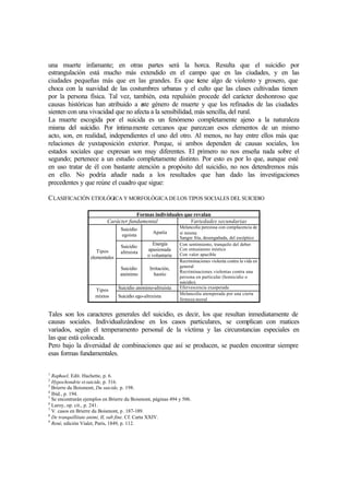 una muerte infamante; en otras partes será la horca. Resulta que el suicidio por
estrangulación está mucho más extendido en el campo que en las ciudades, y en las
ciudades pequeñas más que en las grandes. Es que tiene algo de violento y grosero, que
choca con la suavidad de las costumbres urbanas y el culto que las clases cultivadas tienen
por la persona física. Tal vez, también, esta repulsión procede del carácter deshonroso que
causas históricas han atribuido a este género de muerte y que los refinados de las ciudades
sienten con una vivacidad que no afecta a la sensibilidad, más sencilla, del rural.
La muerte escogida por el suicida es un fenómeno completamente ajeno a la naturaleza
misma del suicidio. Por íntimamente cercanos que parezcan esos elementos de un mismo
acto, son, en realidad, independientes el uno del otro. Al menos, no hay entre ellos más que
relaciones de yuxtaposición exterior. Porque, si ambos dependen de causas sociales, los
estados sociales que expresan son muy diferentes. El primero no nos enseña nada sobre el
segundo; pertenece a un estudio completamente distinto. Por esto es por lo que, aunque esté
en uso tratar de él con bastante atención a propósito del suicidio, no nos detendremos más
en ello. No podría añadir nada a los resultados que han dado las investigaciones
precedentes y que reúne el cuadro que sigue:
CLASIFICACIÓN ETIOLÓGICA Y MORFOLÓGICA DELOS TIPOS SOCIALES DEL SUICIDIO
Formas individuales que revalan
Carácter fundamental Variedades secundarias
Suicidio
egoista
Apatía
Melancolía perezosa con complacencia de
sí misma
Sangre fría, desengañada, del escéptico
Suicidio
altruista
Energía
apasionada
o voluntaria
Con sentimiento, tranquilo del deber
Con entusiasmo místico
Con valor apacible
Tipos
elementales
Suicidio
anónimo
Irritación,
hastío
Recriminaciones violenta contra la vida en
general
Recriminaciones violentas contra una
persona en particular (homicidio o
suicidio).
Suicidio anónimo-altruista Efervescencia exasperada
Tipos
mixtos Suicidio ego-altruista
Melancolía atemperada por una cierta
firmeza moral
Tales son los caracteres generales del suicidio, es decir, los que resultan inmediatamente de
causas sociales. Individualizándose en los casos particulares, se complican con matices
variados, según el temperamento personal de la víctima y las circunstancias especiales en
las que está colocada.
Pero bajo la diversidad de combinaciones que así se producen, se pueden encontrar siempre
esas formas fundamentales.
1
Raphael, Edit. Hachette, p. 6.
2
Hypochondrie et suicide, p. 316.
3
Brierre du Boismont, Du suicide, p. 198.
4
Ibíd., p. 194.
5
Se encontrarán ejemplos en Brierre du Boismont, páginas 494 y 506.
6
Laroy, op. cit., p. 241.
7
V. casos en Brierre du Boismont, p. 187-189.
8
De tranquillitate animi, II, sub fine. Cf. Carta XXIV.
9
René, edición Vialet, París, 1849, p. 112.
 