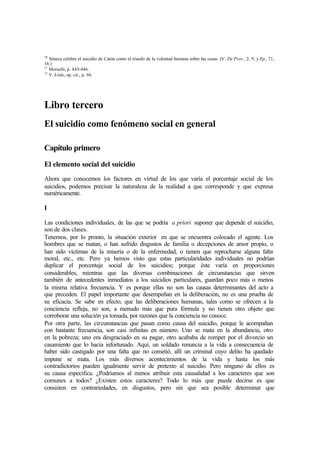 10
Séneca celebra el suicidio de Catón como el triunfo de la voluntad humana sobre las cosas. (V. De Prov., 2, 9, y Ep., 71,
16.)
11
Morselli, p. 445-446.
12
V. Lisle, op. cit., p. 94.
Libro tercero
El suicidio como fenómeno social en general
Capítulo primero
El elemento social del suicidio
Ahora que conocemos los factores en virtud de los que varía el porcentaje social de los
suicidios, podemos precisar la naturaleza de la realidad a que corresponde y que expresa
numéricamente.
I
Las condiciones individuales, de las que se podría a priori suponer que depende el suicidio,
son de dos clases.
Tenemos, por lo pronto, la situación exterior en que se encuentra colocado el agente. Los
hombres que se matan, o han sufrido disgustos de familia o decepciones de amor propio, o
han sido víctimas de la miseria o de la enfermedad, o tienen que reprocharse alguna falta
moral, etc., etc. Pero ya hemos visto que estas particularidades individuales no podrían
duplicar el porcentaje social de los suicidios; porque éste varía en proporciones
considerables, mientras que las diversas combinaciones de circunstancias que sirven
también de antecedentes inmediatos a los suicidios particulares, guardan poco más o menos
la misma relativa frecuencia. Y es porque ellas no son las causas determinantes del acto a
que preceden. El papel importante que desempeñan en la deliberación, no es una prueba de
su eficacia. Se sabe en efecto, que las deliberaciones humanas, tales como se ofrecen a la
conciencia refleja, no son, a menudo más que pura fórmula y no tienen otro objeto que
corroborar una solución ya tomada, por razones que la conciencia no conoce.
Por otra parte, las circunstancias que pasan como causa del suicidio, porque le acompañan
con bastante frecuencia, son casi infinitas en número. Uno se mata en la abundancia, otro
en la pobreza; uno era desgraciado en su pagar, otro acababa de romper por el divorcio un
casamiento que lo hacia infortunado. Aquí, un soldado renuncia a la vida a consecuencia de
haber sido castigado por una falta que no cometió, allí un criminal cuyo delito ha quedado
impune se mata. Los más diversos acontecimientos de la vida y hasta los más
contradictorios pueden igualmente servir de pretexto al suicidio. Pero ninguno de ellos es
su causa especifica. ¿Podríamos al menos atribuir esta causalidad a los caracteres que son
comunes a todos? ¿Existen estos caracteres? Todo lo más que puede decirse es que
consisten en contrariedades, en disgustos, pero sin que sea posible determinar que
 