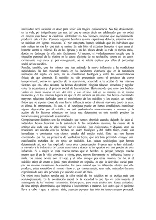 intensidad debe alcanzar el dolor para tener esta trágica consecuencia. No hay descontento
en la vida, por insignificante que sea, del que se puede decir por adelantado que no podrá
en ningún caso hacer la existencia intolerable: no hay tampoco ninguno que necesariamente
produzca este efecto. Veremos algunos hombres resistir espantosos dolores, mientras otros
se suicidan con ligeras molestias. Y, por otra parte, hemos señalado que los individuos que
más sufren no son los que más se matan. Es más bien el excesivo bienestar el que arma el
hombre contra sí mismo. Es en las épocas y en las clases donde la vida es menos ruda,
donde se deshacen de ella más fácilmente. Al menos, si verdaderamente sucede que la
situación personal de la víctima es la causa eficiente de su resolución, ocurre así en casos
ciertamente muy raros y, por consiguiente, no se sabría explicar por ellos el porcentaje
social de los suicidios.
Resulta, también, que los mismos que han atribuido la mayor influencia a las condiciones
individuales, las han buscado menos en los incidentes exteriores que en la naturaleza
intrínseca del sujeto, es decir, en su constitución biológica y entre las concomitancias
físicas de que depende. El suicidio ha sido presentado como el producto de cierto
temperamento, como un episodio de la neurastenia, sometido a la acción de los mismos
factores que ella. Más nosotros no hemos descubierto ninguna relación inmediata y regular
entre la neurastenia y el proceso social de los suicidios. Hasta sucede que estos dos hechos
varían en razón inversa el uno del otro y que el uno está en su mínimo en el mismo
momento y en los mismos lugares en que el otro alcanza su máximo. No hemos encontrado
mayores relaciones definidas entre el movimiento de los suicidios y los estados del medio
físico que se reputan como de más fuerte influencia sobre el sistema nervioso, como la raza,
el clima, la temperatura. Es que, si el neurópata puede en ciertas condiciones, manifestar
alguna disposición por el suicidio, no está predestinado necesariamente a matarse; y la
acción de los factores cósmicos no basta para determinar en este sentido preciso las
tendencias muy generales de su naturaleza.
Completamente distintos son los resultados que hemos obtenido cuando, dejando de lado al
individuo, hemos buscado en la naturaleza de las sociedades mismas, las causas de la
aptitud que cada una de ellas tiene por el suicidio. Tan equivocadas y dudosas eran las
relaciones del suicidio con los hechos del orden biológico y del orden físico, como son
inmediatas y constantes con ciertos estados del medio social. Esta vez nos hemos
encontrado, por fin, en presencia de verdaderas leyes, que nos han permitido ensayar una
clasificación metódica de los tipos de suicidios. Las causas sociológicas que hemos
determinado así, nos han explicado hasta estas consecuencias diversas que se han atribuido
a menudo a la influencia de causas materiales y donde se ha querido ver una prueba de esta
influencia. Si la mujer se mata mucho menos que el hombre, es porque participa mucho
menos que él en la vida colectiva; y siente, pues, menos fuertemente su influencia, buena o
mala. Lo mismo ocurre con el viejo y el niño, aunque por otras razones. En fin, si el
suicidio crece de enero a junio, para disminuir en seguida, es que la actividad social pasa
por las mismas variaciones de estación. Es, pues, natural que los diferentes efectos que ella
produce, estén sometidos al mismo ritmo y, por consecuencia, sean más; marcados durante
el primero de estos dos períodos, y el suicidio es uno de ellos.
De todos estos hechos resulta que la cifra social de los suicidios no se explica más que
sociológicamente. Es la constitución moral de la sociedad la que fija en cada instante el
contingente de las muertes voluntarias. Existe pues, para cada pueblo una fuerza colectiva,
de una energía determinada, que impulsa a los hombres a matarse. Los actos que el paciente
lleva a cabo y que, a primera vista, parecen expresar tan sólo su temperamento personal,
 