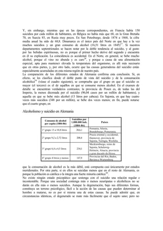 Y, sin embargo, mientras que en las épocas correspondientes, en Francia había 150
suicidios por cada millón de habitantes, en Bélgica no había más que 68, en la Gran Bretaña
70, en Suecia 85, en Rusia muy pocos. En San Petesburgo, desde 1874 a 1868, la cifra
media anual ha sido de 68,8. Dinamarca es el único país del Norte en que hay a la vez
muchos suicidios y un gran consumo de alcohol (16,51 litros en 1845)37
. Si nuestros
departamentos septentrionales se hacen notar por la doble tendencia al suicidio, y al gusto
por las bebidas espirituosas, no es porque el primer hecho derive del segundo y encuentra
en él su explicación. La coincidencia es accidental. En el Norte, en general, se bebe mucho
alcohol, porque el vino no abunda y es caro38
, y porque a causa de una alimentación
especial, apta para mantener elevada la temperatura del organismo, es allí más necesario
que en otras partes, y, por otro lado, ocurre que las causas generadoras del suicidio están
especialmente acumuladas en esta misma región de nuestro país.
La comparación de los diferentes estados de Alemania confirma esta conclusión. Si, en
efecto, se les clasifica desde el doble punto de vista del suicidio y de la consumación
alcohólica39
(véase el cuadro siguiente), se comprueba que el grupo en que el suicidio es
mayor (el tercero) es el de aquéllos en que se consume menos alcohol. En el examen de
detalle se encuentran verdaderos contrastes; la provincia de Posen es, de todas las del
Imperio, la menos diezmada por el suicidio (96,04 casos por un millón de habitantes), y
aquella en que se bebe más alcohol (13 litros por cabeza). En Sajonia, en que hay cuatro
veces más suicidios (348 por un millón), se bebe dos veces menos; en fin, puede notarse
que el cuarto grupo, en
Alcoholismo y suicidio en Alemania
Consumo de alcohol
per capita (1884-86)
Suicidios por
1.000.000 hab.
(1884-86)
Países
1° grupo 13 a 10,8 litros 20,6,1
Posnania, Silesia,
Brandeburgo, Pomerania.
2° grupo 9,2 a 2,72 litros 208,4
Prusia oriental y occidental,
Hannover, provincia de
Sajonia, Turingia, Wesfalia.
3° grupo 6,4 a 4,5 litros 234,1
Meckiemburgo, reino de
Sajonia, Schelewig-
Holstein, Alsacia, provincia
y gran ducado de Hesse.
4° grupo 4 litros y menos 147,9
Provincias del Rin, Baden,
Baviera y Wurtemberg
que la consumación de alcohol es la más débil, está compuesta casi únicamente por estados
meridionales. Por otra parte, si en ellos se suicidan menos que en el resto de Alemania, es
porque la población es católica o la integra una fuerte minoría católica40
.
No existe ningún estado psicopático que sostenga con el suicidio una relación regular e
incontestable. Porque una sociedad contenga más o menos neurópatas o alcohólicos no se
darán en ella más o menos suicidios. Aunque la degeneración, bajo sus diferentes formas,
constituya un terreno psicológico, fácil a la acción de las causas que pueden determinar al
hombre a matarse, no es por sí misma una de estas causas. Se puede admitir que, en
circunstancias idénticas, el degenerado se mate más fácilmente que el sujeto sano; pero no
 