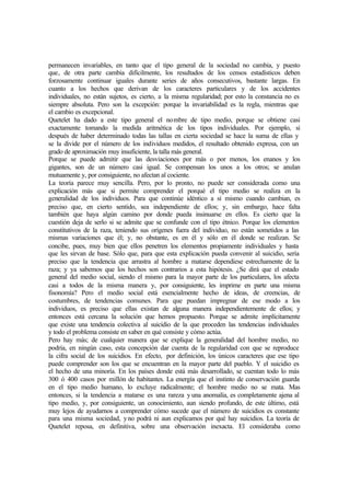permanecen invariables, en tanto que el tipo general de la sociedad no cambia, y puesto
que, de otra parte cambia difícilmente, los resultados de los censos estadísticos deben
forzosamente continuar iguales durante series de años consecutivos, bastante largas. En
cuanto a los hechos que derivan de los caracteres particulares y de los accidentes
individuales, no están sujetos, es cierto, a la misma regularidad; por esto la constancia no es
siempre absoluta. Pero son la excepción: porque la invariabilidad es la regla, mientras que
el cambio es excepcional.
Quetelet ha dado a este tipo general el nombre de tipo medio, porque se obtiene casi
exactamente tomando la medida aritmética de los tipos individuales. Por ejemplo, si
después de haber determinado todas las tallas en cierta sociedad se hace la suma de ellas y
se la divide por el número de los individuos medidos, el resultado obtenido expresa, con un
grado de aproximación muy insuficiente, la talla más general.
Porque se puede admitir que las desviaciones por más o por menos, los enanos y los
gigantes, son de un número casi igual. Se compensan los unos a los otros; se anulan
mutuamente y, por consiguiente, no afectan al cociente.
La teoría parece muy sencilla. Pero, por lo pronto, no puede ser considerada como una
explicación más que si permite comprender el porqué el tipo medio se realiza en la
generalidad de los individuos. Para que continúe idéntico a sí mismo cuando cambian, es
preciso que, en cierto sentido, sea independiente de ellos; y, sin embargo, hace falta
también que haya algún camino por donde pueda insinuarse en ellos. Es cierto que la
cuestión deja de serlo si se admite que se confunde con el tipo étnico. Porque los elementos
constitutivos de la raza, teniendo sus orígenes fuera del individuo, no están sometidos a las
mismas variaciones que él; y, no obstante, es en él y sólo en él donde se realizan. Se
concibe, pues, muy bien que ellos penetren los elementos propiamente individuales y hasta
que les sirvan de base. Sólo que, para que esta explicación pueda convenir al suicidio, sería
preciso que la tendencia que arrastra al hombre a matarse dependiese estrechamente de la
raza; y ya sabemos que los hechos son contrarios a esta hipótesis. ¿Se dirá que el estado
general del medio social, siendo el mismo para la mayor parte de los particulares, los afecta
casi a todos de la misma manera y, por consiguiente, les imprime en parte una misma
fisonomía? Pero el medio social está esencialmente hecho de ideas, de creencias, de
costumbres, de tendencias comunes. Para que puedan impregnar de ese modo a los
individuos, es preciso que ellas existan de alguna manera independientemente de ellos; y
entonces está cercana la solución que hemos propuesto. Porque se admite implícitamente
que existe una tendencia colectiva al suicidio de la que proceden las tendencias individuales
y todo el problema consiste en saber en qué consiste y cómo actúa.
Pero hay más; de cualquier manera que se explique la generalidad del hombre medio, no
podría, en ningún caso, esta concepción dar cuenta de la regularidad con que se reproduce
la cifra social de los suicidios. En efecto, por definición, los únicos caracteres que ese tipo
puede comprender son los que se encuentran en la mayor parte del pueblo. Y el suicidio es
el hecho de una minoría. En los países donde está más desarrollado, se cuentan todo lo más
300 ó 400 casos por millón de habitantes. La energía que el instinto de conservación guarda
en el tipo medio humano, lo excluye radicalmente; el hombre medio no se mata. Mas
entonces, si la tendencia a matarse es una rareza y una anomalía, es completamente ajena al
tipo medio, y, por consiguiente, un conocimiento, aun siendo profundo, de este último, está
muy lejos de ayudarnos a comprender cómo sucede que el número de suicidios es constante
para una misma sociedad, yno podrá ni aun explicamos por qué hay suicidios. La teoría de
Quetelet reposa, en definitiva, sobre una observación inexacta. El consideraba como
 