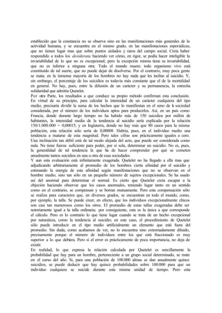establecido que la constancia no se observa sino en las manifestaciones más generales de la
actividad humana, y se encuentra en el mismo grado, en las manifestaciones esporádicas,
que no tienen lugar mas que sobre puntos aislados y raros del campo social. Creía haber
respondido a todos los desiderata haciendo ver cómo, en rigor, se podía hacer inteligible la
invariabilidad de lo que no es excepcional; pero la excepción misma tiene su invariabilidad,
que no es inferior a ninguna otra. Todo el mundo muere; todo organismo vivo está
constituido de tal suerte, que no puede dejar de disolverse. Por el contrario, muy poca gente
se mata; en la inmensa mayoría de los hombres no hay nada que les incline al suicidio. Y,
sin embargo, el porcentaje de los suicidios es todavía más constante que el de la mortalidad
en general. No hay, pues, entre la difusión de un carácter y su permanencia, la estrecha
solidaridad que admitía Quetelet.
Por otra Parte, los resultados a que conduce su propio método confirman esta conclusión.
En virtud de su principio, para calcular la intensidad de un carácter cualquiera del tipo
medio, precisaría dividir la suma de los hechos que lo manifiestan en el seno de la sociedad
considerada, por el número de los individuos aptos para producirlos. Así, en un país como
Francia, donde durante largo tiempo no ha habido más de 150 suicidios por millón de
habitantes, la intensidad media de la tendencia al suicidio sería explicada por la relación
150/1.000.000 = 0,00015; y en Inglaterra, donde no hay más que 80 casos para la misma
población, esta relación sólo sería de 0,00008. Habría, pues, en el individuo medio una
tendencia a matarse de esta magnitud. Pero tales cifras son prácticamente iguales a cero.
Una inclinación tan débil está de tal modo alejada del acto, que puede ser considerada como
nula. No tiene fuerza suficiente para poder, por sí sola, determinar un suicidio. No es, pues,
la generalidad de tal tendencia la que ha de hacer comprender por qué se cometen
anualmente tantos suicidios en una u otra de esas sociedades.
Y aun esta evaluación está infinitamente exagerada. Quetelet no ha llegado a ella mas que
adjudicando arbitrariamente al promedio de los hombres cierta afinidad por el suicidio y
estimando la energía de esta afinidad según manifestaciones que no se observan en el
hombre medio, sino tan sólo en un pequeño número de sujetos excepcionales. Se ha usado
así del anormal para determinar el normal. Es cierto que Quetelet creía escapar a la
objeción haciendo observar que los casos anormales, teniendo lugar tanto en un sentido
como en el contrario, se compensan y se borran mutuamente. Pero esta compensación sólo
se realiza para caracteres que, en diversos grados, se encuentran en todo el mundo, como,
por ejemplo, la talla. Se puede creer, en efecto, que los individuos excepcionalmente chicos
son casi tan numerosos como los otros. El promedio de estas tallas exageradas debe ser
notoriamente igual a la talla ordinaria; por consiguiente, esta es la única a que corresponde
el cálculo. Pero es lo contrario lo que tiene lugar cuando se trata de un hecho excepcional
por naturaleza, como la tendencia al suicidio; en este caso, el procedimiento de Quetelet
sólo puede introducir en el tipo medio artificialmente un elemento que está fuera del
promedio. Sin duda, como acabamos de ver, no lo encuentra sino extremadamente diluido,
precisamente porque el número de individuos entre los que está fraccionado es muy
superior a lo que debiera. Pero si el error es prácticamente de poca importancia, no deja de
existir.
En realidad, lo que expresa la relación calculada por Quetelet es sencillamente la
probabilidad que hay para un hombre, perteneciente a un grupo social determinado, se mate
en el curso del año. Si, para una población de 100.000 almas se dan anualmente quince
suicidios, se puede deducir que hay quince probabilidades sobre 100.000 para que un
individuo cualquiera se suicide durante esta misma unidad de tiempo. Pero esta
 