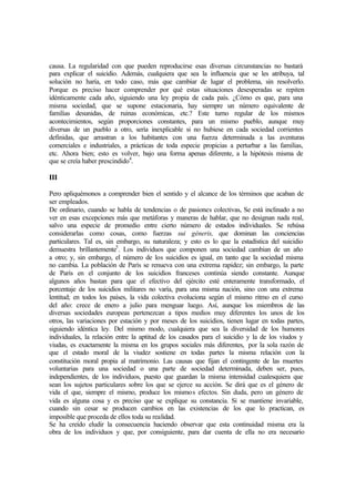 causa. La regularidad con que pueden reproducirse esas diversas circunstancias no bastará
para explicar el suicidio. Además, cualquiera que sea la influencia que se les atribuya, tal
solución no haría, en todo caso, más que cambiar de lugar el problema, sin resolverlo.
Porque es preciso hacer comprender por qué estas situaciones desesperadas se repiten
idénticamente cada año, siguiendo una ley propia de cada país. ¿Cómo es que, para una
misma sociedad, que se supone estacionaria, hay siempre un número equivalente de
familias desunidas, de ruinas económicas, etc.? Este turno regular de los mismos
acontecimientos, según proporciones constantes, para un mismo pueblo, aunque muy
diversas de un pueblo a otro, sería inexplicable si no hubiese en cada sociedad corrientes
definidas, que arrastran a los habitantes con una fuerza determinada a las aventuras
comerciales e industriales, a prácticas de toda especie propicias a perturbar a las familias,
etc. Ahora bien; esto es volver, bajo una forma apenas diferente, a la hipótesis misma de
que se creía haber prescindido4
.
III
Pero apliquémonos a comprender bien el sentido y el alcance de los términos que acaban de
ser empleados.
De ordinario, cuando se habla de tendencias o de pasiones colectivas, Se está inclinado a no
ver en esas excepciones más que metáforas y maneras de hablar, que no designan nada real,
salvo una especie de promedio entre cierto número de estados individuales. Se rehúsa
considerarlas como cosas, como fuerzas sui géneris, que dominan las conciencias
particulares. Tal es, sin embargo, su naturaleza; y esto es lo que la estadística del suicidio
demuestra brillantemente5
. Los individuos que componen una sociedad cambian de un año
a otro; y, sin embargo, el número de los suicidios es igual, en tanto que la sociedad misma
no cambia. La población de París se renueva con una extrema rapidez; sin embargo, la parte
de París en el conjunto de los suicidios franceses continúa siendo constante. Aunque
algunos años bastan para que el efectivo del ejército esté enteramente transformado, el
porcentaje de los suicidios militares no varía, para una misma nación, sino con una extrema
lentitud; en todos los países, la vida colectiva evoluciona según el mismo ritmo en el curso
del año: crece de enero a julio para menguar luego. Así, aunque los miembros de las
diversas sociedades europeas pertenezcan a tipos medios muy diferentes los unos de los
otros, las variaciones por estación y por meses de los suicidios, tienen lugar en todas partes,
siguiendo idéntica ley. Del mismo modo, cualquiera que sea la diversidad de los humores
individuales, la relación entre la aptitud de los casados para el suicidio y la de los viudos y
viudas, es exactamente la misma en los grupos sociales más diferentes, por la sola razón de
que el estado moral de la viudez sostiene en todas partes la misma relación con la
constitución moral propia al matrimonio. Las causas que fijan el contingente de las muertes
voluntarias para una sociedad o una parte de sociedad determinada, deben ser, pues,
independientes, de los individuos, puesto que guardan la misma intensidad cualesquiera que
sean los sujetos particulares sobre los que se ejerce su acción. Se dirá que es el género de
vida el que, siempre el mismo, produce los mismos efectos. Sin duda, pero un género de
vida es alguna cosa y es preciso que se explique su constancia. Si se mantiene invariable,
cuando sin cesar se producen cambios en las existencias de los que lo practican, es
imposible que proceda de ellos toda su realidad.
Se ha creído eludir la consecuencia haciendo observar que esta continuidad misma era la
obra de los individuos y que, por consiguiente, para dar cuenta de ella no era necesario
 