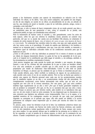 prestar a los fenómenos sociales una especie de trascendencia en relación con la vida
individual. En efecto, se ha dicho, “una cosa social cualquiera, una palabra de una lengua,
un rito de una religión, un secreto de un oficio, un procedimiento de un arte, un artículo de
una ley, una máxima de moral se trasmite y pasa de un individuo, pariente, amigo, vecino o
camarada, a otro individuo”6
.
Sin duda que, si sólo se tratara de hacer comprender cómo, de un modo general, una idea o
un sentimiento pasa de una generación a otra, cómo el recuerdo no se pierde, esta
explicación podría, en rigor, ser considerada como suficiente7
.
Pero la transmisión de hechos como el suicidio y, más generalmente, como los actos de
toda especie, sobre los que nos informa la estadística moral, presenta un carácter muy
particular, del que no se puede dar cuenta con esa facilidad. Ella alcanza, no solamente al
conjunto de cierta manera de hacer, sino al número de casos en que, esta manera de hacer
es concretada. No solamente hay suicidios todos los años, sino que, por regla general, cada
año hay tantos como en el precedente. El estado de espíritu que determina a los hombres a
matarse no se transmite pura y sencillamente, sino que, cosa aun más notable, se transmite a
un número igual de individuos colocados todos en las condiciones necesarias para que lo
traduzcan en acto.
¿Cómo es ello posible si sólo hay individuos en potencia? En sí mismo el número no puede
ser objeto de ninguna transmisión directa. La gente de hoy no ha aprendido de la de ayer,
cuál es el importe de la contribución que debe pagar al suicidio; y, sin embargo, satisfará, si
las circunstancias no cambian, exactamente el mismo.
¿Será preciso imaginar que cada suicida ha tenido por iniciador y por maestro, de alguna
manera, a una de las víctimas del año precedente de la que es como un heredero moral?
Con esta sola condición es posible concebir que la cifra social de los suicidios pueda
perpetuarse por medio de tradiciones inter-individuales. Como la cifra total no puede
trasmitirse en bloque, es preciso que las unidades de que se forma se trasmitan una por una.
Cada suicida debería, pues, haber recibido su tendencia de alguno de sus predecesores y
cada suicidio sería como el eco de un suicidio anterior. Pero no hay un hecho que autorice a
admitir esta especie de filiación personal entre cada uno de los acontecimientos morales
que la estadística registra en un año, y un acontecimiento similar del año precedente. Es
completamente excepcional, como hemos demostrado más arriba, que un acto así sea
sugerido por otro acto de la misma naturaleza. Por otra parte, ¿por qué estos cambios
tendrían lugar regularmente de un año a otro? ¿Por qué el hecho generador emplearía un
año en producir su semejante? ¿Por qué, en fin, no se suscitaría más que una sola y única
copia? Porque es preciso que, por término medio, cada modelo no se reproduzca más que
una vez; de otro modo el total no sería constante. Se nos dispensará que no discutamos con
más extensión una hipótesis tan arbitraria como irrepresentable. Pero si se la separa, si la
igualdad numérica de los contingentes anuales no procede de que cada caso particular
engendre su semejante en el período que sigue, ella sólo puede ser debida a la acción
permanente de cualquier causa impersonal que se cierne por encima de todos los casos
particulares.
Es preciso, pues, tomar los términos al pie de la letra. Las tendencias colectivas tienen una
existencia que les es propia; son fuerzas tan reales como las fuerzas cósmicas, aun cuando
sean de otra naturaleza; actúan igualmente sobre el individuo de fuera, aunque esto ocurra
por otros medios. Lo que permite afirmar que la realidad de las primeras no es inferior a la
de las segundas, es que se prueba de la misma manera, es decir, por la constancia de sus
efectos. Cuando comprobamos que el número de fallecimientos varía muy poco de un año a
 