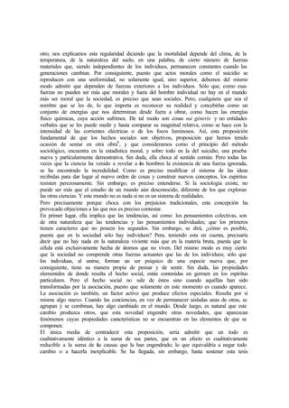 otro, nos explicamos esta regularidad diciendo que la mortalidad depende del clima, de la
temperatura, de la naturaleza del suelo, en una palabra, de cierto número de fuerzas
materiales que, siendo independientes de los individuos, permanecen constantes cuando las
generaciones cambian. Por consiguiente, puesto que actos morales como el suicidio se
reproducen con una uniformidad, no solamente igual, sino superior, debemos del mismo
modo admitir que dependen de fuerzas exteriores a los individuos. Sólo que, como esas
fuerzas no pueden ser más que morales y fuera del hombre individual no hay en el mundo
más ser moral que la sociedad, es preciso que sean sociales. Pero, cualquiera que sea el
nombre que se les de, lo que importa es reconocer su realidad y concebirlas como un
conjunto de energías que nos determinan desde fuera a obrar, como hacen las energías
físico químicas, cuya acción sufrimos. De tal modo son cosas sui géneris y no entidades
verbales que se les puede medir y hasta comparar su magnitud relativa, como se hace con la
intensidad de las corrientes eléctricas o de los focos luminosos. Así, esta proposición
fundamental de que los hechos sociales son objetivos, proposición que hemos tenido
ocasión de sentar en otra obra8
, y que consideramos como el principio del método
sociológico, encuentra en la estadística moral, y sobre todo en la del suicidio, una prueba
nueva y particularmente demostrativa. Sin duda, ella choca al sentido común. Pero todas las
veces que la ciencia ha venido a revelar a los hombres la existencia de una fuerza ignorada,
se ha encontrado la incredulidad. Como es preciso modificar el sistema de las ideas
recibidas para dar lugar al nuevo orden de cosas y construir nuevos conceptos, los espíritus
resisten perezosamente. Sin embargo, es preciso entenderse. Si la sociología existe, no
puede ser más que el estudio de un mundo aún desconocido, diferente de los que exploran
las otras ciencias. Y este mundo no es nada si no es un sistema de realidades.
Pero precisamente porque choca con los prejuicios tradicionales, esta concepción ha
provocado objeciones a las que nos es preciso contestar.
En primer lugar, ella implica que las tendencias, así como los pensamientos colectivas, son
de otra naturaleza que las tendencias y las pensamientos individuales; que los primeros
tienen caracteres que no poseen los segundos. Sin embargo, se dirá, ¿cómo es posible,
puesta que en la sociedad sólo hay individuos? Pera, teniendo esta en cuenta, precisaría
decir que no hay nada en la naturaleza viviente más que en la materia bruta, puesta que la
célula está exclusivamente hecha de átomos que no viven. Del mismo modo es muy cierto
que la sociedad no comprende otras fuerzas actuantes que las de los individuos; sólo que
los individuas, al unirse, forman un ser psíquico de una especie nueva que, por
consiguiente, tiene su manera propia de pensar y de sentir. Sin duda, las propiedades
elementales de donde resulta el hecho social, están contenidas en germen en los espíritus
particulares. Pero el hecho social no sale de éstos sino cuando aquéllas han sido
transformadas por la asociación, puesto que solamente en este momento es cuando aparece.
La asociación es también, un factor activo que produce efectos especiales. Resulta por sí
misma algo nuevo. Cuando las conciencias, en vez de permanecer aisladas unas de otras, se
agrupan y se combinan, hay algo cambiado en el mundo. Desde luego, es natural que este
cambio produzca otros, que esta novedad engendre otras novedades, que aparezcan
fenómenos cuyas propiedades características no se encuentran en las elementos de que se
componen.
El única media de contradecir esta proposición, sería admitir que un todo es
cualitativamente idéntico a la suma de sus partes, que en un efecto es cualitativamente
reducible a la suma de las causas que la han engendrado; lo que equivaldría a negar todo
cambio o a hacerla inexplicable. Se ha llegada, sin embargo, hasta sostener esta tesis
 