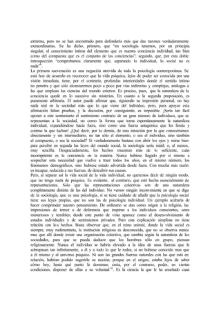 extrema, pero no se han encontrado para defendería más que das razones verdaderamente
extraordinarias. Se ha dicho, primero, que “en sociología tenemos, por un principia
singular, el conocimiento íntima del elemento que es nuestra conciencia individual, tan bien
como del compuesta que es el conjunto de las conciencias”; segundo, que, por esta doble
introspección “comprobamos claramente que, separando lo individual, lo social no es
nada”9
.
La primera aseveración es una negación atrevida de toda la psicología contemporánea. Se
está hoy de acuerdo en reconocer que la vida psíquica, lejos de poder ser conocida por una
visión inmediata, tiene, por el contrario, profundas interioridades donde el sentido íntimo
no penetra y que sólo alcanzaremos poco a poco por vías indirectas y complejas, análogas a
las que emplean las ciencias del mundo exterior. Es preciso, pues, que la naturaleza de la
conciencia quede en lo sucesivo sin misterios. En cuanto a la segunda proposición, es
puramente arbitraria. El autor puede afirmar que, siguiendo su impresión personal, no hay
nada real en la sociedad más que lo que viene del individuo, pero, para apoyar esta
afirmación faltan pruebas, y la discusión, por consiguiente, es imposible. ¡Sería tan fácil
oponer a este sentimiento el sentimiento contrario de un gran número de individuos, que se
representan a la sociedad, no como la forma que toma espontáneamente la naturaleza
individual, expandiéndose hacia fuera, sino como una fuerza antagónica que les limita y
contrae la que luchan! ¿Qué decir, por lo demás, de esta intuición por la que conoceríamos
directamente y sin intermediario, no tan sólo el elemento, o sea el individuo, sino también
el compuesto, o sea la sociedad? Si verdaderamente bastase con abrir los ojos y mirar bien
para percibir en seguida las leyes del mundo social, la sociología sería inútil, o, al menos,
muy sencilla. Desgraciadamente, los hechos muestran más de lo suficiente, cuán
incompetente es la conciencia en la materia. Nunca hubiese llegado por sí misma a
sospechar esta necesidad que vuelve a traer todos los años, en el mismo número, los
fenómenos demográficos, sino hubiese estado advertida desde fuera. Con mucha más razón
es incapaz, reducida a sus fuerzas, de descubrir sus causas.
Pero, al separar así la vida social de la vida individual, no queremos decir de ningún modo,
que no tenga nada de psíquica. Es evidente, al contrario, que esté hecha esencialmente de
representaciones. Sólo que las representaciones colectivas son de una naturaleza
completamente distinta de las del individuo. No vemos ningún inconveniente en que se diga
de la sociología, que es una psicología, si se tiene cuidado de añadir que la psicología social
tiene sus leyes propias, que no son las de psicología individual. Un ejemplo acabaría de
hacer comprender nuestro pensamiento. De ordinario se dan como origen a la religión, las
impresiones de temor o de deferencia que inspiran a los individuos conscientes, seres
misteriosos y temibles; desde este punto de vista aparece como el desenvolvimiento de
estados individuales y de sentimientos privados. Pero esta explicación simplista no tiene
relación con los hechos. Basta observar que, en el reino animal, donde la vida social es
siempre, muy rudimentaria, la institución religiosa es desconocida, que no se observa nunca
mas que allí donde existe una organización colectiva, que cambia según la naturaleza de las
sociedades, para que se pueda deducir que los hombres sólo en grupo, piensan
religiosamente. Nunca el individuo se habría elevado a la idea de unas fuerzas que le
sobrepasan tan infinitamente, a él y a todo lo que le rodea, si no hubiese conocido mas que
a él mismo y al universo psíquico. Ni aun las grandes fuerzas naturales con las que está en
relación, habrían podido sugerirle su noción; porque en el origen, estaba lejos de saber
cómo hoy, hasta qué punto le dominan; creía, por el contrario, poder, en ciertas
condiciones, disponer de ellas a su voluntad10
. Es la ciencia la que le ha enseñado cuan
 