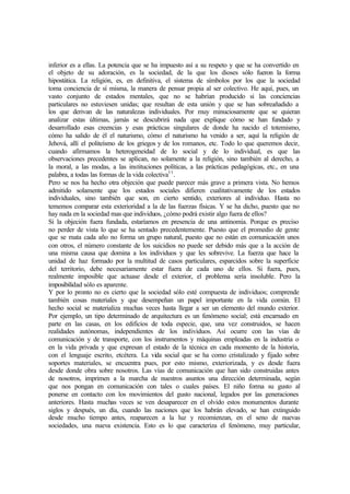 inferior es a ellas. La potencia que se ha impuesto así a su respeto y que se ha convertido en
el objeto de su adoración, es la sociedad, de la que los dioses sólo fueron la forma
hipostática. La religión, es, en definitiva, el sistema de símbolos por los que la sociedad
toma conciencia de sí misma, la manera de pensar propia al ser colectivo. He aquí, pues, un
vasto conjunto de estados mentales, que no se habrían producido si las conciencias
particulares no estuviesen unidas; que resultan de esta unión y que se han sobreañadido a
los que derivan de las naturalezas individuales. Por muy minuciosamente que se quieran
analizar estas últimas, jamás se descubrirá nada que explique cómo se han fundado y
desarrollado esas creencias y esas prácticas singulares de donde ha nacido el totemismo,
cómo ha salido de él el naturismo, cómo el naturismo ha venido a ser, aquí la religión de
Jehová, allí el politeísmo de los griegos y de los romanos, etc. Todo lo que queremos decir,
cuando afirmamos la heterogeneidad de lo social y de lo individual, es que las
observaciones precedentes se aplican, no solamente a la religión, sino también al derecho, a
la moral, a las modas, a las instituciones políticas, a las prácticas pedagógicas, etc., en una
palabra, a todas las formas de la vida colectiva11
.
Pero se nos ha hecho otra objeción que puede parecer más grave a primera vista. No hemos
admitido solamente que los estados sociales difieren cualitativamente de los estados
individuales, sino también que son, en cierto sentido, exteriores al individuo. Hasta no
tememos comparar esta exterioridad a la de las fuerzas físicas. Y se ha dicho, puesto que no
hay nada en la sociedad mas que individuos, ¿cómo podrá existir algo fuera de ellos?
Si la objeción fuera fundada, estaríamos en presencia de una antinomia. Porque es preciso
no perder de vista lo que se ha sentado precedentemente. Puesto que el promedio de gente
que se mata cada año no forma un grupo natural, puesto que no están en comunicación unos
con otros, el número constante de los suicidios no puede ser debido más que a la acción de
una misma causa que domina a los individuos y que les sobrevive. La fuerza que hace la
unidad de haz formado por la multitud de casos particulares, esparcidos sobre la superficie
del territorio, debe necesariamente estar fuera de cada uno de ellos. Si fuera, pues,
realmente imposible que actuase desde el exterior, el problema sería insoluble. Pero la
imposibilidad sólo es aparente.
Y por lo pronto no es cierto que la sociedad sólo esté compuesta de individuos; comprende
también cosas materiales y que desempeñan un papel importante en la vida común. El
hecho social se materializa muchas veces hasta llegar a ser un elemento del mundo exterior.
Por ejemplo, un tipo determinado de arquitectura es un fenómeno social; está encarnado en
parte en las casas, en los edificios de toda especie, que, una vez construidos, se hacen
realidades autónomas, independientes de los individuos. Así ocurre con las vías de
comunicación y de transporte, con los instrumentos y máquinas empleadas en la industria o
en la vida privada y que expresan el estado de la técnica en cada momento de la historia,
con el lenguaje escrito, etcétera. La vida social que se ha como cristalizado y fijado sobre
soportes materiales, se encuentra pues, por esto mismo, exteriorizada, y es desde fuera
desde donde obra sobre nosotros. Las vías de comunicación que han sido construidas antes
de nosotros, imprimen a la marcha de nuestros asuntos una dirección determinada, según
que nos pongan en comunicación con tales o cuales países. El niño forma su gusto al
ponerse en contacto con los movimientos del gusto nacional, legados por las generaciones
anteriores. Hasta muchas veces se ven desaparecer en el olvido estos monumentos durante
siglos y después, un día, cuando las naciones que los habrán elevado, se han extinguido
desde mucho tiempo antes, reaparecen a la luz y recomienzan, en el seno de nuevas
sociedades, una nueva existencia. Esto es lo que caracteriza el fenómeno, muy particular,
 