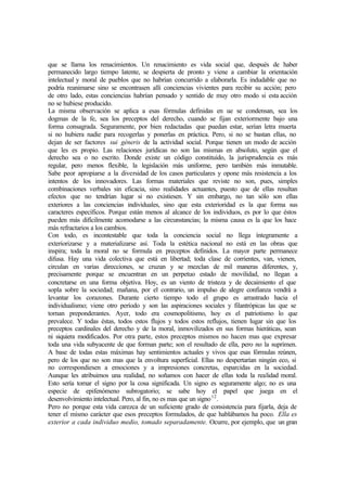 que se llama los renacimientos. Un renacimiento es vida social que, después de haber
permanecido largo tiempo latente, se despierta de pronto y viene a cambiar la orientación
intelectual y moral de pueblos que no habrían concurrido a elaborarla. Es indudable que no
podría reanimarse sino se encontrasen allí conciencias vivientes para recibir su acción; pero
de otro lado, estas conciencias habrían pensado y sentido de muy otro modo si esta acción
no se hubiese producido.
La misma observación se aplica a esas fórmulas definidas en ue se condensan, sea los
dogmas de la fe, sea los preceptos del derecho, cuando se fijan exteriormente bajo una
forma consagrada. Seguramente, por bien redactadas que puedan estar, serían letra muerta
si no hubiera nadie para recogerlas y ponerlas en práctica. Pero, si no se bastan ellas, no
dejan de ser factores sui géneris de la actividad social. Porque tienen un modo de acción
que les es propio. Las relaciones jurídicas no son las mismas en absoluto, según que el
derecho sea o no escrito. Donde existe un código constituido, la jurisprudencia es más
regular, pero menos flexible, la legislación más uniforme, pero también más inmutable.
Sabe peor apropiarse a la diversidad de los casos particulares y opone más resistencia a los
intentos de los innovadores. Las formas materiales que reviste no son, pues, simples
combinaciones verbales sin eficacia, sino realidades actuantes, puesto que de ellas resultan
efectos que no tendrían lugar si no existiesen. Y sin embargo, no tan sólo son ellas
exteriores a las conciencias individuales, sino que esta exterioridad es la que forma sus
caracteres específicos. Porque están menos al alcance de los individuos, es por lo que éstos
pueden más difícilmente acomodarse a las circunstancias; la misma causa es la que los hace
más refractarios a los cambios.
Con todo, es incontestable que toda la conciencia social no llega íntegramente a
exteriorizarse y a materializarse así. Toda la estética nacional no está en las obras que
inspira; toda la moral no se formula en preceptos definidos. La mayor parte permanece
difusa. Hay una vida colectiva que está en libertad; toda clase de corrientes, van, vienen,
circulan en varias direcciones, se cruzan y se mezclan de mil maneras diferentes, y,
precisamente porque se encuentran en un perpetuo estado de movilidad, no llegan a
concretarse en una forma objetiva. Hoy, es un viento de tristeza y de decaimiento el que
sopla sobre la sociedad; mañana, por el contrario, un impulso de alegre confianza vendrá a
levantar los corazones. Durante cierto tiempo todo el grupo es arrastrado hacia el
individualismo; viene otro período y son las aspiraciones sociales y filantrópicas las que se
tornan preponderantes. Ayer, todo era cosmopolitismo, hoy es el patriotismo lo que
prevalece. Y todas éstas, todos estos flujos y todos estos reflujos, tienen lugar sin que los
preceptos cardinales del derecho y de la moral, inmovilizados en sus formas hieráticas, sean
ni siquiera modificados. Por otra parte, estos preceptos mismos no hacen mas que expresar
toda una vida subyacente de que forman parte; son el resultado de ella, pero no la suprimen.
A base de todas estas máximas hay sentimientos actuales y vivos que esas fórmulas reúnen,
pero de los que no son mas que la envoltura superficial. Ellas no despertarían ningún eco, si
no correspondiesen a emociones y a impresiones concretas, esparcidas en la sociedad.
Aunque les atribuimos una realidad, no soñamos con hacer de ellas toda la realidad moral.
Esto sería tomar el signo por la cosa significada. Un signo es seguramente algo; no es una
especie de epifenómeno subrogatorio; se sabe hoy el papel que juega en el
desenvolvimiento intelectual. Pero, al fin, no es mas que un signo12
.
Pero no porque esta vida carezca de un suficiente grado de consistencia para fijarla, deja de
tener el mismo carácter que esos preceptos formulados, de que hablábamos ha poco. Ella es
exterior a cada individuo medio, tomado separadamente. Ocurre, por ejemplo, que un gran
 