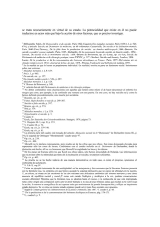 se mata necesariamente en virtud de su estado. La potencialidad que existe en él no puede
traducirse en actos más que bajo la acción de otros factores, que es preciso investigar.
1
Bibliografía: Falret, De lhypocondrie et du suicide, París 1822. Esquirol, Des maladies mentales, París 1838 (t. I, p. 526-
676), y artículo Suicide, en Dictinnaire de médecine, en 60 volúmenes.–Cazauvieilh, Du suicide et de laliénation mentale,
París, l840.–Etoe Demazy, De la folie dans la production du suicide, en Annales médico-psych.,1844.–Bouroin, Du
suicide considéré comme maladie, París, 1845.–Dechambr, De la monomanie homicide-suicide, en Gazette médic., 1852.–
Jousset, Du suicide et de la monomanie suicide, 1858.–Brierre de Broismont, op. cit.–Leray, op. cit.–Art, Suicide, du
Dictionnaire de médecine et de chirurgie pratique, tomo XXXIV, p. 117.–Strahart, Suicide and Insanity, Londres, 1894.
Lunier, De la production et de la consommation des boissons alcooliques en France, París, 1877.–Del mismo, art. en
Annales médico psych, 1872.–Journal de la Soc. de stat., 1878.–Prinzig, Trunksucht und Selbstmord, Leipzig, 1895.
2
En la medida en que la locura es propiamente individual. En realidad, resulta en parte un fenómeno social. Insistiremos
sobre este extremo,
3
Maladies mentales, t. I, P. 639.
4
Ibid, t. I, p. 665.
5
Du suicide, etc., p. 137.
6
Du Annales médico-psich, t. VIL, p. 287.
7
Maladies mentales, t. I, p. 528.
8
V. Brienre de Boismont, p. 140.
9
V. artículo Suicide del Dictionnaire de médecine et de chirurgie prátique.
10
No deben confundirse estas alucinaciones con aquellas que tienen como efecto el de hacer desconocer al enfermo los
riesgos que corre, por ejemplo, la de confundir una ventana con una puerta. En este caso, no hay suicidio tal y como lo
hemos definido precedentemente, sino muerte por accidente.
11
Bourdin, op. cit., p. 43.
12
Falret, Hypochondrie et suicide, p. 299-307.
13
Suicide et folie suicide,p. 397.
14
Brierre, op. cit., p. 574.
15
Ibid, p. 314.
16
Maladies mentales, t. I, p. 529.
17
Hypochondrie et suicide, p. 3.
18
Cuadro V.
19
Koch, Zur Statistike der Geisteskrankheiten. Stuttgart, 1878, página 73.
20
V. Después lib. I, cap. II, p. 153.
21
V. Cuadro IX, p. 76.
22
Koch, op. cit., p. 139-146.
23
Koch, op. cit., p. 81.
24
La primera parte del cuadro está tomada del artículo Alienación mental en el “Dictionaire” de Dechambre (tomo III., p.
34); la segunda de Oettingen “Moralstatistik” cuadro anejo 97.
25
Op. cit., p. 238.
26
Op. cit., 404.
27
Morselli no lo declara expresamente, pero resalta así de las cifras que nos ofrece. Son éstas demasiado elevadas para
representar sólo los casos de locura. Confróntese con el cuadro incluido en el Dictionaire de Dechambre, donde la
distinción está hecha; allí se ve claramente que Morselli ha englobado los locos y los idiotas.
28
De los países de Europa sobre los que Koch nos ofrece datos, sólo hemos prescindido de Holanda. Las informaciones
que se poseen sobre la intensidad que tiene allí la inclinación al suicidio, no parecen suficientes.
29
Op. cit. p. 403.
30
La prueba no se ha hecho todavía de una manera demostrativa; en todo caso, si existe el progreso, ignoramos el
coeficiente de aceleración.
31
V. Lib. II, cap. IV.
32
Existe un ejemplo interesante de esta ambigüedad, en las semejanzas y los contrastes que la literatura francesa presenta
con la literatura rusa. La simpatía con que hemos acogido la segunda demuestra que no carece de afinidad con la nuestra.
Y, en efecto, se siente en los escritores de las dos naciones una delicadeza enfermiza del sistema nervioso y una cierta
ausencia de equilibrio mental y moral.¡Y como este estado, biológico y sicológico a la vez, produce consecuencias
sociales diferentes! Mientras que la literatura rusa es idealista hasta el exceso, y la melancolía de que está impregnada
tiene como origen una compasión activa por el dolor humano y es una de esas tristezas sanas que excitan la fe y provocan
la acción, la nuestra se enorgullece de no expresar más que sentimientos de pesada desesperación y reflejar un inquietante
estado depresivo. Se ve cómo un mismo estado orgánico puede servir para fines sociales casi opuestos.
33
Según la Compte general de lAdministration de la justice criminelle, año 1887. V. cuadro I, p. 48.
34
“De la production et de la consommation des boissons alcoliques en Francen, pág. 174-175.
35
V., cuadro I, p. 9.
 