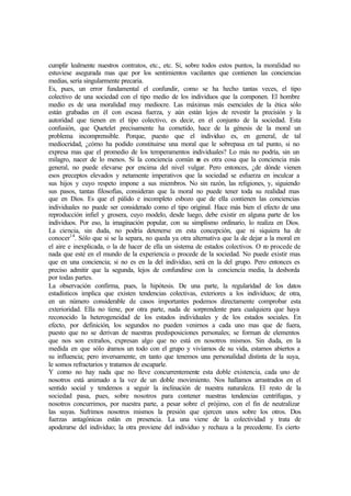 cumplir lealmente nuestros contratos, etc., etc. Si, sobre todos estos puntos, la moralidad no
estuviese asegurada mas que por los sentimientos vacilantes que contienen las conciencias
medias, sería singularmente precaria.
Es, pues, un error fundamental el confundir, como se ha hecho tantas veces, el tipo
colectivo de una sociedad con el tipo medio de los individuos que la componen. El hombre
medio es de una moralidad muy mediocre. Las máximas más esenciales de la ética sólo
están grabadas en él con escasa fuerza, y aún están lejos de revestir la precisión y la
autoridad que tienen en el tipo colectivo, es decir, en el conjunto de la sociedad. Esta
confusión, que Quetelet precisamente ha cometido, hace de la génesis de la moral un
problema incomprensible. Porque, puesto que el individuo es, en general, de tal
mediocridad, ¿cómo ha podido constituirse una moral que le sobrepasa en tal punto, si no
expresa mas que el promedio de los temperamentos individuales? Lo más no podría, sin un
milagro, nacer de lo menos. Si la conciencia común no es otra cosa que la conciencia más
general, no puede elevarse por encima del nivel vulgar. Pero entonces, ¿de dónde vienen
esos preceptos elevados y netamente imperativos que la sociedad se esfuerza en inculcar a
sus hijos y cuyo respeto impone a sus miembros. No sin razón, las religiones, y, siguiendo
sus pasos, tantas filosofías, consideran que la moral no puede tener toda su realidad mas
que en Dios. Es que el pálido e incompleto esbozo que de ella contienen las conciencias
individuales no puede ser considerado como el tipo original. Hace más bien el efecto de una
reproducción infiel y grosera, cuyo modelo, desde luego, debe existir en alguna parte de los
individuos. Por eso, la imaginación popular, con su simplismo ordinario, lo realiza en Dios.
La ciencia, sin duda, no podría detenerse en esta concepción, que ni siquiera ha de
conocer14
. Sólo que si se la separa, no queda ya otra alternativa que la de dejar a la moral en
el aire e inexplicada, o la de hacer de ella un sistema de estados colectivos. O no procede de
nada que esté en el mundo de la experiencia o procede de la sociedad. No puede existir mas
que en una conciencia; si no es en la del individuo, será en la del grupo. Pero entonces es
preciso admitir que la segunda, lejos de confundirse con la conciencia media, la desborda
por todas partes.
La observación confirma, pues, la hipótesis. De una parte, la regularidad de los datos
estadísticos implica que existen tendencias colectivas, exteriores a los individuos; de otra,
en un número considerable de casos importantes podemos directamente comprobar esta
exterioridad. Ella no tiene, por otra parte, nada de sorprendente para cualquiera que haya
reconocido la heterogeneidad de los estados individuales y de los estados sociales. En
efecto, por definición, los segundos no pueden venirnos a cada uno mas que de fuera,
puesto que no se derivan de nuestras predisposiciones personales; se forman de elementos
que nos son extraños, expresan algo que no está en nosotros mismos. Sin duda, en la
medida en que sólo éramos un todo con el grupo y vivíamos de su vida, estamos abiertos a
su influencia; pero inversamente, en tanto que tenemos una personalidad distinta de la suya,
le somos refractarios y tratamos de escaparle.
Y como no hay nada que no lleve concurrentemente esta doble existencia, cada uno de
nosotros está animado a la vez de un doble movimiento. Nos hallamos arrastrados en el
sentido social y tendemos a seguir la inclinación de nuestra naturaleza. El resto de la
sociedad pasa, pues, sobre nosotros para contener nuestras tendencias centrífugas, y
nosotros concurrimos, por nuestra parte, a pesar sobre el prójimo, con el fin de neutralizar
las suyas. Sufrimos nosotros mismos la presión que ejercen unos sobre los otros. Dos
fuerzas antagónicas están en presencia. La una viene de la colectividad y trata de
apoderarse del individuo; la otra proviene del individuo y rechaza a la precedente. Es cierto
 