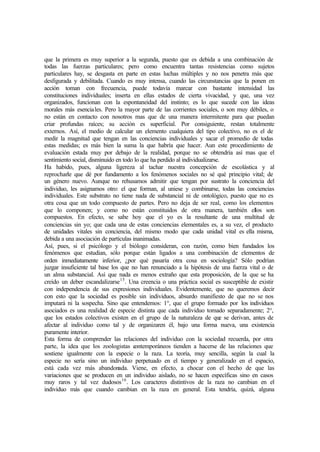 que la primera es muy superior a la segunda, puesto que es debida a una combinación de
todas las fuerzas particulares; pero como encuentra tantas resistencias como sujetos
particulares hay, se desgasta en parte en estas luchas múltiples y no nos penetra más que
desfigurada y debilitada. Cuando es muy intensa, cuando las circunstancias que la ponen en
acción toman con frecuencia, puede todavía marcar con bastante intensidad las
constituciones individuales; inserta en ellas estados de cierta vivacidad, y que, una vez
organizados, funcionan con la espontaneidad del instinto; es lo que sucede con las ideas
morales más esenciales. Pero la mayor parte de las corrientes sociales, o son muy débiles, o
no están en contacto con nosotros mas que de una manera intermitente para que puedan
criar profundas raíces; su acción es superficial. Por consiguiente, restan totalmente
externos. Así, el medio de calcular un elemento cualquiera del tipo colectivo, no es el de
medir la magnitud que tengan en las conciencias individuales y sacar el promedio de todas
estas medidas; es más bien la suma la que habría que hacer. Aun este procedimiento de
evaluación estada muy por debajo de la realidad, porque no se obtendría así mas que el
sentimiento social, disminuido en todo lo que ha perdido al individualizarse.
Ha habido, pues, alguna ligereza al tachar nuestra concepción de escolástica y al
reprocharle que dé por fundamento a los fenómenos sociales no sé qué principio vital; de
un género nuevo. Aunque no rehusamos admitir que tengan por sustrato la conciencia del
individuo, les asignamos otro: el que forman, al uniese y combinarse, todas las conciencias
individuales. Este substrato no tiene nada de substancial ni de ontológico, puesto que no es
otra cosa que un todo compuesto de partes. Pero no deja de ser real, como los elementos
que lo componen; y como no están constituidos de otra manera, también ellos son
compuestos. En efecto, se sabe hoy que el yo es la resultante de una multitud de
conciencias sin yo; que cada una de estas conciencias elementales es, a su vez, el producto
de unidades vitales sin conciencia, del mismo modo que cada unidad vital es ella misma,
debida a una asociación de partículas inanimadas.
Así, pues, si el psicólogo y el biólogo consideran, con razón, como bien fundados los
fenómenos que estudian, sólo porque están ligados a una combinación de elementos de
orden inmediatamente inferior, ¿por qué pasaría otra cosa en sociología? Sólo podrían
juzgar insuficiente tal base los que no han renunciado a la hipótesis de una fuerza vital o de
un alma substancial. Así que nada es menos extraño que esta proposición, de la que se ha
creído un deber escandalizarse15
. Una creencia o una práctica social es susceptible de existir
con independencia de sus expresiones individuales. Evidentemente, que no queremos decir
con esto que la sociedad es posible sin individuos, absurdo manifiesto de que no se nos
imputará ni la sospecha. Sino que entendemos: 1°, que el grupo formado por los individuos
asociados es una realidad de especie distinta que cada individuo tomado separadamente; 2°,
que los estados colectivos existen en el grupo de la naturaleza de que se derivan, antes de
afectar al individuo como tal y de organizaren él, bajo una forma nueva, una existencia
puramente interior.
Esta forma de comprender las relaciones del individuo con la sociedad recuerda, por otra
parte, la idea que los zoologistas contemporáneos tienden a hacerse de las relaciones que
sostiene igualmente con la especie o la raza. La teoría, muy sencilla, según la cual la
especie no sería sino un individuo perpetuado en el tiempo y generalizado en el espacio,
está cada vez más abandonada. Viene, en efecto, a chocar con el hecho de que las
variaciones que se producen en un individuo aislado, no se hacen específicas sino en casos
muy raros y tal vez dudosos16
. Los caracteres distintivos de la raza no cambian en el
individuo más que cuando cambian en la raza en general. Esta tendría, quizá, alguna
 
