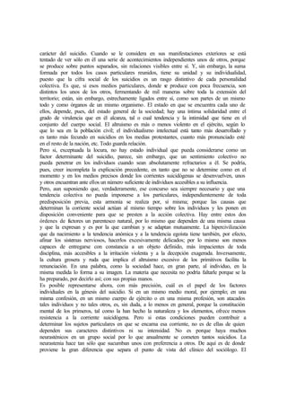 carácter del suicidio. Cuando se le considera en sus manifestaciones exteriores se está
tentado de ver sólo en él una serie de acontecimientos independientes unos de otros, porque
se produce sobre puntos separados, sin relaciones visibles entre sí. Y, sin embargo, la suma
formada por todos los casos particulares reunidos, tiene su unidad y su individualidad,
puesto que la cifra social de los suicidios es un rasgo distintivo de cada personalidad
colectiva. Es que, si esos medios particulares, donde se produce con poca frecuencia, son
distintos los unos de los otros, fermentando de mil maneras sobre toda la extensión del
territorio; están, sin embargo, estrechamente ligados entre sí, como son partes de un mismo
todo y como órganos de un mismo organismo. El estado en que se encuentra cada uno de
ellos, depende, pues, del estado general de la sociedad; hay una íntima solidaridad entre el
grado de virulencia que en él alcanza, tal o cual tendencia y la intimidad que tiene en el
conjunto del cuerpo social. El altruismo es más o menos violento en el ejército, según lo
que lo sea en la población civil; el individualismo intelectual está tanto más desarrollado y
es tanto más fecundo en suicidios en los medias protestantes, cuanto más pronunciado esté
en el resto de la nación, etc. Todo guarda relación.
Pero si, exceptuada la locura, no hay estado individual que pueda considerarse como un
factor determinante del suicidio, parece, sin embargo, que un sentimiento colectivo no
pueda penetrar en los individuos cuando sean absolutamente refractarios a él. Se podría,
pues, creer incompleta la explicación precedente, en tanto que no se determine como en el
momento y en los medios precisos donde los corrientes suicidógenas se desenvuelven, unos
y otros encuentran ante ellos un número suficiente de individuos accesibles a su influencia.
Pero, aun suponiendo que, verdaderamente, ese concurso sea siempre necesario y que una
tendencia colectiva no pueda imponerse a los particulares, independientemente de toda
predisposición previa, esta armonía se realiza por, sí misma; porque las causas que
determinan la corriente social actúan al mismo tiempo sobre los individuos y les ponen en
disposición conveniente para que se presten a la acción colectiva. Hay entre estos dos
órdenes de factores un parentesco natural, por lo mismo que dependen de una misma causa
y que la expresan y es por la que cambian y se adaptan mutuamente. La hipercivilización
que da nacimiento a la tendencia anómica y a la tendencia egoísta tiene también, por efecto,
afinar los sistemas nerviosos, hacerlos excesivamente delicados; por lo mismo son menos
capaces de entregarse con constancia a un objeto definido, más impacientes de toda
disciplina, más accesibles a la irritación violenta y a la decepción exagerada. Inversamente,
la cultura grosera y ruda que implica el altruismo excesivo de los primitivos facilita la
renunciación. En una palabra, como la sociedad hace, en gran parte, al individuo, en la
misma medida lo forma a su imagen. La materia que necesita no podría faltarle porque se la
ha preparado, por decirlo así; con sus propias manos.
Es posible representarse ahora, con más precisión, cuál es el papel de los factores
individuales en la génesis del suicidio. Si en un mismo medio moral, por ejemplo; en una
misma confesión, en un mismo cuerpo de ejército o en una misma profesión, son atacados
tales individuos y no tales otros, es, sin duda, a lo menos en general, porque la constitución
mental de los primeros, tal como la han hecho la naturaleza y los elementos, ofrece menos
resistencia a la corriente suicidógena. Pero si estas condiciones pueden contribuir a
determinar los sujetos particulares en que se encarna esa corriente, no es de ellas de quien
dependen sus caracteres distintivos ni su intensidad. No es porque haya muchos
neurasténicos en un grupo social por lo que anualmente se cometen tantos suicidios. La
neurastenia hace tan sólo que sucumban unos con preferencia a otros. De aquí es de donde
proviene la gran diferencia que separa el punto de vista del clínico del sociólogo. El
 